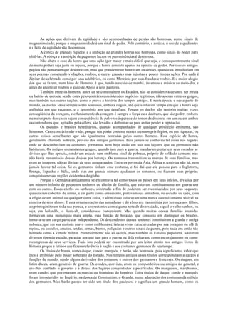 As ações que derivam da eqüidade e são acompanhadas de perdas são honrosas, como sinais de
magnanimidade; porque a magnanimidade é um sinal de poder. Pelo contrário, a astúcia, o uso de expedientes
e a falta de eqüidade são desonrosos.
A cobiça de grandes riquezas e a ambição de grandes honras são honrosas, como sinais do poder para
obtê-las. A cobiça e a ambição de pequenos lucros ou preeminências é desonrosa.
Não altera o caso da honra que uma ação (por maior e mais difícil que seja, e consequentemente sinal
de muito poder) seja justa ou injusta, porque a honra consiste apenas na opinião de poder. Por isso os antigos
pagãos não pensavam que desonravam, mas que grandemente honravam os deuses, quando os introduziam em
seus poemas cometendo violações, roubos, e outras grandes mas injustas e pouco limpas ações. Por nada é
Júpiter tão celebrado como por seus adultérios, ou como Mercúrio por suas fraudes e roubos. E o maior elogio
dos que se fazem, num hino de Homero, é que, tendo nascido de manhã, inventou a música ao meio-dia, e
antes do anoitecer roubou o gado de Apolo a seus pastores.
Também entre os homens, antes de se constituírem os Estados, não se considerava desonra ser pirata
ou ladrão de estrada, sendo estes pelo contrário considerados negócios legítimos, não apenas entre os gregos,
mas também nas outras nações, como o prova a história dos tempos antigos. E nesta época, e nesta parte do
mundo, os duelos são e sempre serão honrosos, embora ilegais, até que venha um tempo em que a honra seja
atribuída aos que recusam, e a ignomínia aos que desafiam. Porque os duelos são também muitas vezes
conseqüência da coragem, e o fundamento da coragem é sempre a força ou a destreza, que são poder; embora
na maior parte dos casos sejam conseqüência de palavras ásperas e do temor da desonra, em um ou em ambos
os contendores que, agitados pela cólera, são levados a defrontar-se para evitar perder a reputação.
Os escudos e brasões hereditários, quando acompanhados de qualquer privilégio eminente, são
honrosos. Caso contrário não o são, porque seu poder consiste nesses mesmos privilégios, ou em riquezas, ou
outras coisas semelhantes que são igualmente honradas pelos outros homens. Esta espécie de honra,
geralmente chamada nobreza, proveio dos antigos germanos. Pois jamais se conheceu tal coisa nos lugares
onde se desconheciam os costumes germanos, nem hoje estão em uso nos lugares que os germanos não
habitaram. Os antigos comandantes gregos, quando iam para a guerra, mandavam pintar em seus escudos as
divisas que lhes aprazia, sendo um escudo sem emblema sinal de pobreza, próprio do soldado comum; mas
não havia transmissão dessas divisas por herança. Os romanos transmitiam as marcas de suas famílias, mas
eram as imagens, não as divisas de seus antepassados. Entre os povos da Ásia, África e América não há, nem
jamais houve tal coisa. Só os germanos tinham esse costume, e foi daí que ele passou para a Inglaterra,
França, Espanha e Itália, onde eles em grande número ajudaram os romanos, ou fizeram suas próprias
conquistas nessas regiões ocidentais do globo.
Porque a Germânia antigamente se encontrava tal como todos os países em seus inícios, dividida por
um número infinito de pequenos senhores ou chefes de família, que estavam continuamente em guerra uns
com os outros. Esses chefes ou senhores, sobretudo a fim de poderem ser reconhecidos por seus sequazes
quando iam cobertos de armas, e em parte como ornamento, pintavam sua armadura, ou escudo, ou capa, com
a efígie de um animal ou qualquer outra coisa, e além disso colocavam uma marca ostensivamente visível na
cimeira de seus elmos. E esta ornamentação das armaduras e do elmo era transmitida por herança aos filhos,
ao primogênito em toda sua pureza, e aos restantes com alguma nota de diversidade, a qual o velho senhor, ou
seja, em holandês, o Here-alt, considerasse conveniente. Mas quando muitas dessas famílias reunidas
formavam uma monarquia mais ampla, essa função de heraldo, que consistia em distinguir os brasões,
tornava-se um cargo particular independente. Os descendentes desses senhores constituíram a grande e antiga
nobreza, que em sua maioria usava como emblemas criaturas vivas caracterizadas por sua coragem ou afã de
rapina, ou castelos, ameias, tendas, armas, barras, paliçadas e outros sinais de guerra, pois nada era então tão
honrado como a virtude militar. Posteriormente não só os reis, mas também os Estados populares, adotaram
diversos tipos de escudo, para dar aos que iam para a guerra ou dela voltavam, como encorajamento ou como
recompensa de seus serviços. Tudo isto poderá ser encontrado por um leitor atento nos antigos livros de
história gregos e latinos que fazem referência à nação e aos costumes germanos de seu tempo.
Os títulos de honra, como duque, conde, marquês, e barão, são honrosos, pois significam o valor que
lhes é atribuído pelo poder soberano do Estado. Nos tempos antigos esses títulos correspondiam a cargos e
funções de mando, sendo alguns derivados dos romanos, e outros dos germanos e franceses. Os duques, em
latim duces, eram generais de guerra. Os condes, convites, eram os companheiros ou amigos do general, e
era-lhes confiado o governo e a defesa dos lugares conquistados e pacificados. Os marqueses, marchiones,
eram condes que governavam as marcas ou fronteiras do Império. Estes títulos de duque, conde e marquês
foram introduzidos no Império, na época de Constantino, o Grande, numa adaptação dos costumes da milícia
dos germanos. Mas barão parece ter sido um título dos gauleses, e significa um grande homem, como os
 