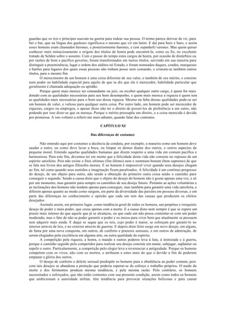 guardas que os reis e príncipes usavam na guerra para rodear sua pessoa. O termo parece derivar de vir, para
ber e bar, que na língua dos gauleses significava o mesmo que vir em latim. E daí para bero e baro, e assim
esses homens eram chamados berones, e posteriormente barones, e (em espanhol) varones. Mas quem quiser
conhecer mais minuciosamente a origem dos títulos de honra pode encontrá-la, como eu fiz, no excelente
tratado de Selden sobre o assunto. Com o passar do tempo estes cargos de honra, por ocasião de distúrbios ou
por razões de bom e pacífico governo, foram transformados em meros títulos, servindo em sua maioria para
distinguir a preeminência, lugar e ordem dos súditos nó Estado, e foram nomeados duques, condes, marqueses
e barões para lugares dos quais essas pessoas não tinham posse nem comando, e criaram-se também outros
títulos, para o mesmo fim.
O merecimento de um homem é uma coisa diferente de seu valor, e também de seu mérito, e consiste
num poder ou habilidade especial para aquilo de que se diz que ele é merecedor, habilidade particular que
geralmente é chamada adequação ou aptidão.
Porque quem mais merece ser comandante ou juiz, ou receber qualquer outro cargo, é quem for mais
dotado com as qualidades necessárias para seu bom desempenho, e quem mais merece a riqueza é quem tem
as qualidades mais necessárias para o bom uso dessa riqueza. Mesmo na falta dessas qualidades pode-se ser
um homem de valor, e valioso para qualquer outra coisa. Por outro lado, um homem pode ser merecedor de
riquezas, cargos ou empregos, e apesar disso não ter o direito de possuí-los de preferência a um outro, não
podendo por isso dizer-se que os mereça. Porque o mérito pressupõe um direito, e a coisa merecida é devida
por promessa. A isto voltarei a referir-me mais adiante, quando falar dos contratos.
CAPÍTULO XI
Das diferenças de costumes
Não entendo aqui por costumes a decência da conduta, por exemplo, a maneira como um homem deve
saudar a outro, ou como deve lavar a boca, ou limpar os dentes diante dos outros, e outros aspectos da
pequena moral. Entendo aquelas qualidades humanas que dizem respeito a uma vida em comum pacífica e
harmoniosa. Para este fim, devemos ter em mente que a felicidade desta vida não consiste no repouso de um
espírito satisfeito. Pois não existe o finis ultimus (fim último) nem o summum bonum (bem supremo) de que
se fala nos livros dos antigos filósofos morais. E ao homem é impossível viver quando seus desejos chegam
ao fim, tal como quando seus sentidos e imaginação ficam paralisados. A felicidade é um contínuo progresso
do desejo, de um objeto para outro, não sendo a obtenção do primeiro outra coisa senão o caminho para
conseguir o segundo. Sendo a causa disto que o objeto do desejo do homem não é gozar apenas uma vez, e só
por um momento, mas garantir para sempre os caminhos de seu desejo futuro. Portanto as ações voluntárias e
as inclinações dos homens não tendem apenas para conseguir, mas também para garantir uma vida satisfeita, e
diferem apenas quanto ao modo como surgem, em parte da diversidade das paixões em pessoas diversas, e em
parte das diferenças no conhecimento e opinião que cada um tem das causas que produzem os efeitos
desejados.
Assinalo assim, em primeiro lugar, como tendência geral de todos os homens, um perpétuo e irrequieto
desejo de poder e mais poder, que cessa apenas com a morte. E a causa disto nem sempre é que se espere um
prazer mais intenso do que aquele que já se alcançou, ou que cada um não possa contentar-se com um poder
moderado, mas o fato de não se poder garantir o poder e os meios para viver bem que atualmente se possuem
sem adquirir mais ainda. E daqui se segue que os reis, cujo poder é maior, se esforçam por garanti-lo no
interior através de leis, e no exterior através de guerras. E depois disto feito surge um novo desejo, em alguns,
de fama por uma nova conquista, em outros, de conforto e prazeres sensuais, e em outros de admiração, de
serem elogiados pela excelência em alguma arte, ou outra qualidade do espírito.
A competição pela riqueza, a honra, o mando e outros poderes leva à luta, à inimizade e à guerra,
porque o caminho seguido pelo competidor para realizar seu desejo consiste em matar, subjugar, suplantar ou
repelir o outro. Particularmente, a competição pelo elogio leva a reverenciar a antiguidade. Porque os homens
competem com os vivos, não com os mortos, e atribuem a estes mais do que o devido a fim de poderem
empanar a glória dos outros.
O desejo de conforto e deleite sensual predispõe os homens para a obediência ao poder comum, pois
com tais desejos se abandona a proteção que poderia esperar-se do esforço e trabalho próprios. O medo da
morte e dos ferimentos produza mesma tendência, e pela mesma razão. Pelo contrário, os homens
necessitados e esforçados, que não estão contentes com sua presente condição, assim como todos os homens
que ambicionam a autoridade militar, têm tendência para provocar situações belicosas e para causar
 