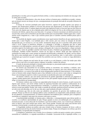 perturbações e revoltas, pois só na guerra há honra militar, e a única esperança de remediar um mau jogo é dar
as cartas uma vez mais.
O desejo de conhecimento e das artes da paz inclina os homens para a obediência ao poder, comum,
pois tal desejo encerra um desejo de ócio, consequentemente de proteção derivada de um poder diferente de
seu próprio.
O desejo de. louvores predispõe para ações louváveis, capazes de agradar aqueles cujo apreço se
respeita, pois desprezamos também os louvores das pessoas que desprezamos. O desejo de fama depois da
morte tem o mesmo efeito. E embora depois da morte seja impossível sentir os louvores que nos são feitos na
Terra, pois são alegrias que ou são eclipsadas pelas indizíveis alegrias do Céu ou são extintas pelos extremos
tormentos do Inferno, apesar disso essa fama não é vã, porque os homens encontram um deleite presente em
sua previsão, assim como no beneficio que daí pode resultar para sua posteridade. Embora agora não o vejam,
mesmo assim imaginam-no, e tudo o que constitui prazer para os sentidos constitui também prazer para a
imaginação.
Ter recebido de alguém a quem consideramos nosso igual maiores benefícios do que esperávamos faz
tender para o amor fingido, e na realidade para o ódio secreto, pois nos coloca na situação de devedor
desesperado que, ao recusar-se a ver seu credor, tacitamente deseja que ele se encontre onde jamais possa
voltar a vê-lo. Porque os benefícios obrigam, e a obrigação é servidão; a obrigação que não se pode
compensar é servidão perpétua; e perante um igual é odiosa. Mas ter recebido benefícios de alguém a quem se
considera superior faz tender para o amor, porque a obrigação não é uma nova degradação, e alegre aceitação
(a que se dá o nome de gratidão) constitui uma honra tal para o benfeitor que geralmente é tomada como
retribuição. Também receber benefícios, mesmo de um igual ou inferior, desde que haja esperança de
retribuição faz tender para o amor, porque na intenção do beneficiado a obrigação é de ajuda e serviço mútuo.
Daí deriva uma emulação para ver quem superará o outro em benefícios, que é a mais nobre e proveitosa
competição que é possível, na qual o vencedor fica satisfeito com sua vitória, e o outro se vinga admitindo a
derrota.
Ter feito a alguém um mal maior do que se pode ou se está disposto a sofrer faz tender para odiar
quem sofreu o mal, pois só se pode esperar vingança, ou perdão; e ambos são odiosos.
O medo da opressão predispõe os homens para antecipar-se, procurando ajuda na associação, pois não
há outra maneira de assegurar a vida e a liberdade.
Os homens que desconfiam de sua própria sutileza se encontram, nos tumultos e sedições, mais
predispostos para a vitória do que os que se consideram sábios ou sagazes, pois estes últimos gostam de se
informar primeiro, e os outros (com medo de serem ultrapassados) gostam de atacar primeiro. E nas sedições,
como os homens estão sempre dispostos para a luta, defender-se uns aos outros e usar todas as vantagens da
força é um estratagema superior a todos os que possam ser produzidos pela mais sutil inteligência.
Os homens vaidosos, que sem terem consciência de grande capacidade se deliciam em julgarem-se
valentes, tendem apenas para a ostentação, não para os atos, pois quando surgem perigos ou dificuldades só os
aflige ver descoberta sua incapacidade.
Os homens vaidosos, que avaliam sua capacidade pelas lisonjas de outros homens, ou pelo sucesso de
alguma ação anterior, sem terem sólidas razões de esperança baseadas num autêntico conhecimento de si
mesmos, têm tendência para empreendimentos irrefletidos, e à primeira visão de perigos ou dificuldades, a
retirar-se assim que podem. Porque, não vendo o caminho da salvação, preferem arriscar sua honra, que pode
ser salva com uma desculpa, em vez de sua vida, para a qual nenhuma salvação é suficiente.
Os homens que têm em alta conta sua sabedoria em questões de governo têm tendência para a
ambição. Porque na falta de um emprego público como conselheiros ou magistrados estão perdendo a honra
de sua sabedoria. Consequentemente, os oradores eloqüentes têm tendência para a ambição, pois a eloqüência
assemelha-se à sabedoria, tanto para eles mesmos como para os outros.
A pusilanimidade predispõe os homens para a indecisão, e consequentemente para deixar perder as
ocasiões, e as melhores oportunidades de ação. Porque quando se esteve em deliberação até se aproximar o
momento da ação, se nessa altura não for manifesto o que há de melhor a fazer, isso é sinal de que a diferença
entre os fatores, quer num sentido quer noutro, não é muito grande. Portanto não tomar uma decisão nesse
momento é deixar perder a ocasião por preocupar-se com ninharias, o que é pusilanimidade.
A frugalidade (embora nos pobres seja uma virtude) torna os homens incapazes de levar a cabo as
ações que precisam da força de muitos homens ao mesmo tempo. Porque ela enfraquece seu esforço, que deve
ser alimentado e revigorado pela recompensa.
A eloqüência, juntamente com a lisonja, leva os homens a confiar em quem as pratica, pois a primeira
assemelha-se à sabedoria, e a segunda assemelha-se à bondade. Acrescente-se-lhe a reputação militar, e os
 