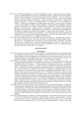 CAP. XV - De outras leis de natureza - A terceira lei de natureza: a justiça - 0 que são a justiça e a injustiça -
A justiça e a propriedade têm início com a constituição do Estado - A justiça não é contrária à razão -
Os pactos não são anulados pelo vício da pessoa com quem são celebrados - 0 que é a justiça dos
homens, e a justiça das ações - A justiça dos costumes e a justiça das ações - 0 que é feito a alguém
com seu próprio consentimento não é injúria - A justiça comutativa e a distributiva - A quarta lei de
natureza: a gratidão - A quinta: a acomodação mútua, ou complacência - A sexta: facilidade em
perdoar - A sétima: que nas vinganças se considere apenas o bem futuro - A oitava, contra a insolência
- A nona, contra o orgulho - A décima, contra a arrogância - A décima primeira: a eqüidade - A décima
segunda: uso igual das corsas comuns - A décima terceira: da divisão - A décima quarta: da primo
genitura e da primeira posse - A décima quinta: dos mediadores - A décima sexta: da submissão à
arbitragem - A décima sétima: ninguém pode ser seu próprio juiz - A décima oitava: ninguém pode ser
juiz quando tem alguma causa natural de parcialidade - A décima nona: do testemunho - Uma regra
através da qual é fácil examinar as leis de natureza - As leis de natureza são sempre obrigatórias em
consciência, mas só o são com efeito quando há segurança - As leis de natureza são eternas, mas são
acessíveis - A ciência destas leis é a verdadeira filosofo ia moral
CAP. XVI - Das pessoas, autores e coisas personificadas - 0 que é uma pessoa - Pessoa natural e artificial -
De onde vem a palavra pessoa - Ator, autor, autoridade - Os pactos por autoridade obrigam o autor -
Mas não o ator - A autoridade deve ser mostrada - As coisas personificadas, inanimadas - Irracionais;
falsos deuses; o verdadeiro Deus - Como uma multidão de homem é uma pessoa - Cada um é autor -
Um ator podem ser muitos homens feitos um só por pluralidade de votos - Os representantes são
improfícuos quando em número par - 0 voto negativo
SEGUNDA PARTE
DO ESTADO
CAP. XVII - Das causas, geração e definição de um Estado - Da finalidade do Estado, a segurança pessoal;
que não pode vir da lei de natureza; nem da conjunção de uns poucos homens ou famílias; nem de uma
grande multidão, se não for dirigida por um s6 julgamento; e assim sucessivamente - Por que certas
criaturas destituídas de razão apesar disso vivem em sociedade, sem qualquer poder coercitivo - A
geração de um Estado - A definição de um Estado - 0 que são o soberano e o súdito
CAP. XVIII - Dos direitos dos soberanos por instituição - 0 que é o ato de instituição de um Estado - As
conseqüências dessa instituição: 1. Os súditos não podem mudar a forma de governo - 7. 0 soberano
não pode ser privado de seu poder - 3, Ninguém pode sem injustiça protestar contra a instituição do
soberano declarada pela maioria - 4, As ações do soberano não podem ser justamente acusadas pelo
súdito - S, Nada do que o soberano faz pode ser punido pelo súdito - 6. 0 soberano é o juiz de tudo 0
que é necessário para a paz e a defesa de seus súditos - E julga quais as doutrinas próprias para lhes
serem ensinadas - 7. 0 direito de elaborar regras pelas quais cada súdito possa saber o que é seu, e que
nenhum outro súdito pode sem injustiça lhe tirar - 8. Também a ele pertence o direito de toda
judicatura e decisão de controvérsias 9. E de fazer a guerra e a paz, da maneira que melhor lhe parecer
-10.E de escolher todos os conselheiros e ministros, tanto na paz como na geena -11.E de recompensar
e castigar, e (quando nenhuma lei anterior for estabelecido uma medida) o arbitrário -12,E o da honra e
ordem - Estes direitos são indivisíveis - E por nenhuma outorga podem ser transferidos sem direta
renúncia do poder soberano - 0 poder e honra dos súditos se desvanecem na presença do soberano
poder - 0 poder soberano é menos prejudicial do que sua ausência, e o prejuízo deriva em sua maior
parte da falta de uma pronta submissão a um prejuízo menor
CAP. XIX - Das diversas espécies de governo por instituição, e da sucessão do poder soberano - As diferentes
formas de governo são apenas três - Tirania e oligarquia não passam de nomes diferentes da monarquia
e da aristocracia - Os perigos dos representantes subordinados - Comparação da monarquia com as
assembléias soberanas - Do direito de sucessão - 0 monarca atual tem o direito de decidir a sucessão -
A sucessão realizada mediante palavras expressas ou pela ausência de controle de um costume; ou pela
suposição de uma afeição natural - Decidir da sucessão, mesmo em favor do rei de outra nação, não é
ilegítimo
CAP. XX - Do domínio paterno e despótico - 0 Estado por aquisição - Em que difere do Estado por instituição
- Os direitos da soberania são em ambos os mesmos Como se chega ao domínio paterno - Não por
geração, mas por contrato; ou educação; ou anterior sujeição de um dos pais ao outro - 0 direito de
sucessão segue-se das regras da posse - Como se chega ao domínio despótico - Não pela vitória, mas
 