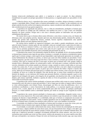 homens tornar-se-ão predispostos para aderir, e a sujeitar-se a quem as possui. As duas primeiras
tranqüilizam-nos quanto aos perigos que podem vir dessa pessoa, e a segunda quanto aos que podem vir dos
outros.
A falta de ciência, isto é, a ignorância das causas, predispõe, ou melhor, obriga os homens a confiar na
opinião e autoridade alheia. Porque todos os homens preocupados com a verdade, se não confiarem em sua
própria opinião deverão confiar na de alguma outra pessoa, a quem considerem mais sábia que eles próprios, e
não considerem provável que queira enganá-los.
A ignorância do significado das palavras, isto é, a falta de entendimento, predispõe os homens para
confiar, não apenas na verdade que não conhecem, mas também nos erros e, o que é mais, nos absurdos
daqueles em quem confiam. Porque nem o erro nem o absurdo podem ser detectados sem um perfeito
entendimento das palavras.
Do mesmo deriva que os homens dêem nomes diferentes a uma única e mesma coisa, em função das
diferenças entre suas próprias paixões. Quando aprovam uma determinada opinião, chamam-lhe opinião, e
quando não gostam dela chamam-lhe heresia; contudo, heresia significa simplesmente uma opinião
determinada, apenas com mais algumas tintas de cólera.
Do mesmo deriva também ser impossível distinguir, sem estudo e grande entendimento, entre uma
ação de muitos homens e muitas ações de uma multidão, como por exemplo entre a ação única de todos os
senadores de Roma ao matarem Catilina, e as muitas ações de um certo número de senadores ao matarem
César. Fica-se portanto predisposto para tomar como ação do povo aquilo que é uma multidão de ações
praticadas por uma multidão de pessoas, talvez arrastadas pela persuasão de uma só.
A ignorância das causas e da constituição original do direito, da eqüidade, da lei e da justiça predispõe
os homens para tomarem como regra de suas ações o costume e o exemplo, de maneira a considerarem injusto
aquilo que é costume castigar, e justo aquilo de cuja impunidade e aprovação pode apresentar um exemplo, ou
(como barbaramente lhe chamam os juristas, os únicos que usam esta falsa medida) um precedente. Como
crianças pequenas, que têm como única regra dos bons e maus costumes a correção que recebem de seus pais
e mestres, salvo que as crianças são fiéis a essa regra, ao passo que os homens não o são; porque, tendo-se
tornado fortes e obstinados, apelam, do costume para a razão, e da razão para o costume, conforme mais lhes
convém, afastando-se do costume quando seu interesse o exige, e pondo-se contra a razão todas as vezes que
a razão fica contra eles. É esta a causa devido à qual a doutrina do bem e do mal é objeto de permanente
disputa, tanto pela pena como pela espada, ao passo que com a doutrina das linhas e figuras o mesmo não
ocorre, dado que aos homens não preocupa qual é a verdade neste ultimo assunto, como coisa que não se opõe
á ambição, ao lucro ou à cobiça de ninguém. Pois não duvido que, se acaso fosse contrária ao direito de
domínio de alguém, ou aos interesses dos homens que possuem domínio, a doutrina segundo a qual os três
ângulos de um triângulo são iguais a dois ângulos de um quadrado, esta doutrina teria sido, se não objeto de
disputa, pelo menos suprimida, mediante a queima de todos os livros de geometria, na medida em que os
interessados de tal fossem capazes.
A ignorância das causas remotas predispõe os homens para atribuir todo evento às causas imediatas e
instrumentais, pois são estas as causas que percebem. E daí se segue que em todos os lugares onde os homens
se vêem sobrecarregados com tributos fiscais, descarregam sua fúria em cima dos publicanos, isto é, os
recebedores recolhedores e outros funcionários da renda pública, e se associam àqueles que censuram o
governo civil; e assim, depois de se terem comprometido para além dos limites de qualquer justificação
possível, se voltam também contra a autoridade suprema, por medo ao castigo ou por vergonha de receber
perdão.
A ignorância das causas naturais predispõe os homens para a credulidade, chegando muitas vezes a
acreditar em coisas impossíveis. Pois esses nada conhecem em contrário a que elas possam ser verdade, sendo
incapazes de detectar a impossibilidade. E a credulidade, dado que os homens se comprazem em escutar em
companhia, predispõe-nos para mentir. Assim, a simples ignorância sem ser acompanhada de malícia é capaz
de levar os homens tanto a acreditar em mentiras como a dizê-las; e por vezes também a inventá-las.
A ansiedade em relação ao futuro predispõe os homens para investigar as causas das coisas, pois seu
conhecimento torna os homens mais capazes de dispor o presente da maneira mais vantajosa.
A curiosidade, ou amor pelo conhecimento das causas, afasta o homem da contemplação do efeito para
a busca da causa, e depois também da causa dessa causa, até que forçosamente deve chegar a esta idéia: que
há uma causa da qual não há causa anterior, porque é eterna; que é aquilo a que os homens chamam Deus. De
modo que é impossível proceder a qualquer investigação profunda das causas naturais, sem com isso nos
inclinarmos para acreditar que existe um Deus eterno, embora não possamos ter em nosso espírito uma idéia
dele que corresponda a sua natureza. Porque tal como um homem que tenha nascido cego, que ouça outros
 
