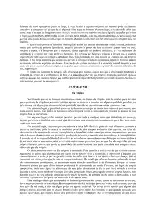 falarem de irem aquecer-se junto ao fogo, e seja levado a aquecer-se junto ao mesmo, pode facilmente
conceber, e convencer-se, de que há ali alguma coisa a que os homens chamam fogo, e é a causa do calor que
sente, mas é incapaz de imaginar como ele seja, ou de ter em seu espírito uma idéia igual à daqueles que vêem
o fogo; assim também, através das coisas visíveis deste mundo, e de sua ordem admirável, se pode conceber
que há uma causa dessas coisas, a que os homens chamam Deus, mas sem ter uma idéia ou imagem dele no
espírito.
E aqueles que pouca ou nenhuma investigação fazem das causas naturais das coisas, todavia, devido ao
medo que deriva da própria ignorância, daquilo que tem o poder de lhes ocasionar grande bem ou mal,
tendem a supor, e a imaginar por si mesmos, várias espécies de poderes invisíveis, e a se encherem de
admiração e respeito por suas próprias fantasias. Em épocas de desgraça tendem a invocá-las, e quando
esperam um bom sucesso tendem a agradecer-lhes, transformando em seus deuses as criaturas de sua própria
fantasia. E foi dessa maneira que aconteceu, devido à infinita variedade da fantasia, terem os homens criado
no mundo inúmeras espécies de deuses. Este medo das coisas invisíveis é a semente natural daquilo a que
cada um em si mesmo chama religião, e naqueles que veneram e temem esse poder de maneira diferente da
sua, superstição.
E tendo esta semente da religião sido observada por muitos, alguns dos que a observaram tenderam a
alimentá-la, revesti-la e conformá-la às leis, e a acrescentar-lhe, de sua própria invenção, qualquer opinião
sobre as causas dos eventos futuros que melhor parecesse capaz de lhes permitir governar os outros, fazendo o
máximo uso possível de seus poderes.
CAPÍTULO XII
Da religião
Verificando que só no homem encontramos sinais, ou frutos da religião, não há motivo para duvidar
que a semente da religião se encontra também apenas no homem, e consiste em alguma qualidade peculiar, ou
pelo menos em algum grau eminente dessa qualidade, que não se encontra nas outras criaturas vivas.
Em primeiro lugar, é peculiar à natureza do homem investigar as causas dos eventos a que assiste, uns
mais, outros menos, mas todos os homens o suficiente para terem a curiosidade de procurar as causas de sua
própria boa ou má fortuna.
Em segundo lugar, é-lhe também peculiar, perante toda e qualquer coisa que tenha sido um começo,
pensar que ela teve também uma causa, que determinou esse começo no momento em que o fez, nem mais
cedo nem mais tarde.
Em terceiro lugar, enquanto para os animais a única felicidade é o gozo de seus alimentos, repouso e
prazeres cotidianos, pois de pouca ou nenhuma previsão dos tempos vindouros são capazes, por falta de
observação e de memória da ordem, conseqüência e dependência das coisas que vêem; enquanto isso, por seu
lado o homem observa como um evento foi produzido por outro, e recorda seus antecedentes e conseqüências.
E quando se vê na impossibilidade de descobrir as verdadeiras causas das coisas (dado que as causas da boa e
da má sorte são em sua maior parte invisíveis) supõe causas para elas, quer as que lhe são sugeridas por sua
própria fantasia, quer as que aceita da autoridade de outros homens, aos quais considera seus amigos e mais
sábios do que ele próprio.
Os dois primeiros motivos dão origem à ansiedade. Pois quando se está certo de que existem causas
para todas as coisas que aconteceram até agora ou no futuro virão a acontecer, é impossível a alguém que
constantemente se esforça por se garantir contra os males que receia, e por obter o bem que deseja, não se
encontrar em eterna preocupação com os tempos vindouros. De modo que todos os homens, sobretudo os que
são extremamente previdentes, se encontram numa situação semelhante à de Prometeu. Porque tal como
Prometeu (nome que quer dizer homem prudente) foi acorrentado ao monte Cáucaso, um lugar de ampla
perspectiva, onde uma águia se alimentava de seu gado, devorando de dia o que tinha voltado a crescer
durante a noite, assim também o homem que olha demasiado longe, preocupado com os tempos futuros, tem
durante todo o dia seu coração ameaçado pelo medo da morte, da pobreza ou de outras calamidades, e não
encontra repouso nem paz para sua ansiedade a não ser no sono.
Este medo perpétuo que acompanha os homens ignorantes das causas, como se estivessem no escuro,
deve necessariamente ter um objeto. Quando portanto não há nada que possa ser visto, nada acusam, quer da
boa quer da má sorte, a não ser algum poder ou agente invisível. Foi talvez neste sentido que alguns dos
antigos poetas disseram que os deuses foram criados pelo medo dos homens, o que quando aplicado aos
deuses (quer dizer, aos muitos deuses dos gentios) é muito verdadeiro. Mas o reconhecimento de um único
 