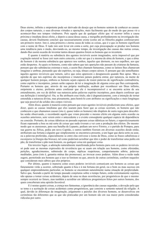 Deus eterno, infinito e onipotente pode ser derivado do desejo que os homens sentem de conhecer as causas
dos corpos naturais, e suas diversas virtudes e operações, mais facilmente que do medo do que possa vir a
acontecer-lhes nos tempos vindouros. Pois aquele que de qualquer efeito que vê ocorrer infira a causa
próxima e imediata desse efeito, e depois a causa dessa causa, e mergulhe profundamente na investigação das
causas, deverá finalmente concluir que necessariamente existe (como até os filósofos pagãos confessavam)
um primeiro motor. Isto é, uma primeira e eterna causa de todas as coisas, que é o que os homens significam
com o nome de Deus. E tudo isto sem levar em conta a sorte, por cuja preocupação se produz nos homens
uma tendência para o medo, desviando-os, ao mesmo tempo, da investigação das causas das outras coisas,
dando-lhes assim ocasião de inventar tantos deuses quantos forem os homens que os inventem.
E quanto à matéria ou substância dos agentes invisíveis assim imaginados, seria impossível que por
cogitação natural se fosse cair num outro conceito, a não ser que é a mesma da alma do homem, e que a alma
do homem é da mesma substância que aparece nos sonhos, àqueles que dormem, ou nos espelhos, aos que
estão despertos. As quais os homens, como não sabem que tais aparições não passam de criaturas da fantasia,
pensam que são substâncias externas e reais, e assim lhes chamam fantasmas, como os latinos lhes chamavam
imagines e umbrae, pensando que são espíritos, ou seja, tênues corpos aéreos. E pensam que são semelhantes
àqueles agentes invisíveis que temem, salvo que estes aparecem e desaparecem quando lhes apraz. Mas a
opinião de que tais espíritos são incorpóreos e imateriais jamais poderia entrar, por natureza, na mente de
qualquer homem porque, embora os homens sejam capazes de reunir palavras de significação contraditória,
como espírito e incorpóreo, jamais serão capazes de ter a imaginação de alguma coisa que lhes corresponda.
Portanto os homens que, através de sua própria meditação, acabam por reconhecer um Deus infinito,
onipotente e eterno, preferem antes confessar que ele é incompreensível e se encontra acima de seu
entendimento, em vez de definir sua natureza pelas palavras espírito incorpóreo, para depois confessar que
sua definição é ininteligível. Ou, se lhe atribuem esse título, não é dogmaticamente, com a intenção de tornar
entendida a natureza divina, mas piosamente, para honrá-lo com atributos ou significações o mais longínquo
que seja possível da solidez dos corpos visíveis.
Além disso, quanto à maneira como pensam que esses agentes invisíveis produziram seus efeitos, quer
dizer, quais as causas imediatas que eles usaram para fazer que as coisas ocorram, os homens que não
conhecem o que chamamos causar (isto é, quase todos os homens) não dispõem de outra regra para descobri-
las senão observando, e recordando aquilo que viram preceder o mesmo efeito em alguma outra ocasião ou
ocasiões anteriores, sem verem entre o antecedente e o evento conseqüente qualquer espécie de dependência
ou conexão. Portanto, de coisas idênticas no passado esperam coisas idênticas no futuro, e supersticiosamente
ficam esperando a boa ou má sorte de coisas que nada tiveram a ver com a produção dos efeitos. Do mesmo
modo que os atenienses, para sua batalha de Lepanto, pediam um novo Fórmio, e o partido de Pompeu, para
sua guerra na África, pedia um novo Capitão, e outros também fizeram em diversas ocasiões desde então,
atribuíram sua fortuna a alguém que simplesmente se encontrava presente, a um lugar que daria sorte ou azar,
ou a palavras proferidas, especialmente se entre elas estivesse o nome de Deus, como as frases cabalísticas e
esconjuros (a liturgia das bruxas), tal como poderiam acreditar que têm o poder de transformar uma pedra em
pão, de transformar o pão num homem, ou qualquer coisa em qualquer coisa.
Em terceiro lugar, a adoração naturalmente manifestada pelos homens para com os poderes invisíveis
só pode usar as mesmas expressões de reverência que se usam em relação aos homens, como oferendas,
petições, agradecimentos, submissão do corpo, súplicas respeitosas, comportamento sóbrio, palavras
meditadas, juras (isto é, garantia mútua das promessas), ao invocar esses poderes. Além disso a razão nada
sugere, permitindo aos homens que a isso se limitem ou que, através de outras cerimônias, confiem naqueles
que consideram mais sábios que eles próprios.
Por último, quanto à maneira como esses poderes invisíveis comunicam aos homens as coisas que
futuramente virão a ocorrer, sobretudo quanto à boa e à má fortuna em geral, ou o bom ou mau sucesso em
qualquer empreendimento particular, os homens se encontram naturalmente numa situação de perplexidade.
Salvo que, fazendo a partir do tempo passado conjeturas sobre o tempo futuro, estão extremamente sujeitos,
não apenas a tomar coisas acidentais, depois de uma ou duas ocorrências, por prognósticos de que o mesmo
sempre ocorrerá no futuro, mas também a acreditar em idênticos prognósticos feitos por outros homens, dos
quais conceberam uma opinião favorável.
E é nestas quatro coisas, a crença nos fantasmas, a ignorância das causas segundas, a devoção pelo que
se teme e a aceitação de coisas acidentais como prognósticos, que consiste a semente natural da religião. A
qual, devido às diferenças da imaginação, julgamento e paixões dos diversos homens, se desenvolveu em
cerimônias tão diferentes que as que são praticadas por um homem são em sua maior parte consideradas
ridículas por outro.
 