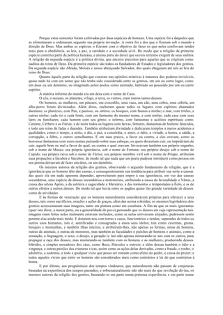 Porque estas sementes foram cultivadas por duas espécies de homens. Uma espécie foi a daqueles que
as alimentaram e ordenaram segundo sua própria invenção. A outra foi a dos que o fizeram sob o mando e
direção de Deus. Mas ambas as espécies o fizeram com o objetivo de fazer os que neles confiavam tender
mais para a obediência, as leis, a paz, a caridade e a sociedade civil. De modo que a religião da primeira
espécie constitui parte da política humana, e ensina parte do dever que os reis terrenos exigem de seus súditos.
A religião da segunda espécie é a política divina, que encerra preceitos para aqueles que se erigiram como
súditos do reino de Deus. Da primeira espécie são todos os fundadores de Estados e legisladores dos gentios.
Da segunda espécie são Abraão, Moisés e nosso abençoado Salvador, dos quais chegaram até nós as leis do
reino de Deus.
Quanto àquela parte da religião que consiste nas opiniões relativas à natureza dos poderes invisíveis,
quase nada há com um nome que não tenha sido considerado entre os gentios, em um ou outro lugar, como
um deus ou um demônio, ou imaginado pelos poetas como animado, habitado ou possuído por um ou outro
espírito.
A matéria informe do mundo era um deus com o nome de Caos.
O céu, o oceano, os planetas, o fogo, a terra, os ventos, eram outros tantos deuses.
Os homens, as mulheres, um pássaro, um crocodilo, uma vaca, um cão, uma cobra, uma cebola, um
alho-porro foram divinizados. Além disso, encheram quase todos os lugares com espíritos chamados
daemons; as planícies, com Pan, e panises, ou sátiros; os bosques, com faunos e ninfas; o mar, com tritões, e
outras ninfas; cada rio e cada fonte, com um fantasma do mesmo nome, e com ninfas; cada casa com seus
lares ou familiares; cada homem com seu gênio; o inferno, com fantasmas e acólitos espirituais como
Caronte, Cérbero e as Fúrias; e de noite todos os lugares com larvas, lêmures, fantasmas de homens falecidos,
e todo um reino de fadas e duendes. Também atribuíram divindade e dedicaram templos a meros acidentes e
qualidades, como o tempo, a noite, o dia, a paz, a concórdia, o amor, o ódio, a virtude, a honra, a saúde, a
corrupção, a febre, e outros semelhantes. E em suas preces, a favor ou contra, a eles oravam, como se
houvesse fantasmas com esses nomes pairando sobre suas cabeças, os quais deixariam cair, ou impediriam de
cair, aquele bem ou mal a favor do qual, ou contra o qual oravam. Invocavam também seu próprio engenho,
sob o nome de Musas; sua própria ignorância, sob o nome de Fortuna; seu próprio desejo sob o nome de
Cupido; sua própria raiva sob o nome de Fúrias; seu próprio membro viril sob o nome de Príapo; atribuíam
suas propuções a Íncubos e Súcubos; de modo tal que nada que um poeta pudesse introduzir como pessoa em
seu poema deixavam de fazer um deus, ou um demônio.
Os mesmos autores da religião dos gentios, observando o segundo fundamento da religião, que é a
ignorância que os homens têm das causas, e consequentemente sua tendência para atribuir sua sorte a causas
das quais ela em nada aparenta depender, aproveitaram para impor à sua ignorância, em vez das causas
secundárias, uma espécie de deuses secundários e ministeriais, atribuindo a causa da fecundidade a Vênus, a
causa das artesa Apolo, a da sutileza e sagacidade a Mercúrio, a das tormentas e tempestades a Éolo, e as de
outros efeitos a outros deuses. De modo tal que havia entre os pagãos quase tão grande variedade de deuses
como de atividades.
E às formas de veneração que os homens naturalmente consideravam próprias para oferecer a seus
deuses, tais como sacrifícios, orações e ações de graças, além das acima referidas, os mesmos legisladores dos
gentios acrescentaram suas imagens, tanto em pintura como em escultura. A fim de que os mais ignorantes
(quer isto dizer, a maior parte, ou a generalidade do povo),pensando que os deuses em cuja representação tais
imagens eram feitas nelas realmente estavam incluídos, como se nelas estivessem alojados, pudessem sentir
perante elas ainda mais medo. E dotaram-nos com terras e casas, funcionários e rendas, separadas de todos os
outros usos humanos, isto é, santificadas e consagradas a esses seus ídolos; tais como cavernas, grutas,
bosques e montanhas, e também ilhas inteiras; e atribuíram-lhes, não apenas as formas, umas de homens,
outras de animais, e outras de monstros, mas também as faculdades e paixões de homens e animais, como a
sensação, a linguagem, o sexo, o desejo, a geração (e isto não apenas misturando-se uns com os outros, para
propagar a raça dos deuses, mas misturando-se também com os homens e as mulheres, produzindo deuses
híbridos, e simples moradores dos céus, como Baco, Hércules e outros); e além dessas também o ódio e a
vingança, e outras paixões das criaturas vivas, assim como as ações delas derivadas, como a fraude, o roubo, o
adultério, a sodomia, e todo e qualquer vício que possa ser tomado como efeito do poder, e causa do prazer; e
todos aqueles vícios que entre os homens são considerados mais como contrários à lei do que contrários à
honra.
E por último, aos prognósticos dos tempos vindouros, que naturalmente não passam de conjeturas
baseadas na experiência dos tempos passados, e sobrenaturalmente não são mais do que revelação divina, os
mesmos autores da religião dos gentios, baseando-se em parte numa pretensa experiência, e em parte numa
 