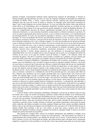 pretensa revelação, acrescentaram inúmeras outras supersticiosas maneiras de adivinhação. E fizeram os
homens acreditar que descobririam sua sorte, às vezes nas respostas ambíguas ou destituídas de sentido dos
sacerdotes de Delfos, Delos, e Amon, e outros famosos oráculos, respostas que eram propositadamente
ambíguas, para dar conta do evento de ambas as maneiras, ou absurdas, pelas intoxicantes emanações do
lugar, o que é muito freqüente em cavernas sulfurosas. Às vezes nas folhas das sibilas, sobre cujas profecias
(como talvez as de Nostradamus, pois os fragmentos atualmente existentes parecem ser invenção de uma
época posterior) havia alguns livros que gozavam de grande reputação no tempo da República Romana. Às
vezes nos insignificantes discursos de loucos, supostamente possuídos por um espírito divino, ao que
chamavam entusiasmo, e a estas maneiras de predizer acontecimentos se chamava teomancia ou profecia. Às
vezes no aspecto apresentado pelas estrelas ao nascer, o que se chamava horoscopia, e era considerado parte
da astrologia judicial. Às vezes em suas próprias esperanças e temores, o que se chamava tumomancia ou
presságio. Às vezes nas predições dos bruxos, que pretendiam comunicar-se com os mortos, o que se chama
necromancia, esconjuro e feitiçaria, e não passa de um misto de impostura e fraude. Às vezes no vôo ou forma
de se alimentar casual das aves, o que se chamava augúrio. Às vezes nas entranhas de um animal sacrificado,
o que se chamava aruspicina. Às vezes nos sonhos. Às vezes no crocitar dos corvos ou no canto dos pássaros.
Às vezes nas linhas do rosto, o que se chamava metoposcopia, ou pela palmistria nas linhas da mão, ou em
palavras casuais, o que se chamava omina. Às vezes em monstros ou acidentes invulgares, como eclipses,
cometas, meteoros raros, terremotos, inundações, nascimentos prematuros e coisas semelhantes, a que
chamavam portento e ostenta, porque pensavam que eles prediziam ou pressagiavam alguma grande
calamidade futura. Às vezes no simples acaso, como no jogo de cara ou coroa, ou na contagem do número de
orifícios de um crivo, ou no jogo de escolher versos de Homero e Virgílio, e em inúmeras outras vãs
invenções do gênero. Tão fácil é os homens serem levados a acreditar em a qualquer coisa por aqueles que
gozam de crédito junto deles, que podem com cuidado e destreza tirar partido de seu medo e ignorância.
Portanto os primeiros fundadores e legisladores de Estados entre os gentios, cujo objetivo era apenas
manter o povo em obediência e paz, em todos os lugares tiveram os seguintes cuidados. Primeiro, o de incutir
em suas mentes a crença de que os preceitos que ditavam a respeito da religião não deviam ser considerados
como provenientes de sua própria invenção, mas como os ditames de algum deus, ou outro espírito, ou então
de que eles próprios eram de natureza superior à dos simples mortais, a fim de que suas leis fossem mais
facilmente aceites. Assim, Numa Pompílio pretendia ter recebido da ninfa Egéria as cerimônias que instituiu
entre os romanos; o primeiro rei e fundador do reino do Peru pretendia que ele e sua esposa eram filhos do
Sol; e Maomé, para estabelecer sua nova religião, pretendia falar com o Espírito Santo, sob a forma de uma
pomba. Em segundo lugar, tiveram o cuidado de fazer acreditar que aos deuses desagradavam as mesmas
coisas que eram proibidas pelas leis. Em terceiro lugar, o de prescrever cerimônias, suplicações, sacrifícios e
festivais, os quais se- devia acreditar capazes de aplacar a ira dos deuses; assim como que da ira dos deuses
resultava o insucesso na guerra, grandes doenças contagiosas, terremotos,, e a desgraça de cada indivíduo; e
que essa ira provinha da falta de cuidado com sua veneração, e do esquecimento ou do equívoco em qualquer
aspecto das cerimônias exigidas. E, embora entre os antigos romanos não fosse proibido negar aquilo que nos
poetas está escrito sobre os sofrimentos e os prazeres depois desta vida, que foram abertamente satirizados por
vários indivíduos de grande autoridade e peso nesse Estado, apesar disso essa crença sempre foi mais aceita
do que rejeitada.
E através destas e outras instituições semelhantes conseguiam, a serviço de seu objetivo (que era a paz
do Estado), que o vulgo, em ocasiões de desgraça, atribuísse a culpa à falta de cuidado, ou ao cometimento de
erros, em suas cerimônias, ou à sua própria desobediência às leis, tornando-se assim menos capaz de rebelar-
se contra seus governantes. Entretido pela pompa e pela distração dos festivais e jogos públicos, celebrados
em honra dos deuses, nada mais necessitava do que pão, para se manter afastado do descontentamento, de
murmúrios e protestos contra o Estado. Portanto os romanos, que tinham conquistado a maior parte do mundo
então conhecido, não tinham escrúpulos em tolerar qualquer religião que fosse, mesmo na própria cidade de
Roma, a não ser que nela houvesse alguma coisa incompatível com o governo civil. E não há notícia de que lá
alguma religião fosse proibida, a não ser a dos judeus, os quais (por serem o próprio reino de Deus)
consideravam ilegítimo reconhecer sujeição a qualquer rei mortal ou a qualquer Estado. E assim se vê como a
religião dos gentios fazia parte de sua política.
Mas quando foi o próprio Deus, através da revelação sobrenatural, que implantou a religião, nesse
momento ele estabeleceu também para si mesmo um reino particular, e não ditou apenas leis relativas ao
comportamento para consigo próprio, mas também de uns para com os outros. E dessa maneira no reino de
Deus a política e as leis civis fazem parte da religião, não tendo portanto lugar a distinção entre a dominação
temporal e a espiritual. $ certo que Deus é o rei de toda a Terra, mas mesmo assim pode ser rei de uma nação
 