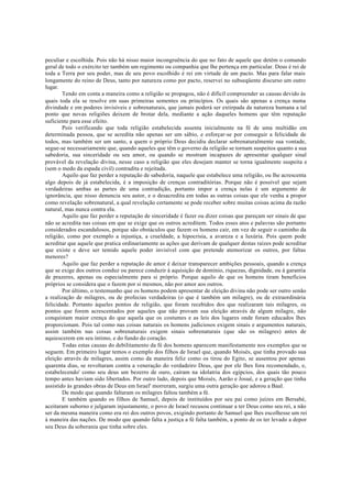 peculiar e escolhida. Pois não há nisso maior incongruência do que no fato de aquele que detém o comando
geral de todo o exército ter também um regimento ou companhia que lhe pertença em particular. Deus é rei de
toda a Terra por seu poder, mas de seu povo escolhido é rei em virtude de um pacto. Mas para falar mais
longamente do reino de Deus, tanto por natureza como por pacto, reservei no subseqüente discurso um outro
lugar.
Tendo em conta a maneira como a religião se propagou, não é difícil compreender as causas devido às
quais toda ela se resolve em suas primeiras sementes ou princípios. Os quais são apenas a crença numa
divindade e em poderes invisíveis e sobrenaturais, que jamais poderá ser extirpada da natureza humana a tal
ponto que novas religiões deixem de brotar dela, mediante a ação daqueles homens que têm reputação
suficiente para esse efeito.
Pois verificando que toda religião estabelecida assenta inicialmente na fé de uma multidão em
determinada pessoa, que se acredita não apenas ser um sábio, e esforçar-se por conseguir a felicidade de
todos, mas também ser um santo, a quem o próprio Deus decidiu declarar sobrenaturalmente sua vontade,
segue-se necessariamente que, quando aqueles que têm o governo da religião se tornam suspeitos quanto a sua
sabedoria, sua sinceridade ou seu amor, ou quando se mostram incapazes de apresentar qualquer sinal
provável da revelação divina, nesse caso a religião que eles desejam manter se torna igualmente suspeita e
(sem o medo da espada civil) contradita e rejeitada.
Aquilo que faz perder a reputação de sabedoria, naquele que estabelece uma religião, ou lhe acrescenta
algo depois de já estabelecida, é a imposição de crenças contraditórias. Porque não é possível que sejam
verdadeiras ambas as partes de uma contradição, portanto impor a crença nelas é um argumento de
ignorância, que nisso denuncia seu autor, e o desacredita em todas as outras coisas que ele venha a propor
como revelação sobrenatural, a qual revelação certamente se pode receber sobre muitas coisas acima da razão
natural, mas nunca contra ela.
Aquilo que faz perder a reputação de sinceridade é fazer ou dizer coisas que pareçam ser sinais de que
não se acredita nas coisas em que se exige que os outros acreditem. Todos esses atos e palavras são portanto
considerados escandalosos, porque são obstáculos que fazem os homens cair, em vez de seguir o caminho da
religião, como por exemplo a injustiça, a crueldade, a hipocrisia, a avareza e a luxúria. Pois quem pode
acreditar que aquele que pratica ordinariamente as ações que derivam de qualquer destas raízes pode acreditar
que existe e deve ser temido aquele poder invisível com que pretende atemorizar os outros, por faltas
menores?
Aquilo que faz perder a reputação de amor é deixar transparecer ambições pessoais, quando a crença
que se exige dos outros conduz ou parece conduzir à aquisição de domínio, riquezas, dignidade, ou à garantia
de prazeres, apenas ou especialmente para si próprio. Porque aquilo de que os homens tiram benefícios
próprios se considera que o fazem por si mesmos, não por amor aos outros.
Por último, o testemunho que os homens podem apresentar de eleição divina não pode ser outro senão
a realização de milagres, ou de profecias verdadeiras (o que é também um milagre), ou de extraordinária
felicidade. Portanto àqueles pontos de religião, que foram recebidos dos que realizaram tais milagres, os
pontos que forem acrescentados por aqueles que não provam sua eleição através de algum milagre, não
conquistam maior crença do que aquela que os costumes e as leis dos lugares onde foram educados lhes
proporcionam. Pois tal como nas coisas naturais os homens judiciosos exigem sinais e argumentos naturais,
assim também nas coisas sobrenaturais exigem sinais sobrenaturais (que são os milagres) antes de
aquiescerem em seu íntimo, e do fundo do coração.
Todas estas causas do debilitamento da fé dos homens aparecem manifestamente nos exemplos que se
seguem. Em primeiro lugar temos o exemplo dos filhos de Israel que, quando Moisés, que tinha provado sua
eleição através de milagres, assim como da maneira feliz como os tirou do Egito, se ausentou por apenas
quarenta dias, se revoltaram contra a veneração do verdadeiro Deus, que por ele lhes fora recomendado, e,
estabelecendo' como seu deus um bezerro de ouro, caíram na idolatria dos egípcios, dos quais tão pouco
tempo antes haviam sido libertados. Por outro lado, depois que Moisés, Aarão e Josué, e a geração que tinha
assistido às grandes obras de Deus em Israel' morreram, surgiu uma outra geração que adorou a Baal.
De modo que quando faltaram os milagres faltou também a fé.
E também quando os filhos de Samuel, depois de instituídos por seu pai como juízes em Bersabé,
aceitaram suborno e julgaram injustamente, o povo de Israel recusou continuar a ter Deus como seu rei, a não
ser da mesma maneira como era rei dos outros povos, exigindo portanto de Samuel que lhes escolhesse um rei
à maneira das nações. De modo que quando falta a justiça a fé falta também, a ponto de os ter levado a depor
seu Deus da soberania que tinha sobre eles.
 