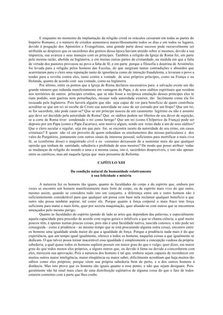 E enquanto no momento da implantação da religião cristã os oráculos cessaram em todas as partes do
Império Romano, e o número de cristãos aumentava maravilhosamente todos os dias e em todos os lugares,
devido à pregação dos Apóstolos e Evangelistas, uma grande parte desse sucesso pode razoavelmente ser
atribuída ao desprezo que os sacerdotes dos gentios dessa época haviam atraído sobre si mesmos, devido a sua
impureza, sua avareza e seus manejos com os príncipes. Também a religião da Igreja de Roma foi, em parte
pela mesma razão, abolida na Inglaterra, e em muitas outras partes da cristandade, na medida em que a falta
de virtude dos pastores provocou no povo a falta de fé; e em parte porque a filosofia e doutrina de Aristóteles
foi levada para a religião pelos homens das Escolas, do que surgiram tantas contradições e absurdos que
acarretaram para o clero uma reputação tanto de ignorância como de intenção fraudulenta, e levaram o povo a
tender para a revolta contra eles, tanto contra a vontade de seus próprios príncipes, como na França e na
Holanda, quanto de acordo com sua vontade, como na Inglaterra.
Por último, entre os pontos que a Igreja de Roma declarou necessários para a salvação existe um tão
grande número que redunda manifestamente em vantagem do Papa, e de seus súditos espirituais que residem
nos territórios de outros príncipes cristãos, que se não fosse a recíproca emulação desses príncipes eles te
riam podido, sem guerras nem perturbações, recusar toda autoridade exterior, tão facilmente como ela foi
recusada pela Inglaterra. Pois haverá alguém que não seja capaz de ver para beneficio de quem contribuía
acreditar-se que um rei só recebe de Cristo sua autoridade no caso de ser coroado por um bispo? Que um rei,
se for sacerdote, não pode casar-se? Que se um príncipe nasceu de um casamento legítimo ou não é assunto
que deve ser decidido pela autoridade de Roma? Que os súditos podem ser libertos de seu dever de sujeição,
se a corte de Roma tiver condenado o rei como herege? Que um rei (como Chilperico da França) pode ser
deposto por um Papa (como o Papa Zacarias), sem motivo algum, sendo seu reino dado a um de seus súditos?
Que o clero secular e regular, seja em que país for, se encontra isento da autoridade de seu reino, em casos
criminais? E quem não vê em proveito de quem redundam os emolumentos das missas particulares e dos
vales do Purgatório, juntamente com outros sinais de interesse pessoal, suficientes para mortificar a mais viva
fé, se (conforme disse) o magistrado civil e os costumes deixassem de a sustentar mais do que qualquer
opinião que tenham da santidade, sabedoria e probidade de seus mestres? De modo que posso atribuir todas
as mudanças de religião do mundo a uma e à mesma causa, isto é, sacerdotes desprezíveis, e isto não apenas
entre os católicos, mas até naquela Igreja que mais presumiu de Reforma.
CAPÍTULO XIII
Da condição natural da humanidade relativamente
à sua felicidade e miséria
A natureza fez os homens tão iguais, quanto às faculdades do corpo e do espírito que, embora por
vezes se encontre um homem manifestamente mais forte de corpo, ou de espírito mais vivo do que outro,
mesmo assim, quando se considera tudo isto em conjunto, a diferença entre um e outro homem não é
suficientemente considerável para que qualquer um possa com base nela reclamar qualquer benefício a que
outro não possa também aspirar, tal como ele. Porque quanto à força corporal o mais fraco tem força
suficiente para matai o mais forte, quer por secreta maquinação, quer aliando-se com outros que se encontrem
ameaçados pelo mesmo perigo.
Quanto às faculdades do espírito (pondo de lado as artes que dependem das palavras, e especialmente
aquela capacidade para proceder de acordo com regras gerais e infalíveis a que se chama ciência; a qual muito
poucos têm, é apenas numas poucas coisas, pois não é uma faculdade nativa, nascida conosco, e não pode ser
conseguida - como a prudência - ao mesmo tempo que se está procurando alguma outra coisa), encontro entre
os homens uma igualdade ainda maior do que a igualdade de força. Porque a prudência nada mais é do que
experiência, que um tempo igual igualmente, oferece a todos os homens, naquelas coisas a que igualmente se
dedicam. O que talvez possa tornar inaceitável essa igualdade é simplesmente a concepção vaidosa da própria
sabedoria, a qual quase todos os homens supõem possuir em maior grau do que o vulgo; quer dizer, em maior
grau do que todos menos eles próprios, e alguns outros que, ou devido à fama ou devido a concordarem com
eles, merecem sua aprovação. Pois a natureza dos homens é tal que, embora sejam capazes de reconhecer em
muitos outros maior inteligência, maior eloqüência ou maior saber, dificilmente acreditam que haja muitos tão
sábios como eles próprios; porque vêem sua própria sabedoria bem de perto, e a dos outros homens à
distância. Mas isto prova que os homens são iguais quanto a esse ponto, e não que sejam desiguais. Pois
geralmente não há sinal mais claro de uma distribuição eqüitativa de alguma coisa do que o fato de todos
estarem contentes com a parte que lhes coube.
 