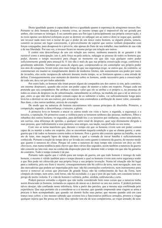 Desta igualdade quanto à capacidade deriva a igualdade quanto à esperança de atingirmos nossos fins.
Portanto se dois homens desejam a mesma coisa, ao mesmo tempo que é impossível ela ser gozada por
ambos, eles tornam-se inimigos. E no caminho para seu fim (que é principalmente sua própria conservação, e
às rezes apenas seu deleite) esforçam-se por se destruir ou subjugar um ao outro e disto se segue que, quando
um invasor nada mais tem a recear do que o poder de um único outro homem, se alguém planta, semeia,
constrói ou possui um lugar conveniente, é provavelmente de esperar que outros venham preparados com
forças conjugadas, para desapossá-lo e privá-lo, não apenas do fruto de seu trabalho; mas também de sua vida
e de sua liberdade. Por sua vez, o invasor ficará no mesmo perigo em relação aos outros.
E contra esta desconfiança de uns em relação aos outros, nenhuma maneira de se garantir é tão
razoável como a antecipação; isto é, pela força ou pela astúcia, subjugar as pessoas de todos os homens que
puder, durante o tempo necessário para chegar ao momento em que não veja qualquer outro poder
suficientemente grande para ameaçá-lo. E isto não é mais do que sua própria conservação exige, conforme é
geralmente admitido. Também por causa de alguns que, comprazendo-se em contemplar seu próprio poder
nos atos de conquista, levam estes atos mais longe do que sua segurança exige, se outros que, do contrário, se
contentariam em manter-se tranqüilamente dentro de modestos limites, não aumentarem seu poder por meio
de invasões, eles serão incapazes de subsistir durante muito tempo, se se limitarem apenas a uma atitude de
defesa. Consequentemente esse aumento do domínio sobre os homens, sendo necessário para a conservação
de cada um, deve ser por todos admitido.
Por outro lado, os homens não tiram prazer algum da companhia uns dos outros (e sim, pelo contrário,
um enorme desprazer), quando não existe um poder capaz de manter a todos em respeito. Porque cada um
pretende que seu companheiro lhe atribua o mesmo valor que ele se atribui a si próprio e, na presença de
todos os sinais de desprezo ou de subestimação, naturalmente se esforça, na medida em que a tal se atreva (o
que, entre os que não têm um poder comum capaz de os submeter a todos, vai suficientemente longe para
levá-los a destruir-se uns aos outros), por arrancar de seus contendores a atribuição de maior valor, causando-
lhes dano, e dos outros também, através do exemplo.
De modo que na natureza do homem encontramos três causas principais de discórdia. Primeiro, a
competição; segundo, a desconfiança; e terceiro, a glória.
A primeira leva os homens a atacar os outros tendo em vista o lucro; a segunda, a segurança; e a
terceira, a reputação. Os primeiros usam a violência para se tornarem senhores das pessoas, mulheres, filhos e
rebanhos dos outros homens; os segundos, para defendê-los; e os terceiros por ninharias, como uma palavra,
um sorriso, uma diferença de opinião, e qualquer outro sinal de desprezo, quer seja diretamente dirigido a
suas pessoas, quer indiretamente a seus parentes, seus amigos, sua nação, sua profissão ou seu nome.
Com isto se torna manifesto que, durante o tempo em que os homens vivem sem um poder comum
capaz de os manter a todos em respeito, eles se encontram naquela condição a que se chama guerra; e uma
guerra que é de todos os homens contra todos os homens. Pois a guerra não consiste apenas na batalha, ou no
ato de lutar, mas naquele lapso de tempo durante o qual a vontade de travar batalha é suficientemente
conhecida. Portanto a noção de tempo deve ser levada em conta quanto à natureza da guerra, do mesmo modo
que quanto à natureza do clima. Porque tal como a natureza do mau tempo não consiste em dois ou três
chuviscos, mas numa tendência para chover que dura vários dias seguidos, assim também a natureza da guerra
não consiste na luta real, mas na conhecida disposição para tal, durante todo o tempo em que não há garantia
do contrário. Todo o tempo restante é de paz.
Portanto tudo aquilo que é válido para um tempo de guerra, em que todo homem é inimigo de todo
homem, o mesmo é válido também para o tempo durante o qual os homens vivem sem outra segurança senão
a que lhes pode ser oferecida por sua própria força e sua própria invenção. Numa tal situação não há lugar
para a indústria, pois seu fruto é incerto; consequentemente não há cultiva da terra, nem navegação, nem uso
das mercadorias que podem ser importadas pelo mar; não há construções confortáveis, nem instrumentos para
mover e remover as coisas que precisam de grande força; não há conhecimento da face da Terra, nem
cômputo do tempo, nem artes, nem letras; não há sociedade; e o que é pior do que tudo, um constante temor e
perigo de morte violenta. E a vida do homem é solitária, pobre, sórdida, embrutecida e curta.
Poderá parecer estranho a alguém que não tenha considerado bem estas coisas que a natureza tenha
assim dissociado os homens, tornando-os capazes de atacar-se e destruir-se uns aos outros. E poderá portanto
talvez desejar, não confiando nesta inferência, feita a partir das paixões, que a mesma seja confirmada pela
experiência. Que seja portanto ele a considerar-se a si mesmo, que quando empreende uma viagem se arma e
procura ir bem acompanhado; que quando vai dormir fecha suas partas; que mesmo quando está em casa
tranca seus cofres; e isto mesmo sabendo que existem leis e funcionários públicos armados, prontos a vingar
qualquer injúria que lhe possa ser feita. Que opinião tem ele de seus compatriotas, ao viajar armado; de seus
 
