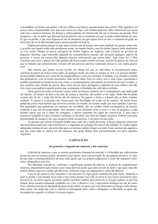 concidadãos, ao fechar suas portas; e de seus filhos e servidores, quando tranca seus cofres? Não significa isso
acusar tanto a humanidade com seus atas como eu o faço com minhas palavras? Mas nenhum de nós acusa
com isso a natureza humana. Os desejos e outras paixões do homem não são em si mesmos um pecado. Nem
tampouco o são as ações que derivam dessas paixões, até ao momento em que se tome conhecimento de uma
lei que as proíba; o que será impossível até ao momento em que sejam feitas as leis; e nenhuma lei pode ser
feita antes de se ter determinado qual a pessoa que deverá fazê-la.
Poderá porventura pensar-se que nunca existiu um tal tempo, nem uma condição de guerra como esta,
e acredito que jamais tenha sido geralmente assim, no mundo inteiro; mas há muitos lugares onde atualmente
se vive assim. Porque os povos selvagens de muitos lugares da América, com exceção do governo de
pequenas famílias, cuja concórdia depende da concupiscência natural, não possuem qualquer espécie de
governo, e vivem em nossos dias daquela maneira embrutecida que acima referi. Seja como for, é fácil
conceber qual seria o gênero de vida quando não havia poder comum a recear, através do gênero de vida em
que os homens que anteriormente viveram sob um governo pacifico costumam deixar-se cair, numa guerra
civil.
Mas mesmo que jamais tivesse havido um tempo em que os indivíduos se encontrassem numa
condição de guerra de todos contra todos, de qualquer modo em todos os tempos os reis, e as pessoas dotadas
de autoridade soberana, por causa de sua independência vivem em constante rivalidade, e na situação e atitude
dos gladiadores, com as armas assestadas, cada um de olhos fixos no outro; isto é, seus fortes, guarnições e
canhões guardando as fronteiras de seus reinos, e constantemente com espiões no território de seus vizinhos, o
que constitui uma atitude de guerra. Mas como através disso protegem a indústria de seus súditos, daí não
vem como conseqüência aquela miséria que acompanha a liberdade dos indivíduos isolados. .
Desta guerra de todos os homens contra todos os homens também isto é conseqüência: que nada pode
ser injusto. As noções de bem e de mal, de justiça e injustiça, não podem aí ter lugar. Onde não há poder
comum não há lei, e onde não há lei não há injustiça. Na guerra, a força e a fraude são as duas virtudes
cardeais. A justiça e a injustiça não fazem parte das faculdades do corpo ou do espírito. Se assim fosse,
poderiam existir num homem que estivesse sozinho no mundo, do mesmo modo que seus sentidos e paixões.
São qualidades que pertencem aos homens em sociedade, não na solidão. Outra conseqüência da mesma
condição é que não há propriedade, nem domínio, nem distinção entre o meu e o teu; só pertence a cada
homem aquilo que ele é capaz de conseguir, e apenas enquanto for capaz de conservá-lo. É pois esta a
miserável condição em que o homem realmente se encontra, por obra da simples natureza. Embora com uma
possibilidade de escapar a ela, que em parte reside nas paixões, e em parte em sua razão.
As paixões que fazem os homens tender para a paz são o medo da morte, o desejo daquelas coisas que
são necessárias para uma vida confortável, e a esperança de consegui-las através do trabalho. E a razão sugere
adequadas normas de paz, em torno das quais os homens podem chegar a acordo. Essas normas são aquelas a
que por outro lado se chama leis de natureza, das quais falarei mais particularmente nos dois capítulos
seguintes.
CAPÍTULO XIV
Da primeira e Segunda leis naturais, e dos contratos
O direito de natureza, a que os autores geralmente chamam jus naturale, é a liberdade que cada homem
possui de usai seu próprio poder, da maneira que quiser, para a preservação de sua própria natureza, ou seja,
de sua vida; e consequentemente de fazer tudo aquilo que seu próprio julgamento e razão lhe indiquem como
meios adequados a esse fim.
Por liberdade entende-se, conforme a significação própria da palavra, a ausência de impedimentos
externos, impedimentos que muitas vezes tiram parte do poder que cada um tem de fazer o que quer, mas não
podem obstar a que use o poder que lhe resta, conforme o que seu julgamento e razão lhe ditarem.
Uma lei de natureza (lex naturalis) é um preceito ou regra geral, estabelecido pela razão, mediante o
qual se proíbe a um homem fazer tudo o que possa destruir sua vida ou privá-lo dos meios necessários para
preservá-la, ou omitir aquilo que pense poder contribuir melhor para preservá-la. Porque embora os que têm
tratado deste assunto costumem confundir jus e lex, o direito e a lei, é necessário distingui-los um do outro.
Pois o direito consiste na liberdade de fazer ou de omitir, ao passo que a lei determina ou obriga a uma dessas
duas coisas. De modo que a lei e o direito se distinguem tanto como a obrigação e a liberdade, as quais são
incompatíveis quando se referem à mesma matéria.
 