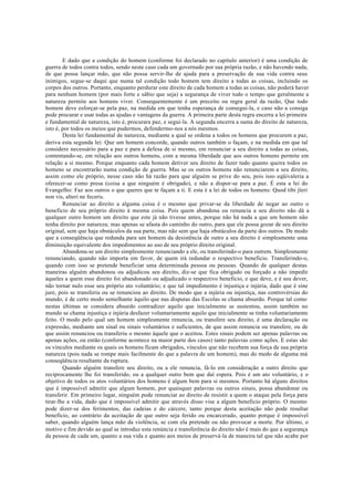 E dado que a condição do homem (conforme foi declarado no capítulo anterior) é uma condição de
guerra de todos contra todos, sendo neste caso cada um governado por sua própria razão, e não havendo nada,
de que possa lançar mão, que não possa servir-lhe de ajuda para a preservação de sua vida contra seus
inimigos, segue-se daqui que numa tal condição todo homem tem direito a todas as coisas, incluindo os
corpos dos outros. Portanto, enquanto perdurar este direito de cada homem a todas as coisas, não poderá haver
para nenhum homem (por mais forte e sábio que seja) a segurança de viver todo o tempo que geralmente a
natureza permite aos homens viver. Consequentemente é um preceito ou regra geral da razão, Que todo
homem deve esforçar-se pela paz, na medida em que tenha esperança de consegui-la, e caso não a consiga
pode procurar e usar todas as ajudas e vantagens da guerra. A primeira parte desta regra encerra a lei primeira
e fundamental de natureza, isto é, procurara paz, e segui-la. A segunda encerra a suma do direito de natureza,
isto é, por todos os meios que pudermos, defendermo-nos a nós mesmos.
Desta lei fundamental de natureza, mediante a qual se ordena a todos os homens que procurem a paz,
deriva esta segunda lei: Que um homem concorde, quando outros também o façam, e na medida em que tal
considere necessário para a paz e para a defesa de si mesmo, em renunciar a seu direito a todas as coisas,
contentando-se, em relação aos outros homens, com a mesma liberdade que aos outros homens permite em
relação a si mesmo. Porque enquanto cada homem detiver seu direito de fazer tudo quanto queira todos os
homens se encontrarão numa condição de guerra. Mas se os outros homens não renunciarem a seu direito,
assim como ele próprio, nesse caso não há razão para que alguém se prive do seu, pois isso eqüivaleria a
oferecer-se como presa (coisa a que ninguém é obrigado), e não a dispor-se para a paz. É esta a lei do
Evangelho: Faz aos outros o que queres que te façam a ti. E esta é a lei de todos os homens: Quod tibi jïeri
non vis, alteri ne feceris.
Renunciar ao direito a alguma coisa é o mesmo que privar-se da liberdade de negar ao outro o
beneficio de seu próprio direito à mesma coisa. Pois quem abandona ou renuncia a seu direito não dá a
qualquer outro homem um direito que este já não tivesse antes, porque não há nada a que um homem não
tenha direito por natureza; mas apenas se afasta do caminho do outro, para que ele possa gozar de seu direito
original, sem que haja obstáculos da sua parte, mas não sem que haja obstáculos da parte dos outros. De modo
que a conseqüência que redunda para um homem da desistência de outro a seu direito é simplesmente uma
diminuição equivalente dos impedimentos ao uso de seu próprio direito original.
Abandona-se um direito simplesmente renunciando a ele, ou transferindo-o para outrem. Simplesmente
renunciando, quando não importa em favor, de quem irá redundar o respectivo beneficio. Transferindo-o,
quando com isso se pretende beneficiar uma determinada pessoa ou pessoas. Quando de qualquer destas
maneiras alguém abandonou ou adjudicou seu direito, diz-se que fica obrigado ou forçado a não impedir
àqueles a quem esse direito foi abandonado ou adjudicado o respectivo beneficio, e que deve, e é seu dever,
não tornar nulo esse seu próprio ato voluntário; e que tal impedimento é injustiça e injúria, dado que é sine
jure, pois se transferiu ou se renunciou ao direito. De modo que a injúria ou injustiça, nas controvérsias do
mundo, é de certo modo semelhante àquilo que nas disputas das Escolas se chama absurdo. Porque tal como
nestas últimas se considera absurdo contradizer aquilo que inicialmente se sustentou, assim também no
mundo se chama injustiça e injúria desfazer voluntariamente aquilo que inicialmente se tinha voluntariamente
feito. O modo pelo qual um homem simplesmente renuncia, ou transfere seu direito, é uma declaração ou
expressão, mediante um sinal ou sinais voluntários e suficientes, de que assim renuncia ou transfere, ou de
que assim renunciou ou transferiu o mesmo àquele que o aceitou. Estes sinais podem ser apenas palavras ou
apenas ações, ou então (conforme acontece na maior parte dos casos) tanto palavras como ações. E estas são
os vínculos mediante os quais os homens ficam obrigados, vínculos que não recebem sua força de sua própria
natureza (pois nada se rompe mais facilmente do que a palavra de um homem), mas do medo de alguma má
conseqüência resultante da ruptura.
Quando alguém transfere seu direito, ou a ele renuncia, fá-lo em consideração a outro direito que
reciprocamente lhe foi transferido, ou a qualquer outro bem que daí espera. Pois é um ato voluntário, e o
objetivo de todos os atos voluntários dos homens é algum bem para si mesmos. Portanto há alguns direitos
que é impossível admitir que algum homem, por quaisquer palavras ou outros sinais, possa abandonar ou
transferir. Em primeiro lugar, ninguém pode renunciar ao direito de resistir a quem o ataque pela força para
tirar-lhe a vida, dado que é impossível admitir que através disso vise a algum beneficio próprio. O mesmo
pode dizer-se dos ferimentos, das cadeias e do cárcere, tanto porque desta aceitação não pode resultar
benefício, ao contrário da aceitação de que outro seja ferido ou encarcerado, quanto porque é impossível
saber, quando alguém lança mão da violência, se com ela pretende ou não provocar a morte. Por último, o
motivo e fim devido ao qual se introduz esta renúncia e transferência do direito não é mais do que a segurança
da pessoa de cada um, quanto a sua vida e quanto aos meios de preservá-la de maneira tal que não acabe por
 
