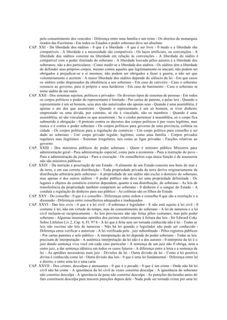 pelo consentimento dos vencidos - Diferença entre uma família e um reino - Os direitos da monarquia
tirados das Escrituras - Em todos os Estados o poder soberano deve ser absoluto
CAP. XXI - Da liberdade dos súditos - 0 que é a liberdade - 0 que é ser livre - 0 medo e a liberdade são
compatíveis - A liberdade e a necessidade são compatíveis - Os laços artificiais, ou convenções - A
liberdade dos súditos consiste na liberdade em relação às convenções - A liberdade do súdito é
compatível com o poder ilimitado do soberano - A liberdade louvada pêlos autores é a liberdade dos
soberanos, não a dos particulares - Como medir-se a liberdade dos súditos - Os súditos têm a liberdade
de defender seus próprios corpos, mesmo contra aqueles que legitimamente os atacam; não podem ser
obrigados a prejudicar-se a si mesmos; não podem ser obrigados a fazer a guerra, a não ser que
voluntariamente o aceitem - A maior liberdade dos súditos depende do silêncio da lei - Em que casos
os súditos estão dispensados da obediência a seu soberano - Em caso de cativeiro - Caso o soberano
renuncie ao governo, para si próprio e seus herdeiros - Em caso de banimento - Caso o soberano se
torne súdito de um outro
CAP. XXII - Dos sistemas sujeitos, políticos e privados - Os diversos tipos de sistemas de pessoas - Em todos
os corpos políticos o poder do representante é limitado - Por cartas de patente, e pelas leis - Quando o
representante é um só homem, seus atos não autorizados são apenas seus - Quando é uma assembléia, é
apenas o ato dos que assentiram - Quando o representante é um só homem, se tiver dinheiro
emprestado ou uma dívida, por contrato, só ele é vinculado, não os membros - Quando é uma
assembléia, só são vinculados os que assentiram - Se o credor pertencer à assembléia, só o corpo fica
submetido à obrigação - 0 protesto contra os decretos dos corpos políticos é por vezes legítimo, mas
nunca o é contra o poder soberano - Os corpos políticos para governo de uma província, colônia ou
cidade - Os corpos políticos para a regulação do comércio - Um corpo político para conselho a ser
dado ao soberano - Um' corpo privado regular, legítimo, como uma família - Corpos privados
regulares mas ilegítimos - Sistemas irregulares, tais como as ligas privadas - Facções relativas ao
governo
CAP. XXIII - Dos ministros públicos do poder soberano - Quem é ministro público Ministros para
administração geral - Para administração especial, como para a economia - Para a instrução do povo -
Para a administração da justiça - Para a execução - Os conselheiros cuja única função é de assessoria
não são ministros públicos
CAP. XXIV - Da nutrição e procriação de um Estado - 0 alimento de um Estado consiste nos bens do mar e
da terra, e em sua correta distribuição - Toda propriedade privada da terra deriva originariamente da
distribuição arbitrária pelo soberano - A propriedade de um súdito não exclui o domínio do soberano,
mas apenas o dos outros súditos - 0 poder público não deve ter uma propriedade delimitada - Os
lugares e objetos do comércio exterior dependem, quanto à sua distribuição, do soberano - As leis de
transferência da propriedade também competem ao soberano - 0 dinheiro é o sangue do Estado - A
conduta e regulação do dinheiro para uso público - As colônias são os filhos do Estado
CAP. XXV - Do conselho - 0 que é o conselho - Diferenças entre ordem e conselho 0 que são a exortação e a
dissuasão - Diferenças entre conselheiros adequados e inadequados
CAP. XXVI - Das leis civis - 0 que é a lei civil - 0 soberano é legislador - E não está sujeito à lei civil - 0
costume é lei, não em virtude do tempo, mas do consentimento do soberano - A lei de natureza e a lei
civil incluem-se reciprocamente - As leis provinciais não são feitas pêlos costumes, mas pelo poder
soberano - Algumas insensatas opiniões dos juristas relativamente à feitura das leis - Sir Edward Coke
Sobre Littleton Liv.2, Cap. 6, Fl. 97 b - A lei que é feita sem ser tornada conhecida não é lei - Todas as
leis não escritas são leis de natureza - Não há lei quando o legislador não pode ser conhecido -
Diferença entre verificar e autorizar - A lei verificada pelo . juiz subordinado - Pêlos registros públicos
- Por cartas patentes e selo público - A interpretação da lei depende do poder soberano - Todas as leis
precisam de interpretação - A autêntica interpretação da lei não é a dos autores - 0 intérprete da lei é o
juiz dando sentença viva você em cada caso particular - A sentença de um juiz não 0 obriga, nem a
outro juiz, a dar sentença idêntica em todos os casos futuros - A diferença entre a letra e a sentença da
lei - As aptidões necessárias num juiz - Divisões da lei - Outra divisão da lei - Como a lei positiva
divina é conhecida como lei - Outra divisão das leis - 0 que é uma lei fundamental - Diferença entre lei
e direito; e entre urna lei e uma carta
CAP. XXVII - Dos crimes, desculpas e atenuantes - 0 que é o pecado - 0 que é um crime - Onde não há lei
civil não há crime - A ignorância da lei civil às vezes constitui desculpa - A ignorância do soberano
não constitui desculpa - A ignorância da pena não constitui desculpa - As punições declaradas antes do
fato constituem desculpa para maiores punições depois dele - Nada pode ser tornado crime por uma lei
 