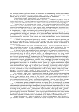 dela se cansar. Portanto se através de palavras ou outros sinais um homem parecer despojar-se do fim para
que esses sinais foram criados, não deve entender-se que é isso que ele quer dizer, ou que é essa a sua
vontade, mas que ele ignorava a maneira como essas palavras e ações irão ser interpretadas.
A transferência mútua de direitos é aquilo a que se chama contrato.
Há uma diferença entre a transferência do direito a uma coisa e a transferência ou tradição, ou seja, a
entrega da própria coisa. Porque a coisa pode ser entregue juntamente com a translação do direito, como na
compra e venda com dinheiro a vista, ou na troca de bens e terras; ou pode ser entregue algum tempo depois.
Por outro lado, um dos contratantes pode entregar a coisa contratada por seu lado, permitindo que o
outro cumpra a sua parte num momento posterior determinado, confiando nele até lá. Nesse caso, da sua parte
o contrato se chama pacto ou convenção. Ambas as partes podem também contratar agora para cumprir mais
tarde, e nesse caso, dado que se confia naquele que deverá cumprir sua parte, sua ação se chama observância
da promessa, ou fé; e a falta de cumprimento (se for voluntária) chama-se violação de fé.
Quando a transferência de direito não é mútua, e uma das partes transfere na esperança de assim
conquistar a amizade ou os serviços de um outro, ou dos amigos deste; ou na esperança de adquirir reputação
de caridade ou magnanimidade; ou para livrar seu espírito da cor da compaixão; ou na esperança de ser
recompensado no céu; nestes casos não há contrato, mas doação, dádiva ou grafia, palavras que significam
uma e a mesma coisa.
Os sinais de contrato podem ser expressos ou por inferência. Expressas são as palavras proferidas com
a compreensão do que significam. Essas palavras são do tempo presente, ou do passado, como dou, adjudico,
dei, adjudiquei, quero que isto seja teu; ou do futuro, como darei, adjudicarei, palavras do futuro a que se
chama promessas.
Os sinais por inferência são às vezes conseqüência de palavras, e às vezes conseqüência do silêncio; às
vezes conseqüência de ações, e às vezes conseqüência da omissão de ações. Geralmente um sinal por
inferência, de qualquer contrato, é tudo aquilo que mostra de maneira suficiente a vontade do contratante.
As palavras sozinhas, se pertencerem ao tempo futuro e encerrarem uma simples promessa, são sinais
insuficientes de uma doação e portanto não são obrigatórias. Porque se forem do tempo futuro, como por
exemplo amanhã darei, são sinal de que ainda não dei, e de que consequentemente meu direito não foi
transferido, continuando em minha posse até o momento em que o transferir por algum outro ato. Mas se as
palavras forem do tempo presente ou do passado, como por exemplo dei, ou dou para ser entregue amanhã,
nesse caso meu direito de amanhã é abandonado hoje, e isto em virtude das palavras, mesmo que não haja
qualquer outro argumento de minha vontade. E há uma grande diferença na significação das palavras Volo
hoc tuum esse cras e Cras dabo; isto é, entre Quero que isto seja teu amanhã e Dar-te-ei isto amanhã. Porque a
primeira maneira de falar indica um ato da vontade presente, ao passo que a segunda indica um ato da vontade
futura. Portanto a primeira frase, estando no presente, transfere um direito futuro, e a segunda, que é do
futuro, não transfere nada. Mas se além das palavras houver outros sinais da vontade de transferir um direito,
nesse caso, mesmo que a doação seja livre, pode considerar-se que o direito é transmitido através de palavras
do futuro. Por exemplo, se alguém oferece um prêmio para aquele que chegar primeiro ao fim de uma corrida,
a doação é livre; embora as palavras sejam do futuro, mesmo assim o direito é transmitido, pois se esse
alguém não quisesse que suas palavras fossem assim entendidas não as teria deixado escapar.
Nos contratos, o direito não é transmitido apenas quando as palavras são do tempo presente ou
passado, mas também quando elas são do futuro, porque todo contrato é uma translação ou troca mútua de
direitos. Portanto aquele que apenas promete, por já ter recebido o beneficio por causa do qual prometeu, deve
ser entendido como tencionando que o direito seja transmitido, porque se não tivesse a intenção de ver suas
palavras assim entendidas o outro não teria cumprido primeiro sua parte. É por esse motivo que na compra e
na venda, e em outros atos de contrato, uma promessa é equivalente a um pacto, e portanto é obrigatória.
De quem cumpre primeiro a sua parte no caso de um contrato se diz que merece o que há de vir a
receber do cumprimento da parte do outro, o qual tem como devido. E também quando é prometido um
prêmio apenas ao ganhador, ou quando se lança dinheiro no meio de um grupo para ser aproveitado por quem
o apanhar, embora isto seja uma doação, apesar disso assim ganhar, ou assim apanhar, equivale a merecer, e a
tê-lo como devido. Porque o direito é transferido pela oferta do prêmio, e pelo ato de lançar o dinheiro,
embora não esteja determinado a quem é transferido, o que só será feito pela realização do certame. Mas entre
essas duas espécies de mérito há esta diferença, que no contrato eu mereço em virtude de meu próprio poder e
da necessidade do contratante; ao passo que no caso da doação o que me permite merecer é apenas a
benevolência do doador. No contrato, mereço do contratante que ele se desfaça de seu direito. No caso da
doação, não mereço que o doador se desfaça de seu direito, e sim que, quando dele se desfizer, ele
seja meu e não de outrem. Creio ser este o significado da distinção estabelecida pelas Escolas entre meritum
 