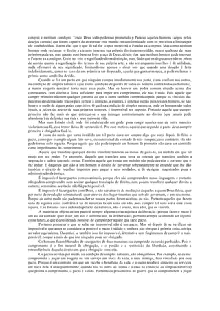 congrui e meritum condigni. Tendo Deus todo-poderoso prometido p Paraíso àqueles homens (cegos pelos
desejos carnais) que forem capazes de atravessar este mundo em conformidade com os preceitos e limites por
ele estabelecidos, dizem elas que o que de tal for capaz merecerá o Paraíso ex congruo. Mas como nenhum
homem pode reclamar o direito a ele com base em sua própria direitura ou retidão, ou em qualquer de seus
próprios poderes, mas apenas com base na livre graça de Deus, dizem elas que nenhum homem pode merecer
o Paraíso ex condigno. Creio ser este o significado dessa distinção, mas, dado que os disputantes não se põem
de acordo quanto à significação dos termos de sua própria arte, a não ser enquanto isso lhes é de utilidade,
nada afirmarei de seu significado, limitando-me apenas a dizer isto que quando uma doação é feita
indefinidamente, como no caso de um prêmio a ser disputado, aquele que ganhar merece, e pode reclamar o
prêmio como sendo-lhe devido.
Quando se faz um pacto em que ninguém cumpre imediatamente sua parte, e uns confiam nos outros,
na condição de simples natureza (que é uma condição de guerra de todos os homens contra todos os homens),
a menor suspeita razoável torna nulo esse pacto. Mas se houver um poder comum situado acima dos
contratantes, com direito e força suficiente para impor seu cumprimento, ele não é nulo. Pois aquele que
cumpre primeiro não tem qualquer garantia de que o outro também cumprirá depois, porque os vínculos das
palavras são demasiado fracos para refrear a ambição, a avareza, a cólera e outras paixões dos homens, se não
houver o medo de algum poder coercitivo. O qual na condição de simples natureza, onde os homens são todos
iguais, e juízes do acerto de seus próprios temores, é impossível ser suposto. Portanto aquele que cumpre
primeiro não faz mais do que entregar-se a seu inimigo, contrariamente ao direito (que jamais pode
abandonar) de defender sua vida e seus meios de vida.
Mas num Estado civil, onde foi estabelecido um poder para coagir aqueles que de outra maneira
violariam sua fé, esse temor deixa de ser razoável. Por esse motivo, aquele que segundo o pacto deve cumprir
primeiro é obrigado a fazê-lo.
A causa do medo que torna inválido um tal pacto deve ser sempre algo que surja depois de feito o
pacto, como por exemplo algum fato novo, ou outro sinal da vontade de não cumprir; caso contrário, ela não
pode tornar nulo o pacto. Porque aquilo que não pode impedir um homem de prometer não deve ser admitido
como impedimento do cumprimento.
Aquele que transfere qualquer direito transfere também os meios de gozá-lo, na medida em que tal
esteja em seu poder. Por exemplo, daquele que transfere uma terra se entende que transfere também a
vegetação e tudo o que nela cresce. Também aquele que vende um moinho não pode desviar a corrente que o
faz andar. E daqueles que dão a um homem o direito de governar soberanamente se entende que lhe dão
também o direito de recolher impostos para pagar a seus soldados, e de designar magistrados para a
administração da justiça.
É impossível fazer pactos com os animais, porque eles não compreendem nossa linguagem, e portanto
não podem compreender nem aceitar qualquer translação de direito, nem podem transferir qualquer direito a
outrem; sem mútua aceitação não há pacto possível.
É impossível fazer pactos com Deus, a não ser através da mediação daqueles a quem Deus falou, quer
por meio da revelação sobrenatural, quer através dos lugar-tenentes que sob ele governam, e em seu nome.
Porque de outro modo não podemos saber se nossos pactos foram aceitos- ou não. Portanto aqueles que fazem
voto de alguma coisa contrária à lei de natureza fazem voto em vão, pois cumprir tal voto seria uma coisa
injusta. E se for uma coisa ordenada pela lei de natureza, não é o voto, mas a lei, que os vincula.
A matéria ou objeto de um pacto é sempre alguma coisa sujeita a deliberação (porque fazer o pacto é
um ato da vontade, quer dizer, um ato, e o último ato, da deliberação), portanto sempre se entende ser alguma
coisa futura, e que é considerada possível de cumprir por aquele que faz o pacto.
Portanto prometer o que se sabe ser impossível não é um pacto. Mas só depois de se verificar ser
impossível o que antes se considerava possível o pacto é válido e, embora não obrigue à própria coisa, obriga
ao valor equivalente. Ou então, se também isso for impossível, à tentativa sem fingimentos de cumprir o mais
possível; porque a mais do que isto ninguém pode ser obrigado.
Os homens ficam liberados de seus pactos de duas maneiras: ou cumprindo ou sendo perdoados. Pois o
cumprimento é o fim natural da obrigação, e o perdão é a restituição da liberdade, constituindo a
retransferência daquele direito em que a obrigação consistia.
Os pactos aceites por medo, na condição de simples natureza, são obrigatórios. Por exemplo, se eu me
comprometo a pagar um resgate ou um serviço em troca da vida, a meu inimigo, fico vinculado por esse
pacto. Porque é um contrato, em que um recebe o beneficio da vida, e o outro receberá dinheiro ou serviços
em troca dela. Consequentemente, quando não há outra lei (como é o caso na condição de simples natureza)
que proíba o cumprimento, o pacto é válido. Portanto os prisioneiros de guerra que se comprometem a pagar
 