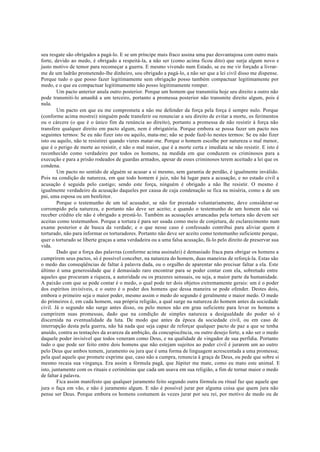 seu resgate são obrigados a pagá-lo. E se um príncipe mais fraco assina uma paz desvantajosa com outro mais
forte, devido ao medo, é obrigado a respeitá-la, a não ser (como acima ficou dito) que surja algum novo e
justo motivo de temor para recomeçar a guerra. E mesmo vivendo num Estado, se eu me vir forçado a livrar-
me de um ladrão prometendo-lhe dinheiro, sou obrigado a pagá-lo, a não ser que a lei civil disso me dispense.
Porque tudo o que posso fazer legitimamente sem obrigação posso também compactuar legitimamente por
medo, e o que eu compactuar legitimamente não posso legitimamente romper.
Um pacto anterior anula outro posterior. Porque um homem que transmitiu hoje seu direito a outro não
pode transmiti-lo amanhã a um terceiro, portanto a promessa posterior não transmite direito algum, pois é
nula.
Um pacto em que eu me comprometa a não me defender da força pela força é sempre nulo. Porque
(conforme acima mostrei) ninguém pode transferir ou renunciar a seu direito de evitar a morte, os ferimentos
ou o cárcere (o que é o único fim da renúncia ao direito), portanto a promessa de não resistir à força não
transfere qualquer direito em pacto algum, nem é obrigatória. Porque embora se possa fazer um pacto nos
seguintes termos: Se eu não fizer isto ou aquilo, mata-me; não se pode fazê-lo nestes termos: Se eu não fizer
isto ou aquilo, não te resistirei quando vieres matar-me. Porque o homem escolhe por natureza o mal menor,
que é o perigo de morte ao resistir, e não o mal maior, que é a morte certa e imediata se não resistir. E isto é
reconhecido como verdadeiro por todos os homens, na medida em que conduzem os criminosos para a
execução e para a prisão rodeados de guardas armados, apesar de esses criminosos terem aceitado a lei que os
condena.
Um pacto no sentido de alguém se acusar a si mesmo, sem garantia de perdão, é igualmente inválido.
Pois na condição de natureza, em que todo homem é juiz, não há lugar para a acusação, e no estado civil a
acusação é seguida pelo castigo; sendo este força, ninguém é obrigado a não lhe resistir. O mesmo é
igualmente verdadeiro da acusação daqueles por causa de cuja condenação se fica na miséria, como a de um
pai, uma esposa ou um benfeitor.
Porque o testemunho de um tal acusador, se não for prestado voluntariamente, deve considerar-se
corrompido pela natureza, e portanto não deve ser aceito; e quando o testemunho de um homem não vai
receber crédito ele não é obrigado a prestá-lo. Também as acusações arrancadas pela tortura não devem ser
aceitas como testemunhos. Porque a tortura é para ser usada como meio de conjetura, de esclarecimento num
exame posterior e de busca da verdade; e o que nesse caso é confessado contribui para aliviar quem é
torturado, não para informar os torturadores. Portanto não deve ser aceito como testemunho suficiente porque,
quer o torturado se liberte graças a uma verdadeira ou a uma falsa acusação, fá-lo pelo direito de preservar sua
vida.
Dado que a força das palavras (conforme acima assinalei) é demasiado fraca para obrigar os homens a
cumprirem seus pactos, só é possível conceber, na natureza do homem, duas maneiras de reforçá-la. Estas são
o medo das conseqüências de faltar à palavra dada, ou o orgulho de aparentar não precisar faltar a ela. Este
último é uma generosidade que é demasiado raro encontrar para se poder contar com ela, sobretudo entre
aqueles que procuram a riqueza, a autoridade ou os prazeres sensuais, ou seja, a maior parte da humanidade.
A paixão com que se pode contar é o medo, o qual pode ter dois objetos extremamente gerais: um é o poder
dos espíritos invisíveis, e o outro é o poder dos homens que dessa maneira se pode ofender. Destes dois,
embora o primeiro seja o maior poder, mesmo assim o medo do segundo é geralmente o maior medo. O medo
do primeiros é, em cada homem, sua própria religião, a qual surge na natureza do homem antes da sociedade
civil. Já o segundo não surge antes disso, ou pelo menos não em grau suficiente para levar os homens a
cumprirem suas promessas, dado que na condição de simples natureza a desigualdade do poder só é
discernida na eventualidade da luta. De modo que antes da época da sociedade civil, ou em caso de
interrupção desta pela guerra, não há nada que seja capaz de reforçar qualquer pacto de paz a que se tenha
anuído, contra as tentações da avareza da ambição, da concupiscência, ou outro desejo forte, a não ser o medo
daquele poder invisível que todos veneram como Deus, e na qualidade de vingador de sua perfídia. Portanto
tudo o que pode ser feito entre dois homens que não estejam sujeitos ao poder civil é jurarem um ao outro
pelo Deus que ambos temem, juramento ou jura que é uma forma de linguagem acrescentada a uma promessa;
pela qual aquele que promete exprime que, caso não a cumpra, renuncia à graça de Deus, ou pede que sobre si
mesmo recaia sua vingança. Era assim a fórmula pagã, que Júpiter me mate, como eu mato este animal. E
isto, juntamente com os rituais e cerimônias que cada um usava em sua religião, a fim de tornar maior o medo
de faltar à palavra.
Fica assim manifesto que qualquer juramento feito segundo outra fórmula ou ritual faz que aquele que
jura o faça em vão, e não é juramento algum. E não é possível jurar por alguma coisa que quem jura não
pense ser Deus. Porque embora os homens costumem às vezes jurar por seu rei, por motivo de medo ou de
 