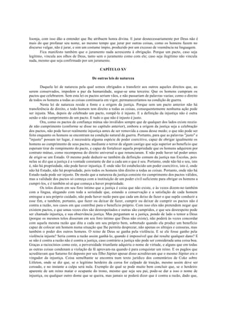 lisonja, com isso dão a entender que lhe atribuem honra divina. E jurar desnecessariamente por Deus não é
mais do que profanar seu nome, ao mesmo tempo que jurar por outras coisas, como os homens fazem no
discurso vulgar, não é jurar, e sim um costume ímpio, produzido por um excesso de veemência na linguagem.
Fica manifesto também que o juramento nada acrescenta à obrigação. Porque um pacto, caso seja
legítimo, vincula aos olhos de Deus, tanto sem o juramento como com ele; caso seja ilegítimo não vincula
nada, mesmo que seja confirmado por um juramento.
CAPÍTULO XV
De outras leis de natureza
Daquela lei de natureza pela qual somos obrigados a transferir aos outros aqueles direitos que, ao
serem conservados, impedem a paz da humanidade, segue-se uma terceira: Que os homens cumpram os
pactos que celebrarem. Sem esta lei os pactos seriam vãos, e não passariam de palavras vazias; como o direito
de todos os homens a todas as coisas continuaria em vigor, permaneceríamos na condição de guerra.
Nesta lei de natureza reside a fonte e a origem da justiça. Porque sem um pacto anterior não há
transferência de direito, e todo homem tem direito a todas as coisas, consequentemente nenhuma ação pode
ser injusta. Mas, depois de celebrado um pacto, rompê-lo é injusto. E a definição da injustiça não é outra
senão o não cumprimento de um pacto. E tudo o que não é injusto é justo.
Ora, como os pactos de confiança mútua são inválidos sempre que de qualquer dos lados existe receio
de não cumprimento (conforme se disse no capítulo anterior), embora a origem da justiça seja a celebração
dos pactos, não pode haver realmente injustiça antes de ser removida a causa desse medo; o que não pode ser
feito enquanto os homens se encontram na condição natural de guerra. Portanto, para que as palavras "justo" e
"injusto" possam ter lugar, é necessária alguma espécie de poder coercitivo, capaz de obrigar igualmente os
homens ao cumprimento de seus pactos, mediante o terror de algum castigo que seja superior ao beneficio que
esperam tirar do rompimento do pacto, e capaz de fortalecer aquela propriedade que os homens adquirem por
contrato mútuo, como recompensa do direito universal a que renunciaram. E não pode haver tal poder antes
de erigir-se um Estado. O mesmo pode deduzir-se também da definição comum da justiça nas Escolas, pois
nelas se diz que a justiça é a vontade constante de dar a cada um o que é seu. Portanto, onde não há o seu, isto
é, não há propriedade, não pode haver injustiça. E onde não foi estabelecido um poder coercitivo, isto é, onde
não há Estado, não há propriedade, pois todos os homens têm direito a todas as coisas. Portanto, onde não há
Estado nada pode ser injusto. De modo que a natureza da justiça consiste rio cumprimento dos pactos válidos,
mas a validade dos pactos só começa com a instituição de um poder civil suficiente para obrigar os homens a
cumpri-los, e é também só aí que começa a haver propriedade.
Os tolos dizem em seu foro íntimo que a justiça é coisa que não existe, e às vezes dizem-no também
com a língua, alegando com toda a seriedade que, estando a conservação e a satisfação de cada homem
entregue a seu próprio cuidado, não pode haver razão para que cada um deixe de fazer o que supõe conduzir a
esse fim, e também, portanto, que fazer ou deixar de fazer, cumprir ou deixar de cumprir os pactos não é
contra a razão, nos casos em que contribui para o beneficio próprio. Com isso eles não pretendem negar que
existem pactos, e que umas vezes eles são desrespeitados e outras são cumpridos, e que seu desrespeito pode
ser chamado injustiça, e sua observância justiça. Mas perguntam se a justiça, pondo de lado o temor a Deus
(porque os mesmos tolos disseram em seu foro íntimo que Deus não existe), não poderá às vezes concordar
com aquela mesma razão que dita a cada um seu próprio bem, sobretudo quando ela produz um benefício
capaz de colocar um homem numa situação que lhe permita desprezar, não apenas os ultrajes e censuras, mas
também o poder dos outros homens. O reino de Deus se ganha pela violência. E se ele fosse ganho pela
violência injusta? Seria contra a razão assim ganhá-lo, quando é impossível que daí resulte qualquer dano? E
se não é contra a razão não é contra a justiça, caso contrário a justiça não pode ser considerada uma coisa boa.
Graças a raciocínios como este, a perversidade triunfante adquiriu o nome de virtude, e alguns que em todas
as outras coisas condenam a violação da fé aprovam-na quando é para conquistar um reino. E os pagãos que
acreditavam que Saturno foi deposto por seu filho Júpiter apesar disso acreditavam que o mesmo Júpiter era o
vingador da injustiça. Coisa semelhante se encontra num texto jurídico dos comentários de Coke sobre
Litleton, onde se diz que, se o legítimo herdeiro da coroa for culpado de traição, mesmo assim deve ser
coroado, e no instante a culpa será nula. Exemplo do qual se pode muito bem concluir que, se o herdeiro
aparente de um reino matar o ocupante do trono, mesmo que seja seu pai, pode-se dar a isso o nome de
injustiça, ou qualquer outro dome que se queira, mas jamais se poderá dizer que é contra a razão, dado que,
 