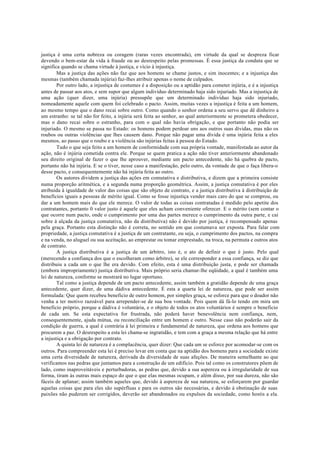 justiça é uma certa nobreza ou coragem (raras vezes encontrada), em virtude da qual se despreza ficar
devendo o bem-estar da vida à fraude ou ao desrespeito pelas promessas. É essa justiça da conduta que se
significa quando se chama virtude à justiça, e vício à injustiça.
Mas a justiça das ações não faz que aos homens se chame justos, e sim inocentes; e a injustiça das
mesmas (também chamada injúria) faz-lhes atribuir apenas o nome de culpados.
Por outro lado, a injustiça de costumes é a disposição ou a aptidão para cometer injúria, e é a injustiça
antes de passar aos atos, e sem supor que algum indivíduo determinado haja sido injuriado. Mas a injustiça de
uma ação (quer dizer, uma injúria) pressupõe que um determinado indivíduo haja sido injuriado,
nomeadamente aquele com quem foi celebrado o pacto. Assim, muitas vezes a injustiça é feita a um homem,
ao mesmo tempo que o dano recai sobre outro. Como quando o senhor ordena a seu servo que dê dinheiro a
um estranho: se tal não for feito, a injúria será feita ao senhor, ao qual anteriormente se prometera obedecer,
mas o dano recai sobre o estranho, para com o qual não havia obrigação, e que portanto não podia ser
injuriado. O mesmo se passa no Estado: os homens podem perdoar uns aos outros suas dívidas, mas não os
roubos ou outras violências que lhes causem dano. Porque não pagar uma dívida é uma injúria feita a eles
mesmos, ao passo que o roubo e a violência são injúrias feitas à pessoa do Estado.
Tudo o que seja feito a um homem de conformidade com sua própria vontade, manifestada ao autor da
ação, não é injúria cometida contra ele. Porque se quem pratica a ação não tiver anteriormente abandonado
seu direito original de fazer o que lhe aprouver, mediante um pacto antecedente, não há quebra de pacto,
portanto não há injúria. E se o tiver, nesse caso a manifestação, pelo outro, da vontade de que o faça libera-o
desse pacto, e consequentemente não há injúria feita ao outro.
Os autores dividem a justiça das ações em comutativa e distributiva, e dizem que a primeira consiste
numa proporção aritmética, e a segunda numa proporção geométrica. Assim, a justiça comutativa é por eles
atribuída à igualdade de valor das coisas que são objeto de contrato, e a justiça distributiva à distribuição de
benefícios iguais a pessoas de mérito igual. Como se fosse injustiça vender mais caro do que se comprou, ou
dar a um homem mais do que ele merece. O valor de todas as coisas contratadas é medido pelo apetite dos
contratantes, portanto 0 valor justo é aquele que eles acham conveniente oferecer. E o mérito (sem contar o
que ocorre num pacto, onde o cumprimento por uma das partes merece o cumprimento da outra parte, e cai
sobre á alçada da justiça comutativa, não da distributiva) não é devido por justiça, é recompensado apenas
pela graça. Portanto esta distinção não é correta, no sentido em que costumava ser exposta. Para falar com
propriedade, a justiça comutativa é a justiça de um contratante, ou seja, o cumprimento dos pactos, na compra
e na venda, no aluguel ou sua aceitação, ao emprestar ou tomar emprestado, na troca, na permuta e outros atos
de contrato.
A justiça distributiva é a justiça de um árbitro, isto é, o ato de definir o que é justo. Pelo qual
(merecendo a confiança dos que o escolheram como árbitro), se ele corresponder a essa confiança, se diz que
distribuiu a cada um o que lhe era devido. Com efeito, esta é uma distribuição justa, e pode ser chamada
(embora impropriamente) justiça distributiva. Mais próprio seria chamar-lhe eqüidade, a qual é também uma
lei de natureza, conforme se mostrará no lugar oportuno.
Tal como a justiça depende de um pacto antecedente, assim também a gratidão depende de uma graça
antecedente, quer dizer, de uma dádiva antecedente. É esta a quarta lei de natureza, que pode ser assim
formulada: Que quem recebeu beneficio de outro homem, por simples graça, se esforce para que o doador não
venha a ter motivo razoável para arrepender-se de sua boa vontade. Pois quem dá fá-lo tendo em mira um
beneficio próprio, porque a dádiva é voluntária, e o objeto de todos os atos voluntários é sempre o beneficio
de cada um. Se esta expectativa for frustrada, não poderá haver benevolência nem confiança, nem,
consequentemente, ajuda mútua, ou reconciliação entre um homem e outro. Nesse caso não poderão sair da
condição de guerra, a qual é contrária à lei primeira e fundamental de natureza, que ordena aos homens que
procurem a paz. O desrespeito a esta lei chama-se ingratidão, e tem com a graça a mesma relação que há entre
a injustiça e a obrigação por contrato.
A quinta lei de natureza é a complacência, quer dizer: Que cada um se esforce por acomodar-se com os
outros. Para compreender esta lei é preciso levar em conta que na aptidão dos homens para a sociedade existe
uma certa diversidade de natureza, derivada da diversidade de suas afeções. De maneira semelhante ao que
verificamos nas pedras que juntamos para a construção de um edifício. Pois tal como os construtores põem de
lado, como inaproveitáveis e perturbadoras, as pedras que, devido a sua aspereza ou à irregularidade de sua
forma, tiram às outras mais espaço do que o que elas mesmas ocupam, e além disso, por sua dureza, não são
fáceis de aplanar; assim também aqueles que, devido à aspereza de sua natureza, se esforçarem por guardar
aquelas coisas que para eles são supérfluas e para os outros são necessárias, e devido à obstinação de suas
paixões não puderem ser corrigidos, deverão ser abandonados ou expulsos da sociedade, como hostis a ela.
 