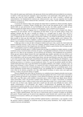 Pois sendo de esperar que cada homem, não apenas por direito mas também pela necessidade de sua natureza,
se esforce o mais que possa por conseguir o que é necessário a sua conservação, todo aquele que a tal se
oponha, por causa de coisas supérfluas, ê culpado da guerra que daí venha a resultar, e portanto age
contrariamente à lei fundamental de natureza que ordena procurar a paz. Aos que respeitam esta lei pode
chamar-se sociáveis (os latinos chamavam-lhes commodí), e aos que não o fazem obstinados, insociáveis,
refratários ou intratáveis.
A sexta lei de natureza é Que como garantia do tempo futuro se perdoem as ofensas passadas, àqueles
que se arrependam e o desejem. Porque o perdão não é mais do que uma garantia de paz, a qual, embora
quando dada aos que perseveram em sua hostilidade não seja paz, mas medo, quando recusada aos que
oferecem garantia do tempo futuro é sinal de aversão pela paz, o que é contrário à lei de natureza.
A sétima lei ê Que na vingança (isto é, a retribuição do mal com o mal) os homens não olhem à
importância do mal passado, mas só à importância do bem futuro. O que nos proíbe aplicar castigo com
qualquer intenção que não seja a correção do ofensor ou o exemplo para os outros. Pois esta lei é
conseqüência da que lhe é anterior, a qual ordena o perdão em vista da segurança do tempo futuro. Além do
mais, a vingança que não visa ao exemplo ou ao proveito vindouro, é um triunfo ou glorificação, com base no
dano causado ao outro que não tende para fim algum (pois o fim é sempre alguma coisa vindoura). Ora,
glorificar-se sem tender a um fim é vanglória, e contrário à razão, e causar dano sem razão tende a provocar a
guerra, o que é contrário á lei de natureza. E geralmente se designa pelo nome de crueldade.
E dado que todos os sinais de ódio ou desprezo tendem a provocar a luta, a ponto de a maior parte dos
homens preferirem arriscar a vida a ficar sem vingança, podemos formular em oitavo lugar, como lei de
natureza, o seguinte preceito: Que ninguém por atos, palavras, atitude ou gesto declare ódio ou desprezo pelo
outro. Ao desrespeito a esta lei se chama geralmente contumélia.
A questão de decidir quem é o melhor homem não tem lugar na condição de simples natureza, na qual
(conforme acima se mostrou) todos os homens são iguais. A desigualdade atualmente existente foi introduzida
pelas leis civis. Bem sei que Aristóteles, no livro primeiro de sua Poética, como fundamento de sua doutrina,
afirma que por natureza alguns homens têm mais capacidade para mandar, querendo com isso referir-se aos
mais sábios (entre os quais se incluía a si próprio, devido a sua filosofia), e outros têm mais capacidade para
servir (referindo-se com isto aos que tinham corpos fortes, mas não eram filósofos como ele); como se senhor
e servo não tivessem sido criados pelo consentimento dos homens, mas pela diferença de inteligência, o que
não só é contrário à razão, mas é também contrário à experiência. Pois poucos há tão insensatos que não
prefiram governar-se a si mesmos a ser governados por outros. E os que em sua própria opinião são sábios,
quando lutam pela força com os que desconfiam de sua própria sabedoria, nem sempre, ou poucas vezes, ou
quase nunca alcançam a vitória. Portanto, se a natureza fez todos os homens iguais essa igualdade deve ser
reconhecida; e se a natureza fez os homens desiguais, como os homens, dado que se consideram iguais, só em
termos igualitários aceitam entrar em condições de paz, essa igualdade deve ser admitida. Por conseguinte,
como nona lei de natureza, proponho esta: Que cada homem reconheça os outros como seus iguais por
natureza. A falta a este preceito chama-se orgulho.
Desta lei depende uma outra: Que ao iniciarem-se as condições de paz ninguém pretenda reservar para
si qualquer direito que não aceite seja também reservado para qualquer dos outros. Assim como é necessário a
todos os homens que buscam a paz renunciar a certos direitos de natureza, quer dizer, perder a liberdade de
fazer tudo o que lhes apraz, assim também é necessário para a vida do homem que alguns desses direitos
sejam conservados, como o de governar o próprio corpo, desfrutar o ar, a água, o movimento, os caminhos
para ir de um lugar a outro, e todas as outras coisas sem as quais não se pode viver, ou não se pode viver bem.
Se neste caso, ao fazer a paz, alguém exigir para si aquilo que não aceita seja atribuído aos outros, estará
agindo contrariamente à lei precedente, que ordena o reconhecimento da igualdade dos homens, e
contrariamente também, portanto, à lei de natureza. Quem respeita esta lei é geralmente chamado modesto, e
quem não a respeita arrogante. Os gregos chamavam à violação desta lei pleonexía, isto é, o desejo de mais do
que a sua parte.
E também, Se a alguém for confiado servir de juiz entre dois homens, é um preceito da lei de natureza
que trate a ambos eqüitativamente. Pois sem isso as controvérsias entre os homens só podem ser decididas
pela guerra. Portanto aquele que for parcial num julgamento estará fazendo todo o possível para afastar os
homens do uso de juízes e árbitros, por conseguinte (contra a lei fundamental de natureza) estará sendo causa
de guerra.
A observância desta lei que ordena distribuir eqüitativamente a cada homem, o que segundo a razão
lhe pertence chama-se eqüidade ou (conforme acima já disse) justiça distributiva. Sua violação chama-se
acepção de pessoas, prosopolepsía.
 