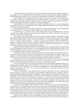 E desta deriva uma outra lei: Que as coisas que não podem ser divididas sejam gozadas em comum, se
assim puder ser; e, se a quantidade da coisa o permitir, sem limite; caso contrário, proporcionalmente ao
número daqueles que a ela têm direito. Caso contrário, a distribuição seria desigual, e contrária à eqüidade.
Mas há algumas coisas que não podem ser divididas nem gozadas em comum. Para esses casos, a lei
de natureza que prescreve a eqüidade exige Que o direito absoluto, ou então (se o uso for alternado) a
primeira posse, sejam determinados por sorteio. Porque a distribuição eqüitativa faz parte da lei de natureza, e
é impossível imaginar outras maneiras de fazer uma distribuição eqüitativa.
Há duas espécies de sorteio, o arbitrário e o natural. O arbitrário é aquele com o qual os competidores
concordaram; o natural ou é a primogenitura (que os gregos chamavam kleronomía, o que significa dado por
sorteio) ou é a primeira apropriação.
Portanto aquelas coisas que não podem ser gozadas em comum, nem divididas, devem ser adjudicadas
ao primeiro possuidor, e em alguns casos ao primogênito, como adquiridas por sorteio.
É também uma lei de natureza Que a todos aqueles que servem de mediadores para a paz seja
concedido salvo-conduto. Porque a lei que ordena a paz, enquanto fim, ordena a intercessão, como meio. E o
meio para a intercessão é o salvo-conduto.
Mas como, por mais desejosos de cumprir estas leis que os homens estejam, é não obstante sempre
possível que surjam controvérsias relativas às ações primeiro, se foram ou não foram praticadas, e segundo
(caso tenham sido praticadas) se foram ou não foram contrárias à lei, à primeira das quais se chama questão
de fato, e à segunda, questão de direito -, e portanto, se as partes em presença não fizerem mutuamente um
pacto no sentido de aceitar a sentença de um terceiro, estarão tão longe da paz como antes. Esse outro a cuja
sentença se submetem chama-se árbitro. Portanto é da lei de natureza Que aqueles entre os quais há
controvérsia submetam seu direito ao julgamento de um árbitro.
Dado que se supõe cada um fazer todas as coisas tendo em vista seu próprio beneficio, ninguém pode
ser um árbitro adequado em causa própria; e como a eqüidade atribui a cada parte um beneficio igual, à falta
de árbitro adequado, se um for aceite como juiz o outro também o deve ser; desta maneira a controvérsia, isto
é, a causa da guerra, permanece, contra a lei de natureza.
Pela mesma razão, em nenhuma causa alguém pode ser aceite como árbitro, se aparentemente para ela
resultar mais proveito, honra ou prazer da vitória de uma das partes do que da da outra. Porque nesse caso ele
recebeu um suborno (embora um suborno inconfessável), e ninguém pode ser obrigado a confiar nele.
Também neste caso a controvérsia e a condição de guerra permanecem, contra a lei de natureza.
Numa controvérsia de fato, dado que o juiz não pode dar mais crédito a um do que a outro (na ausência
de outros argumentos), precisa dar crédito a um terceiro, ou a um terceiro e a um quarto, ou mais. Caso
contrário a questão não pode ser decidida, a não ser pela força, contra alei de natureza.
São estas as leis de natureza, que ditam a paz como meio de conservação das multidões humanas, e as
únicas que dizem respeito à doutrina da sociedade civil. Há outras coisas que contribuem para a destruição
dos indivíduos, como a embriaguez e outras formas de intemperança, as quais portanto também podem ser
contadas entre aquelas coisas que a lei de natureza proíbe. Mas não é necessário referi-las, nem seria
pertinente fazê-lo neste lugar.
Embora esta possa parecer uma dedução das leis de natureza demasiado sutil para ser apreciada por
todos os homens, a maior parte dos animais estão demasiado ocupados na busca de sustento, sendo os
restantes demasiado negligentes para poder compreendê-la. Apesar disso, para não permitir que ninguém seja
desculpado, todas elas foram sintetizadas em resumo acessível e inteligível, mesmo para os menos capazes.
Esse resumo é: Faz aos outros o que gostarias que te fizessem a ti. 0 que mostra a cada um que, para aprender
as leis de natureza, o que tem a fazer é apenas, quando ao comparar suas ações com as dos outros estas
últimas parecem excessivamente pesadas, colocá-las no outro prato da balança, e no lugar delas as suas
próprias, de maneira que suas próprias paixões e amor de si em nada modifiquem o peso. Não haverá então
nenhuma destas leis de natureza que não lhe pareça perfeitamente razoável.
As leis de natureza obrigam in foro interno, quer dizer, impõem o desejo de que sejam cumpridas; mas
in foro externo, isto é, impondo um desejo de pô-las em prática, nem sempre obrigam. Pois aquele que fosse
modesto e tratável, e cumprisse todas as suas promessas numa época e num lugar onde mais ninguém assim
fizesse, tornar-se-ia presa fácil para os outros, e inevitavelmente provocaria sua própria ruína, contrariamente
ao fundamento de todas as leis de natureza, que tendem para a preservação da natureza. Por outro lado aquele
que, possuindo garantia suficiente de que os outros observarão para com ele as mesmas leis, mesmo assim não
as observa, não procura a paz, mas a guerra, e consequentemente a destruição de sua natureza pela violência.
Todas as leis que obrigam in foro interno podem ser violadas, não apenas por um fato contrário à lei,
mas também por um fato conforme a ela, no caso de seu autor considerá-lo contrário. Pois embora neste caso
 