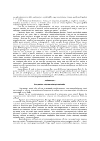 sua ação seja conforme à lei, sua intenção é contrária à lei, o que constitui uma violação quando a obrigação é
in foro interno.
As leis de natureza são imutáveis e eternas, pois a injustiça, a ingratidão, a arrogância, o orgulho, a
iniqüidade, a acepção de pessoas e os restantes jamais podem ser tornados legítimos. Pois jamais poderá
ocorrer que a guerra preserve a vida, e a paz a destrua.
Essas leis, na medida em que obrigam apenas a um desejo e a um esforço, isto é, um esforço não
fingido e constante, são fáceis de obedecer. Pois na medida em que exigem apenas esforço, aquele que se
esforça por cumpri-las está-lhes obedecendo. E aquele que obedece à lei é justo.
E a ciência dessas leis é a verdadeira e única filosofia moral. Porque a filosofia moral não é mais do
que a ciência do que é bom e mau, na conservação e na sociedade humana. O bem e o mal são nomes que
significam nossos apetites e aversões, os quais são diferentes conforme os diferentes temperamentos,
costumes e doutrinas dos homens. E homens diversos não divergem apenas, em seu julgamento, quanto às
sensações do que é agradável ou desagradável ao gosto, ao olfato, ao ouvido, ao tato e à vista, divergem
também quanto ao que é conforme ou desagradável à razão, nas ações da vida cotidiana. Mais, o mesmo
homem, em momentos diferentes, diverge de si mesmo, às vezes louvando, isto é, chamando bom, àquilo
mesmo que outras vezes despreza e a que chama mau. Daqui procedem disputas, controvérsias, e finalmente a
guerra. Portanto enquanto os homens se encontram na condição de simples natureza (que é uma condição de
guerra) o apetite pessoal é a medida do bem e do mal. Por conseguinte todos os homens concordam que a paz
é uma boa coisa, e portanto que também são bons o caminho ou meios da paz, os quais (conforme acima
mostrei) são a justiça, a gratidão, a modéstia, a eqüidade, a misericórdia e as restantes leis de natureza; quer
dizer, as virtudes morais; e que seus vícios contrários são maus. Ora a ciência da virtude e do vício é a
filosofia moral, portanto a verdadeira doutrina das leis de natureza é a verdadeira filosofia moral. Mas os
autores de filosofia moral, embora reconheçam as mesmas virtudes e vícios, não sabem ver em que consiste
sua excelência, não sabem ver que elas são louvadas como meios para uma vida pacífica, sociável e
confortável, e fazem-nas consistir numa mediocridade das paixões. Como se não fosse na causa, e sim, no
grau de intrepidez, que consiste a força; ou se não fosse na causa, e sim na quantidade de uma dádiva, que
consiste a liberalidade.
A estes ditames da razão os homens costumam dar o nome de leis, mas impropriamente. Pois eles são
apenas conclusões ou teoremas relativos ao que contribui para a conservação e defesa de cada um. Ao passo
que a lei, em sentido próprio, é a palavra daquele que tem direito de mando sobre outros. No entanto, se
considerarmos os mesmos teoremas como transmitidos pela palavra de Deus, que tem direito de mando sobre
todas as coisas, nesse caso serão propriamente chamados leis.
CAPÍTULO XVI
Das pessoas, autores e coisas personificadas
Uma pessoa é aquele cujas palavras ou ações são consideradas quer como suas próprias quer como
representando as palavras ou ações de outro homem, ou de qualquer outra coisa a que sejam atribuídas, seja
com verdade ou por ficção.
Quando elas são consideradas como suas próprias ele se chama uma pessoa natural. Quando são
consideradas como representando as palavras e ações de um outro, chama-se-lhe uma pessoa fictícia ou
artificial.
A palavra "pessoa" é de origem latina. Em lugar dela os gregos tinham prósopon, que significa rosto,
tal como em latim persona significa o disfarce ou a aparência exterior de um homem, imitada no palco. E por
vezes mais particularmente aquela parte dela que disfarça o rosto, como máscara ou viseira. E do palco a
palavra foi transferida para qualquer representante da palavra ou da ação, tanto nos tribunais como nos
teatros. De modo que uma pessoa é o mesmo que um ator, tanto no palco como na conversação corrente. E
personificar é representar, seja a si mesmo ou a ostro; e daquele que representa outro diz-se que é portador de
sua pessoa, ou que age em seu nome (sentido usado por Cícero quando diz: Unus sustineo tres Personas; Mei,
Adversarii, et Judicis - Sou portador de três pessoas; eu mesmo, meu adversário e o juiz). Recebe designações
diversas, conforme as ocasiões: representante, mandatário, lugar-tenente, vigário, advogado, deputado,
procurador, ator, e outras semelhantes.
Quanto às pessoas artificiais, em certos casos algumas de suas palavras e ações pertencem àqueles a
quem representam. Nesses casos a pessoa é o ator, e aquele a quem pertencem suas palavras e ações é o autor,
casos estes em que o ator age por autoridade. Porque aquele a quem pertencem bens e posses é chamado
 