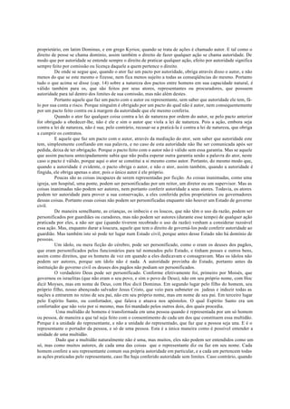 proprietário, em latim Dominus, e em grego Kyrios; quando se trata de ações é chamado autor. E tal como o
direito de posse se chama domínio, assim também o direito de fazer qualquer ação se chama autoridade. De
modo que por autoridade se entende sempre o direito de praticar qualquer ação, efeito por autoridade significa
sempre feito por comissão ou licença daquele a quem pertence o direito.
De onde se segue que, quando o ator faz um pacto por autoridade, obriga através disso o autor, e não
menos do que se este mesmo o fizesse, nem fica menos sujeito a todas as conseqüências do mesmo. Portanto
tudo o que acima se disse (cap. 14) sobre a natureza dos pactos entre homens em sua capacidade natural, é
válido também para os, que são feitos por seus atores, representantes ou procuradores, que possuem
autoridade para tal dentro dos limites de sua comissão, mas não além destes.
Portanto aquele que faz um pacto com o autor ou representante, sem saber que autoridade ele tem, fá-
lo por sua conta e risco. Porque ninguém é obrigado por um pacto do qual não é autor, nem consequentemente
por um pacto feito contra ou à margem da autoridade que ele mesmo conferiu.
Quando o ator faz qualquer coisa contra a lei de natureza por ordem do autor, se pelo pacto anterior
for obrigado a obedecer-lhe, não é ele e sim o autor que viola a lei de natureza. Pois a ação, embora seja
contra a lei de natureza, não é sua; pelo contrário, recusar-se a praticá-la é contra a lei de natureza, que obriga
a cumprir os contratos.
E aquele que faz um pacto com o autor, através da mediação do ator, sem saber que autoridade este
tem, simplesmente confiando em sua palavra, e no caso de esta autoridade não lhe ser comunicada após ser
pedida, deixa de ter obrigação. Porque o pacto feito com o autor não é válido sem essa garantia. Mas se aquele
que assim pactuou antecipadamente sabia que não podia esperar outra garantia senão a palavra do ator, neste
caso o pacto é válido, porque aqui o ator se constitui a si mesmo como autor. Portanto, do mesmo modo que,
quando a autoridade é evidente, o pacto obriga o autor, e não o ator, assim também, quando a autoridade é
fingida, ele obriga apenas o ator, pois o único autor é ele próprio.
Poucas são as coisas incapazes de serem representadas por ficção. As coisas inanimadas, como uma
igreja, um hospital, uma ponte, podem ser personificadas por um reitor, um diretor ou um supervisor. Mas as
coisas inanimadas não podem ser autores, nem portanto conferir autoridade a seus atores. Todavia, os atores
podem ter autoridade para prover a sua conservação, a eles conferida pelos proprietários ou governadores
dessas coisas. Portanto essas coisas não podem ser personificadas enquanto não houver um Estado de governo
civil.
De maneira semelhante, as crianças, os imbecis e os loucos, que não têm o uso da razão, podem ser
personificados por guardiães ou curadores, mas não podem ser autores (durante esse tempo) de qualquer ação
praticada por eles, a não ser que (quando tiverem recobrado o uso da razão) venham a considerar razoável
essa ação. Mas, enquanto durar a loucura, aquele que tem o direito de governá-los pode conferir autoridade ao
guardião. Mas também isto só pode ter lugar num Estado civil, porque antes desse Estado não há domínio de
pessoas.
Um ídolo, ou mera ficção do cérebro, pode ser personificado, como o eram os deuses dos pagãos,
que eram personificados pelos funcionários para tal nomeados pelo Estado, e tinham posses e outros bens,
assim como direitos, que os homens de vez em quando a eles dedicavam e consagravam. Mas os ídolos não
podem ser autores, porque um ídolo não é nada. A autoridade provinha do Estado, portanto antes da
instituição do governo civil os deuses dos pagãos não podiam ser personificados.
O verdadeiro Deus pode ser personificado. Conforme efetivamente foi, primeiro por Moisés, que
governou os israelitas (que não eram o seu povo, e sim o povo de Deus), não em seu próprio nome, com Hoc
dicit Moyses, mas em nome de Deus, com Hoc dicit Dominus. Em segundo lugar pelo filho do homem, seu
próprio filho, nosso abençoado salvador Jesus Cristo, que veio para submeter os judeus e induzir todas as
nações a entrarem no reino de seu pai, não em seu próprio nome, mas em nome de seu pai. Em terceiro lugar
pelo Espírito Santo, ou confortador, que falava e atuava nos apóstolos. O qual Espírito Santo era um
confortador que não veio por si mesmo, mas foi mandado pelos outros dois, dos quais procedia.
Uma multidão de homens é transformada em uma pessoa quando é representada por um só homem
ou pessoa, de maneira a que tal seja feito com o consentimento de cada um dos que constituem essa multidão.
Porque é a unidade do representante, e não a unidade do representado, que faz que a pessoa seja una. E é o
representante o portador da pessoa, e só de uma pessoa. Esta é a única maneira como é possível entender a
unidade de uma multidão.
Dado que a multidão naturalmente não é uma, mas muitos, eles não podem ser entendidos como um
só, mas como muitos autores, de cada uma das coisas que o representante diz ou faz em seu nome. Cada
homem confere a seu representante comum sua própria autoridade em particular, e a cada um pertencem todas
as ações praticadas pelo representante, caso lhe haja conferido autoridade sem limites. Caso contrário, quando
 