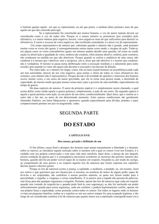 o limitam quanto aquilo em que os representará, ou até que ponto, a nenhum deles pertence mais do que
aquilo em que deu comissão para agir.
Se o representante for constituído por muitos homens, a voz do maior número deverá ser
considerada como a voz de todos eles. Porque se o menor número se pronunciar (por exemplo) pela
afirmativa, e o maior número pela negativa, haverá, votos negativos mais do que suficientes para destruir os
afirmativos. E assim o excesso de votos negativos, não recebendo contradição, é a única voz do representante.
Um corpo representativo de número par, sobretudo quando o número não é grande, onde portanto
muitas vezes as vozes são iguais, é consequentemente outras tantas vezes mudo, e incapaz de ação. Todavia,
em alguns casos os votos contraditórios iguais em número podem decidir uma questão, tal como na conde
nação ou absolvição a igualdade de votos, embora não condene, efetivamente absolve; embora, pelo contrário,
não condenem na medida em que não absolvem. Porque quando se realiza a audiência de uma causa, não
condenar é o mesmo que i absolver; mas a recíproca, isto é, dizer que não absolver é o mesmo que condenar,
não é verdadeira. O mesmo se passa numa deliberação entre a execução imediata e o adiamento para outra
ocasião, pois quando os votos são iguais não decretar a execução é um decreto de dilação.
Por outro lado, se o número for ímpar, como, três ou mais (sejam homens ou assembléias),onde cada
um tem autoridade, através de um voto negativo, para anular o efeito de todos os votos afirmativos dos
restantes, esse número não é representativo. Porque devido á diversidade de opiniões e interesses dos homens
ocorre muitas vezes, e em casos da maior gravidade, que ele se torna uma pessoa muda, e destituída de
capacidade, do mesmo modo que para muitas coisas mais, para o governo de uma multidão, especialmente em
tempo de guerra.
Há duas espécies de autores. O autor da primeira espécie é o simplesmente assim chamado, o qual
acima defini como sendo aquele a querei pertence, simplesmente, a ação de um outro. Da segunda espécie é
aquele a quem pertence uma ação, ou um pacto de um outro, condicionalmente. Quer dizer, que o realiza se o
outro não o faz até, ou antes de um determinado momento. Estes autores condicionais são geralmente
chamados fiadores, em latim fidejussores e sponsores; quando especialmente para dívidas, praedes; e para
comparecimento perante um juiz ou magistrado, vades.
SEGUNDA PARTE
DO ESTADO
CAPÍTULO XVII
Das causas, geração e definição de um
O fim último, causa final e desígnio dos homens (que amam naturalmente a liberdade e o domínio
sobre os outros), ao introduzir aquela restrição sobre si mesmos sob a qual os vemos viver nos Estados, é o
cuidado com sua própria conservação e com uma vida mais satisfeita. Quer dizer, o desejo de sair daquela
mísera condição de guerra que é a conseqüência necessária (conforme se mostrou) das paixões naturais dos
homens, quando não há um poder visível capaz de os manter em respeito, forçando-os, por medo do castigo,
ao cumprimento de seus pactos e ao respeito àquelas leis de natureza que foram expostas nos capítulos
décimo quarto e décimo quinto.
Porque as leis de natureza (como a justiça, a eqüidade, a modéstia, a piedade, ou, em resumo, fazer
aos outros o que queremos que nos façam) por si mesmas, na ausência do temor de algum poder capaz de
levá-las a ser respeitadas, são contrárias a nossas paixões naturais, as quais nos fazem tender para a
parcialidade, o orgulho, a vingança e coisas semelhantes. E os pactos sem a espada não passam de palavras,
sem força para dar qualquer segurança a ninguém. Portanto, apesar das leis de natureza (que cada um respeita
quando tem vontade de respeitá-las e quando pode fazê-lo com segurança), se não for instituído um poder
suficientemente grande para nossa segurança, cada um confiará, e poderá legitimamente confiar, apenas em
sua própria força e capacidade, como proteção contra todos os outros. Em todos os lugares onde os homens
viviam em pequenas famílias, roubar-se e espoliar-se uns aos outros sempre foi uma ocupação legítima, e tão
longe de ser considerada contrária à lei de natureza que quanto maior era a espoliação conseguida maior era a
 