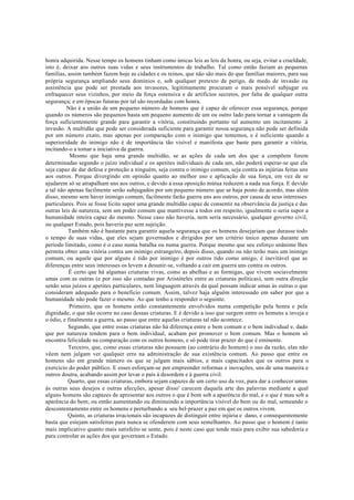 honra adquirida. Nesse tempo os homens tinham como únicas leis as leis da honra, ou seja, evitar a crueldade,
isto é, deixar aos outros suas vidas e seus instrumentos de trabalho. Tal como então faziam as pequenas
famílias, assim também fazem hoje as cidades e os reinos, que não são mais do que famílias maiores, para sua
própria segurança ampliando seus domínios e, sob qualquer pretexto de perigo, de medo de invasão ou
assistência que pode ser prestada aos invasores, legitimamente procuram o mais possível subjugar ou
enfraquecer seus vizinhos, por meio da força ostensiva e de artifícios secretos, por falta de qualquer outra
segurança; e em épocas futuras por tal são recordadas com honra.
Não é a união de um pequeno número de homens que é capaz de oferecer essa segurança, porque
quando os números são pequenos basta um pequeno aumento de um ou outro lado para tornar a vantagem da
força suficientemente grande para garantir a vitória, constituindo portanto tal aumento um incitamento .à
invasão. A multidão que pode ser considerada suficiente para garantir nossa segurança não pode ser definida
por um número exato, mas apenas por comparação com o inimigo que tememos, e é suficiente quando a
superioridade do inimigo não é de importância tão visível e manifesta que baste para garantir a vitória,
incitando-o a tomar a iniciativa da guerra.
Mesmo que haja uma grande multidão, se as ações de cada um dos que a compõem forem
determinadas segundo o juízo individual e os apetites individuais de cada um, não poderá esperar-se que ela
seja capaz de dar defesa e proteção a ninguém, seja contra o inimigo comum, seja contra as injúrias feitas uns
aos outros. Porque divergindo em opinião quanto ao melhor uso e aplicação de sua força, em vez de se
ajudarem só se atrapalham uns aos outros, e devido a essa oposição mútua reduzem a nada sua força. E devido
a tal não apenas facilmente serão subjugados por um pequeno número que se haja posto de acordo, mas além
disso, mesmo sem haver inimigo comum, facilmente farão guerra uns aos outros, por causa de seus interesses
particulares. Pois se fosse licito supor uma grande multidão capaz de consentir na observância da justiça e das
outras leis de natureza, sem um poder comum que mantivesse a todos em respeito, igualmente o seria supor a
humanidade inteira capaz do mesmo. Nesse caso não haveria, nem seria necessário, qualquer governo civil,
ou qualquer Estado, pois haveria paz sem sujeição.
Também não é bastante para garantir aquela segurança que os homens desejariam que durasse todo
o tempo de suas vidas, que eles sejam governados e dirigidos por um critério único apenas durante um
período limitado, como é o caso numa batalha ou numa guerra. Porque mesmo que seu esforço unânime lhes
permita obter uma vitória contra um inimigo estrangeiro, depois disso, quando ou não terão mais um inimigo
comum, ou aquele que por alguns é tido por inimigo é por outros tido como amigo, é inevitável que as
diferenças entre seus interesses os levem a desunir-se, voltando a cair em guerra uns contra os outros.
É certo que há algumas criaturas vivas, como as abelhas e as formigas, que vivem sociavelmente
umas com as outras (e por isso são contadas por Aristóteles entre as criaturas políticas), sem outra direção
senão seus juízos e apetites particulares, nem linguagem através da qual possam indicar umas às outras o que
consideram adequado para o beneficio comum. Assim, talvez haja alguém interessado em saber por que a
humanidade não pode fazer o mesmo. Ao que tenho a responder o seguinte.
Primeiro, que os homens estão constantemente envolvidos numa competição pela honra e pela
dignidade, o que não ocorre no caso dessas criaturas. E é devido a isso que surgem entre os homens a inveja e
o ódio, e finalmente a guerra, ao passo que entre aquelas criaturas tal não acontece.
Segundo, que entre essas criaturas não há diferença entre o bem comum e o bem individual e, dado
que por natureza tendem para o bem individual, acabam por promover o bem comum. Mas o homem só
encontra felicidade na comparação com os outros homens, e só pode tirar prazer do que é eminente.
Terceiro, que, como essas criaturas não possuem (ao contrário do homem) o uso da razão, elas não
vêem nem julgam ver qualquer erro na administração de sua existência comum. Ao passo que entre os
homens são em grande número os que se julgam mais sábios, e mais capacitados que os outros para o
exercício do poder público. E esses esforçam-se por empreender reformas e inovações, uns de uma maneira e
outros doutra, acabando assim por levar o país à desordem e à guerra civil.
Quarto, que essas criaturas, embora sejam capazes de um certo uso da voz, para dar a conhecer umas
às outras seus desejos e outras afecções, apesar disso' carecem daquela arte das palavras mediante a qual
alguns homens são capazes de apresentar aos outros o que é bom sob a aparência do mal, e o que é mau sob a
aparência do bem; ou então aumentando ou diminuindo a importância visível do bem ou do mal, semeando o
descontentamento entre os homens e perturbando a seu bel-prazer a paz em que os outros vivem.
Quinto, as criaturas irracionais são incapazes de distinguir entre injúria e dano, e consequentemente
basta que estejam satisfeitas para nunca se ofenderem com seus semelhantes. Ao passo que o homem é tanto
mais implicativo quanto mais satisfeito se sente, pois é neste caso que tende mais para exibir sua sabedoria e
para controlar as ações dos que governam o Estado.
 
