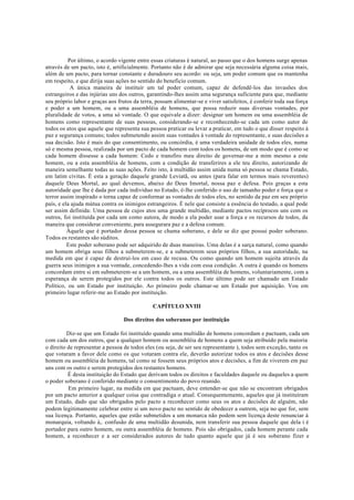 Por último, o acordo vigente entre essas criaturas é natural, ao passo que o dos homens surge apenas
através de um pacto, isto é, artificialmente. Portanto não é de admirar que seja necessária alguma coisa mais,
além de um pacto, para tornar constante e duradouro seu acordo: ou seja, um poder comum que os mantenha
em respeito, e que dirija suas ações no sentido do beneficio comum.
A única maneira de instituir um tal poder comum, capaz de defendê-los das invasões dos
estrangeiros e das injúrias uns dos outros, garantindo-lhes assim uma segurança suficiente para que, mediante
seu próprio labor e graças aos frutos da terra, possam alimentar-se e viver satisfeitos, é conferir toda sua força
e poder a um homem, ou a uma assembléia de homens, que possa reduzir suas diversas vontades, por
pluralidade de votos, a uma só vontade. O que equivale a dizer: designar um homem ou uma assembléia de
homens como representante de suas pessoas, considerando-se e reconhecendo-se cada um como autor de
todos os atos que aquele que representa sua pessoa praticar ou levar a praticar, em tudo o que disser respeito à
paz e segurança comuns; todos submetendo assim suas vontades à vontade do representante, e suas decisões a
sua decisão. Isto é mais do que consentimento, ou concórdia, é uma verdadeira unidade de todos eles, numa
só e mesma pessoa, realizada por um pacto de cada homem com todos os homens, de um modo que é como se
cada homem dissesse a cada homem: Cedo e transfiro meu direito de governar-me a mim mesmo a este
homem, ou a esta assembléia de homens, com a condição de transferires a ele teu direito, autorizando de
maneira semelhante todas as suas ações. Feito isto, à multidão assim unida numa só pessoa se chama Estado,
em latim civitas. É esta a geração daquele grande Leviatã, ou antes (para falar em termos mais reverentes)
daquele Deus Mortal, ao qual devemos, abaixo do Deus Imortal, nossa paz e defesa. Pois graças a esta
autoridade que lhe é dada por cada indivíduo no Estado, é-lhe conferido o uso de tamanho poder e força que o
terror assim inspirado o torna capaz de conformar as vontades de todos eles, no sentido da paz em seu próprio
país, e ela ajuda mútua contra os inimigos estrangeiros. É nele que consiste a essência do testado, a qual pode
ser assim definida: Uma pessoa de cujos atos uma grande multidão, mediante pactos recíprocos uns com os
outros, foi instituída por cada um como autora, de modo a ela poder usar a força e os recursos de todos, da
maneira que considerar conveniente, para assegurara paz e a defesa comum.
Àquele que é portador dessa pessoa se chama soberano, e dele se diz que possui poder soberano.
Todos os restantes são súditos.
Este poder soberano pode ser adquirido de duas maneiras. Uma delas é a sarça natural, como quando
um homem obriga seus filhos a submeterem-se, e a submeterem seus próprios filhos, a sua autoridade, na
medida em que é capaz de destruí-los em caso de recusa. Ou como quando um homem sujeita através da
guerra seus inimigos a sua vontade, concedendo-lhes a vida com essa condição. A outra é quando os homens
concordam entre si em submeterem-se a um homem, ou a uma assembléia de homens, voluntariamente, com a
esperança de serem protegidos por ele contra todos os outros. Este último pode ser chamado um Estado
Político, ou um Estado por instituição. Ao primeiro pode chamar-se um Estado por aquisição. Vou em
primeiro lugar referir-me ao Estado por instituição.
CAPÍTULO XVIII
Dos direitos dos soberanos por instituição
Diz-se que um Estado foi instituído quando uma multidão de homens concordam e pactuam, cada um
com cada um dos outros, que a qualquer homem ou assembléia de homens a quem seja atribuído pela maioria
o direito de representar a pessoa de todos eles (ou seja, de ser seu representante ), todos sem exceção, tanto os
que votaram a favor dele como os que votaram contra ele, deverão autorizar todos os atos e decisões desse
homem ou assembléia de homens, tal como se fossem seus próprios atos e decisões, a fim de viverem em paz
uns com os outro e serem protegidos dos restantes homens.
É desta instituição do Estado que derivam todos os direitos e faculdades daquele ou daqueles a quem
o poder soberano é conferido mediante o consentimento do povo reunido.
Em primeiro lugar, na medida em que pactuam, deve entender-se que não se encontram obrigados
por um pacto anterior a qualquer coisa que contradiga o atual. Consequentemente, aqueles que já instituíram
um Estado, dado que são obrigados pelo pacto a reconhecer como seus os atos e decisões de alguém, não
podem legitimamente celebrar entre si um novo pacto no sentido de obedecer a outrem, seja no que for, sem
sua licença. Portanto, aqueles que estão submetidos a um monarca não podem sem licença deste renunciar à
monarquia, voltando à,. confusão de uma multidão desunida, nem transferir sua pessoa daquele que dela i é
portador para outro homem, ou outra assembléia de homens. Pois são obrigados, cada homem perante cada
homem, a reconhecer e a ser considerados autores de tudo quanto aquele que já é seu soberano fizer e
 