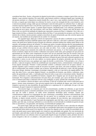 considerar bom fazer. Assim, a dissensão de alguém levaria todos os restantes a romper o pacto feito com esse
alguém, o que constitui injustiça. Por outro lado, cada homem conferiu a soberania àquele que é portador de
sua pessoa, portanto se o depuserem estarão tirando-lhe o que é seu, o que também constitui injustiça. Além
do mais, se aquele que tentar depor seu soberano for morto, ou por ele castigado devido a essa tentativa, será
o autor de seu próprio castigo, dado que por instituição é autor de tudo quanto seu soberano fizer. E, dado que
constitui injustiça alguém fazer coisa devido à qual possa ser castigado por sua própria autoridade, também a
esse título ele estará sendo injusto. E quando alguns homens, desobedecendo a seu soberano, pretendem ter
celebrado um novo pacto, não com homens, mas com Deus, também isto é injusto, pois não há pacto com
Deus a não ser através da mediação de alguém que represente a pessoa de Deus, e ninguém o faz a não ser o
lugar-tenente de Deus, o detentor da soberania abaixo de Deus. E esta pretensão de um pacto com Deus é uma
mentira tão evidente, mesmo perante a própria consciência de quem tal pretende, que não constitui apenas um
ato injusto, mas também um ato próprio de um caráter vil e inumano.
Em segundo lugar, dado que o direito de representar a pessoa de todos é conferido ao que é tornado
soberano mediante um pacto celebrado apenas entre cada um e cada um, e não entre o soberano e cada um dos
outros, não pode haver quebra do pacto da parte do soberano, portanto nenhum dos súditos pode libetar-se da
sujeição, sob qualquer pretexto de infração. É evidente que quem é tornado soberano não faz antecipadamente
qualquer pacto com seus súditos, porque ;iria ou que celebrá-lo com toda a multidão, na qualidade de parte do
pacto, ou que celebrar diversos pactos, um com cada um deles. Com o todo, na qualidade que parte, é
impossível, porque nesse momento eles ainda não constituem uma pessoa. E se fizer tantos pactos quantos
forem os homens, depois de ele receber a soberania esses pactos serão nulos, pois qualquer ato que possa ser
apresentado por um deles como rompimento do pacto será um ato praticado tanto por ele mesmo como por
todos os outros, porque será um ato praticado na pessoa e pelo direito de cada um deles em particular. Além
disso, se algum ou mais de um deles pretender que houve infração do pacto feito pelo soberano quando de sua
instituição, e outros ou um só de seus súditos, ou mesmo apenas ele próprio, pretender que não houve tal
infração, não haverá nesse caso qualquer juiz capaz de decidir a controvérsia. Volta portanto a ser a força a
decidir, e cada um recupera o direito de se defender por seus próprios meios, contrariamente à intenção que o
levara àquela instituição. Portanto é inútil pretender conferir a soberania através de um pacto anterior. A
opinião segundo a qual o monarca recebe de um pacto seu poder, quer dizer, sob certas condições, deriva de
não se compreender esta simples verdade: que os pactos, não passando de palavras e vento, não têm qualquer
força para obrigar, dominar, constranger ou proteger ninguém, a não ser a que deriva da espada pública. Ou
seja, das mãos livres e sem peias daquele homem, ,)u assembléia de homens, que detém a soberania, cujas
ações são garantidas por iodos, e realizadas pela força de todos os que nele se encontram unidos. Quando se
confere a soberania a uma assembléia de homens, ninguém deve imaginar que um tal pacto faça parte da
instituição. Pois ninguém é suficientemente tolo para dizer, por exemplo, que o povo de Roma fez um pacto
com os romanos para deter a soberania sob tais e tais condições, as quais, quando não cumpridas, dariam
aos romanos o direito de depor o povo de Roma. O fato de os homens não verem a razão para que se
passe o mesmo numa monarquia e num governo popular deriva da ambição de alguns, que vêem com mais
simpatia o governo de uma assembléia, da qual podem ter a esperança de vir a participar, do que o de uma
monarquia, da qual é impossível esperarem desfrutar.
Em terceiro lugar, se a maioria, por voto de consentimento, escolher um soberano, os que tiverem
discordado devem passar a consentir juntamente com os restantes. Ou seja, devem aceitar reconhecer todos os
ates que ele venha a praticar, ou então serem justamente destruídos pelos restantes. Aquele que
voluntariamente ingressou na congregação dos que constituíam a assembléia, declarou suficientemente com
esse ato sua vontade (e portanto tacitamente fez um pacto? de se conformar ao que a maioria decidir.
Portanto, se depois recusar aceitá-la, ou protestar contra qualquer de seus decretos, age contrariamente ao
pacto, isto é, age injustamente. E quer faça parte da congregação, quer não faça, e quer seu consentimento seja
pedido, quer não seja, ou terá que submeter-se a seus decretos ou será deixado na condição de guerra em que
antes se encontrava. e na qual pode, sem injustiça, ser destruído por qualquer um.
Em quarto lugar, dado que todo súdito é por instituição autor de todos os atos e decisões do soberano
instituído, segue-se que nada do que este faça pode ser considerado injúria para com qualquer de seus súditos,
e que nenhum deles pode acusá-lo de injustiça. Pois quem faz alguma coisa em virtude da autoridade de um
outro não pode nunca causar injúria àquele em virtude de cuja autoridade está agindo. Por esta instituição de
um Estado, cada indivíduo é autor de tudo quanto o soberano fizer, por conseqüência aquele que se queixar de
uma injúria feita por seu soberano estar-se-á queixando daquilo de que ele próprio é autor, portanto não deve
acusar ninguém a não ser a si próprio; e não pode acusar-se a si próprio de injúria, pois causar injúria a si
 