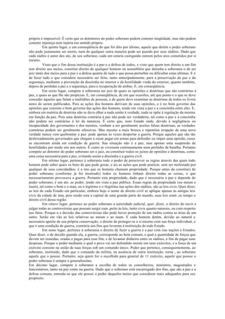próprio é impossível. É certo que os detentores do poder soberano podem cometer iniqüidade, mas não podem
cometer injustiça nem injúria em sentido próprio.
Em quinto lugar, e em conseqüência do que foi dito por último, aquele que detém o poder soberano
não pode justamente ser morto, nem de qualquer outra maneira pode ser punido por seus súditos. Dado que
cada súdito é autor dos ato, de seu soberano, cada um estaria castigando outrem pelos atos cometidos por si
mesmo.
Visto que o fim dessa instituição é a paz e a defesa de todos, e visto que quem tem direito a um fim
tem direito aos meios, constitui direito de qualquer homem ou assembléia que detenha a soberania o de ser
juiz tanto dos meios para a paz e a defesa quanto de tudo o que possa perturbar ou dificultar estas últimas. E o
de fazer tudo o que considere necessário ser feito, tanto antecipadamente, para a preservação da paz e da
segurança, mediante a prevenção da discórdia no interior e da hostilidade vinda do exterior, quanto também,
depois de perdidas a paz e a segurança, para a recuperação de ambas. E, em conseqüência.
Em sexto lugar, compete à soberania ser juiz de quais as opiniões e doutrinas que são contrárias à
paz, e quais as que lhe são propícias. E, em conseqüência, de em que ocasiões, até que ponto e o que se deve
conceder àqueles que falam a multidões de pessoas, e de quem deve examinar as doutrinas de todos os livros
antes de serem publicados. Pois as ações dos homens derivam de suas opiniões, e é no bom governo das
opiniões que consiste o bom governo das ações dos homens, tendo em vista a paz e a concórdia entre eles. E,
embora em matéria de doutrina não se deva olhar a nada senão à verdade, nada se opõe à regulação da mesma
em função da paz. Pois uma doutrina contrária à paz não pode ser verdadeira, tal como a paz e a concórdia
não podem ser contrárias à lei da natureza. É certo que, num Estado onde, devido à negligência ou
incapacidade dos governantes e dos mestres, venham a ser geralmente aceites falsas doutrinas, as verdades
contrárias podem ser geralmente ofensivas. Mas mesmo a mais brusca e repentina irrupção de uma nova
verdade nunca vem quebrantar a paz: pode apenas às vezes despertar a guerra. Porque aqueles que são tão
desleixadamente governados que chegam a ousar pegar em armas para defender ou impor uma opinião, esses
se encontram ainda em condição de guerra. Sua situação não é a paz, mas apenas uma suspensão de
hostilidades por medo uns aos outros. É como se vivessem continuamente num prelúdio de batalha. Portanto
compete ao detentor do poder soberano ser o juiz, ou constituir todos os juízes de opiniões e doutrinas, como
uma coisa necessária para a paz, evitando assim a discórdia e a guerra civil.
Em sétimo lugar, pertence à soberania todo o poder de prescrever as regras através das quais todo
homem pode saber quais os bens de que pode gozar, e ais as ações que pode praticar, sem ser molestado por
qualquer de seus concidadãos: é a isto que os homens chamam propriedade. Porque antes da constitui) do
poder soberano (conforme já foi mostrado) todos os homens tinham direito todas as coisas, o que
necessariamente provocava a guerra. Portanto esta propriedade, dado que é necessária à paz e depende do
poder soberano, é um ato ,se poder, tendo em vista a paz pública. Essas regras da propriedade (ou meum e
tuum), tal como o bom e o mau, ou o legítimo e o ilegítimo nas ações dos súditos, são as leis civis. Quer dizer,
as leis de cada Estado em particular, embora hoje o nome de direito civil se aplique apenas às antigas leis
civis da cidade de )ma, pois sendo esta a capital de uma grande parte do mundo, suas leis eram ,se tempo o
direito civil dessa região.
Em oitavo lugar, pertence ao poder soberano a autoridade judicial, quer ,dizer, o direito de ouvir e
julgar todas as controvérsias que possam surgir com ,peito às leis, tanto civis quanto naturais, ou com respeito
aos fatos. Porque n a decisão das controvérsias não pode haver proteção de um súdito contra as árias de um
outro. Serão em vão as leis relativas ao meum e ao tuum. E cada homem detém, devido ao natural e
necessário apetite de sua própria conservação, o direito de proteger-se a si mesmo com sua força individual, o
que é uma condição de guerra, contrária aos fins que levaram à instituição de todo Estado.
Em nono lugar, pertence à soberania o direito de fazer a guerra e a paz com iras nações e Estados.
Quer dizer, o de decidir quando ela, a guerra, corresponde ao bem comum, e qual a quantidade de forças que
devem ser reunidas, oradas e pagas para esse fim, e de levantar dinheiro entre os súditos, a fim de pagar suas
despesas. Porque o poder mediante o qual o povo vai ser defendido insiste em seus exércitos, e a força de um
exército consiste na união de suas forças sob um comando único. Poder que pertence, consequentemente, ao
soberano, instituído, dado que o comando da militia, na ausência de outra instituição, torna , ao soberano
aquele que o possui. Portanto, seja quem for o escolhido para general de 11 exército, aquele que possui o
poder soberano é sempre o generalíssimo.
Em décimo lugar, compete à soberania a escolha de todos os conselheiros, ministros, magistrados e
funcionários, tanto na paz como na guerra. Dado que o soberano está encarregado dos fins, que são a paz e a
defesa comuns, entende-se que ele possui o poder daqueles meios que considerar mais adequados para seu
propósito.
 