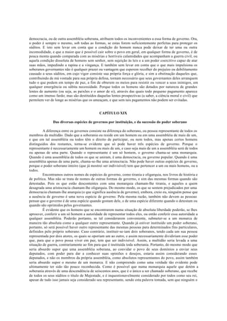 democracia, ou de outra assembléia soberana, atribuem todos os inconvenientes a essa forma de governo. Ora,
o poder é sempre o mesmo, sob todas as formas, se estas forem suficientemente perfeitas para proteger os
súditos. E isto sem levar em conta que a condição do homem nunca pode deixar de ter uma ou outra
incomodidade, e que a maior que é possível cair sobre o povo em geral, em qualquer forma de governo, é de
pouca monta quando comparada com as misérias e horríveis calamidades que acompanham a guerra civil, ou
aquela condição dissoluta de homens sem senhor, sem sujeição às leis e a um poder coercitivo capaz de atar
suas mãos, impedindo a rapina e a vingança. E também sem levar em conta que o que mais impulsiona os
soberanos governantes não é qualquer prazer ou vantagem que esperem recolher do prejuízo ou debilitamento
causado a seus súditos, em cujo vigor consiste sua própria força e glória, e sim a obstinação daqueles que,
contribuindo de má vontade para sua própria defesa, tornam necessário que seus governantes deles arranquem
tudo o que podem em tempo de paz, a fim de obterem os meios para resistir ou vencer a seus inimigos, em
qualquer emergência ou súbita necessidade. Porque todos os homens são dotados por natureza de grandes
lentes de aumento (ou seja, as paixões e o amor de si), através das quais todo pequeno pagamento aparece
como um imenso fardo; mas são destituídos daquelas lentes prospectivas (a saber, a ciência moral e civil) que
permitem ver de longe as misérias que os ameaçam, e que sem tais pagamentos não podem ser evitadas.
CAPÍTULO XIX
Das diversas espécies de governos por instituição, e da sucessão do poder soberano
A diferença entre os governos consiste na diferença do soberano, ou pessoa representante de todos os
membros da multidão. Dado que a soberania ou reside em um homem ou em uma assembléia de mais de um,
e que em tal assembléia ou todos têm o direito de participar, ou nem todos, mas apenas certos homens
distinguidos dos restantes, torna-se evidente que só pode haver três espécies de governo. Porque o
representante é necessariamente um homem ou mais de um, e caso seja mais de um a assembléia será de todos
ou apenas de uma parte. Quando o representante é um só homem, o governo chama-se uma monarquia.
Quando é uma assembléia de todos os que se uniram, é uma democracia, ou governo popular. Quando é uma
assembléia apenas de uma parte, chama-se-lhe uma aristocracia. Não pode haver outras espécies de governo,
porque o poder soberano inteiro (que já mostrei ser indivisível) tem que pertencer a um ou mais homens, ou a
todos.
Encontramos outros nomes de espécies de governo, como tirania e oligarquia, nos livros de história e
de política. Mas não se trata de nomes de outras formas de governo, e sim das mesmas formas quando são
detestadas. Pois os que estão descontentes com uma monarquia chamam-lhe tirania, e aqueles a quem
desagrada uma aristocracia chamam-lhe oligarquia. Do mesmo modo, os que se sentem prejudicados por uma
democracia chamam-lhe anarquia (o que significa ausência de governo), embora, creio eu, ninguém pense que
a ausência de governo é uma nova espécie de governo. Pela mesma razão, também não devem as pessoas
pensar que o governo é de uma espécie quando gostam dele, e de uma espécie diferente quando o detestam ou
quando são oprimidos pelos governantes.
É evidente que os homens que se encontrarem numa situação de absoluta liberdade poderão, se lhes
aprouver, conferir a um só homem a autoridade de representar todos eles, ou então conferir essa autoridade a
qualquer assembléia. Poderão portanto, se tal considerarem conveniente, submeter-se a um monarca de
maneira tão absoluta como a qualquer outro representante. Quando já estiver instituído um poder soberano,
portanto, só será possível haver outro representante das mesmas pessoas para determinados fins particulares,
definidos pelo próprio soberano. Caso contrário, instituir-se-iam dois soberanos, tendo cada um sua pessoa
representada por dois atores, os quais se oporiam um ao outro, e assim necessariamente dividiriam esse poder
que, para que o povo possa viver em paz, tem que ser indivisível. Assim, a multidão seria levada a uma
situação de guerra, contrariamente ao fim para que é instituída toda soberania. Portanto, do mesmo modo que
seria absurdo supor que uma assembléia soberana, ao convidar o povo de seus domínios a enviar seus
deputados, com poder para dar a conhecer suas opiniões e desejos, estaria assim considerando esses
deputados, e não os membros da própria assembléia, como absolutos representantes do povo, assim também
seria absurdo supor o mesmo de um monarca. E não compreendo como uma verdade tão evidente pode
ultimamente ter sido tão pouco reconhecida. Como é possível que numa monarquia aquele que detém a
soberania através de uma descendência de seiscentos anos, que é o único a ser chamado soberano, que recebe
de todos os seus súditos o título de Majestade, e é inquestionavelmente considerado por todos como seu rei,
apesar de tudo isso jamais seja considerado seu representante, sendo esta palavra tomada, sem que ninguém o
 