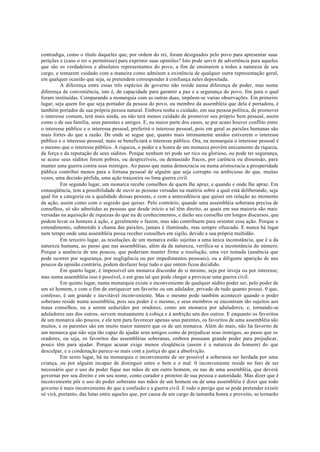 contradiga, como o título daqueles que, por ordem do rei, foram designados pelo povo para apresentar suas
petições e (caso o rei o permitisse) para exprimir suas opiniões? Isto pode servir de advertência para aqueles
que são os verdadeiros e absolutos representantes do povo, a fim de ensinarem a todos a natureza de seu
cargo, e tomarem cuidado com a maneira como admitem a existência de qualquer outra representação geral,
em qualquer ocasião que seja, se pretendem corresponder à confiança neles depositada.
A diferença entre essas três espécies de governo não reside numa diferença de poder, mas numa
diferença de conveniência, isto é, de capacidade para garantir a paz e a segurança do povo, fim para o qual
foram instituídas. Comparando a monarquia com as outras duas, impõem-se varias observações. Em primeiro
lugar, seja quem for que seja portador da pessoa do povo, ou membro da assembléia que dela é portadora, é
também portador de sua própria pessoa natural. Embora tenha o cuidado, em sua pessoa política, de promover
o interesse comum, terá mais ainda, ou não terá menos cuidado de promover seu próprio bem pessoal, assim
como o de sua família, seus parentes e amigos. E, na maior parte dos casos, se por acaso houver conflito entre
o interesse público e o interesse pessoal, preferirá o interesse pessoal, pois em geral as paixões humanas são
mais fortes do que a razão. De onde se segue que, quanto mais intimamente unidos estiverem o interesse
público e o interesse pessoal, mais se beneficiará o interesse público. Ora, na monarquia o interesse pessoal é
o mesmo que o interesse público. A riqueza, o poder e a honra de um monarca provêm unicamente da riqueza,
da força e da reputação de seus súditos. Porque nenhum rei pode ser rico ou glorioso, ou pode ter segurança,
se acaso seus súditos forem pobres, ou desprezíveis, ou demasiado fracos, por carência ou dissensão, para
manter uma guerra contra seus inimigos. Ao passo que numa democracia ou numa aristocracia a prosperidade
pública contribui menos para a fortuna pessoal de alguém que seja corrupto ou ambicioso do que, muitas
vezes, uma decisão pérfida, uma ação traiçoeira ou lima guerra civil.
Em segundo lugar, um monarca recebe conselhos de quem lhe apraz, e quando e onde lhe apraz. Em
conseqüência, tem a possibilidade de ouvir as pessoas versadas na matéria sobre a qual está deliberando, seja
qual for a categoria ou a qualidade dessas pessoas, e com a antecedência que quiser em relação ao momento
da ação, assim como com o segredo que quiser. Pelo contrário, quando uma assembléia soberana precisa de
conselhos, só são admitidas as pessoas que desde início a tal têm direito, as quais em sua maioria são mais
versadas na aquisição de riquezas do que na de conhecimentos, e darão seu conselho em longos discursos, que
podem levar os homens à ação, e geralmente o fazem, mas não contribuem para orientar essa ação. Porque o
entendimento, submetido à chama das paixões, jamais é iluminado, mas sempre ofuscado. E nunca há lugar
nem tempo onde uma assembléia possa receber conselhos em sigilo, devido a sua própria multidão.
Em terceiro lugar, as resoluções de um monarca estão sujeitas a uma única inconstância, que é a da
natureza humana, ao passo que nas assembléias, além da da natureza, verifica-se a inconstância do número.
Porque a ausência de uns poucos, que poderiam manter firme a resolução, uma vez tomada (ausência que
pode ocorrer por segurança, por negligência ou por impedimentos pessoais), ou a diligente aparição de uns
poucos da opinião contrária, podem desfazer hoje tudo o que ontem ficou decidido.
Em quarto lugar, é impossível um monarca discordar de si mesmo, seja por inveja ou por interesse;
mas numa assembléia isso é possível, e em grau tal que pode chegar a provocar uma guerra civil.
Em quinto lugar, numa monarquia existe o inconveniente de qualquer súdito poder ser, pelo poder de
um só homem, e com o fim de enriquecer um favorito ou um adulador, privado de tudo quanto possui. 0 que,
confesso, é um grande e inevitável inconveniente. Mas o mesmo pode também acontecer quando o poder
soberano reside numa assembléia, pois seu poder é o mesmo, e seus membros se encontram tão sujeitos aos
maus conselhos, ou a serem seduzidos por oradores, como um monarca por aduladores; e, tornando-se
aduladores uns dos outros, servem mutuamente à cobiça e à ambição uns dos outros. E enquanto os favoritos
de um monarca são poucos, e ele tem para favorecer apenas seus parentes, os favoritos de uma assembléia são
muitos, e os parentes são em muito maior número que os de um monarca. Além do mais, não há favorito de
um monarca que não seja tão capaz de ajudar seus amigos como de prejudicar seus inimigos, ao passo que os
oradores, ou seja, os favoritos das assembléias soberanas, embora possuam grande poder para prejudicar,
pouco têm para ajudar. Porque acusar exige menos eloqüência (assim é a natureza do homem) do que
desculpar, e a condenação parece-se mais com a justiça do que a absolvição.
Em sexto lugar, há na monarquia o inconveniente de ser possível a soberania ser herdada por uma
criança, ou por alguém incapaz de distinguir entre o bem e o mal. 0 inconveniente reside no fato de ser
necessário que o uso do poder fique nas mãos de um outro homem, ou nas de uma assembléia, que deverá
governar por seu direito e em seu nome, como curador e protetor de sua pessoa e autoridade. Mas dizer que é
inconveniente pôr o uso do poder soberano nas mãos de um homem ou de uma assembléia é dizer que todo
governo é mais inconveniente do que a confusão e a guerra civil. E todo o perigo que se pode pretender existir
só virá, portanto, das lutas entre aqueles que, por causa de um cargo de tamanha honra e proveito, se tornarão
 