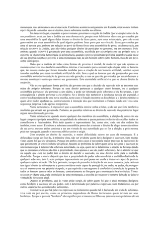 monarquia, mas democracia ou aristocracia. Conforme acontecia antigamente em Esparta, onde os reis tinham
o privilégio de comandar seus exércitos, mas a soberania residia nos éforos.
Em terceiro lugar, enquanto o povo romano governava a região da Judéia (por exemplo) através de
um presidente, nem por isso a Judéia era uma democracia, porque seus habitantes não eram governados por
uma assembléia da qual algum deles tivesse o direito de fazer parte; nem uma aristocracia, pois não eram
governados por uma assembléia da qual alguém pudesse fazer parte por sua eleição. Eram governados por
uma só pessoa que, embora em relação ao povo de Roma fosse uma assembléia do povo, ou democracia, em
relação ao povo da Judéia, que não tinha qualquer direito de participar no governo, era um monarca. Pois
embora quando o povo é governado por uma assembléia, escolhida por ele próprio em seu próprio seio, o
governo se chame uma democracia ou aristocracia, quando o povo é governado por uma assembléia que não é
de sua própria escolha o governo é uma monarquia; não de um homem sobre outro homem, mas de um povo
sobre outro povo.
Dado que a matéria de todas estas formas de governo é mortal, de modo tal que não apenas os
monarcas morrem, mas também assembléias inteiras, é necessário para a conservação da paz entre os homens
que, do mesmo modo que foram tomadas medidas para a criação de um homem artificial, também sejam
tomadas medidas para uma eternidade artificial da vida. Sem a qual os homens que são governados por uma
assembléia voltarão à condição de guerra em cada geração, e com os que são governados por um só homem o
mesmo acontecerá assim que morrer seu governante. Esta eternidade artificial é o que se chama direito de
sucessão.
Não existe qualquer forma perfeita de governo em que a decisão da sucessão não se encontre nas
mãos do próprio soberano. Porque se esse direito pertencer a qualquer outro homem, ou a qualquer
assembléia particular, ele pertence a um súdito, e pode ser retomado pelo soberano a seu bel-prazer, e por
conseqüência o direito pertence a ele próprio. Se o direito não pertencer a nenhuma pessoa em especial, e
estiver na dependência de uma nova escolha, neste caso o Estado encontra-se dissolvido, e o direito pertence a
quem dele puder apoderar-se, contrariamente à intenção dos que instituíram o Estado, tendo em vista uma
segurança perpétua e não apenas temporária.
Numa democracia, é impossível que a assembléia inteira venha a faltar, a não ser que falte também a
multidão que deverá ser governada. Portanto, as questões relativas ao direito de sucessão não podem ter lugar
algum nessa forma de governo.
Numa aristocracia, quando morre qualquer dos membros da assembléia, a eleição de outro em seu
lugar compete à própria assembléia, na qualidade de soberano a quem pertence o direito de escolher todos os
conselheiros e funcionários. Pois tudo quanto o representante faz, como ator, cada um dos súditos faz
também, como autor. E embora a soberana assembléia possa dar a outrem o direito de eleger novos membros
de sua corte, mesmo assim continua a ser em virtude de sua autoridade que se faz a eleição, e pela mesma
pode ser revogada, quando o interesse público assim o exigir.
Com respeito ao direito de sucessão, a maior dificuldade ocorre no caso da monarquia. E a
dificuldade surge do fato de, à primeira vista, não ser evidente quem deve designar o sucessor, nem muitas
vezes quem foi que ele designou. Porque em ambos estes casos é necessária maior precisão de raciocínio do
que geralmente se tem o costume de aplicar. Quanto ao problema de saber quem deve designar o sucessor de
um monarca que é detentor da soberana autoridade, ou seja, quem deve determinar o direito de herança (dado
que os monarcas eletivos não têm a propriedade, mas apenas o uso do poder soberano), deve admitir-se que
ou aquele que está no poder tem o direito de decidir a sucessão, ou esse direito volta para a multidão
dissolvida. Porque a morte daquele que tem a propriedade do poder soberano deixa a multidão destituída de
qualquer soberano, isto é, sem qualquer representante no qual possa ser unida e tornar-se capaz de praticar
qualquer espécie de ação. Ela fica, portanto, incapaz de proceder à eleição de um novo monarca, pois cada um
tem igual direito de submeter-se a quem considerar mais capaz de protegê-lo, ou então, se puder, de proteger-
se a si mesmo com sua própria escapada, o que equivale a um regresso à confusão e à condição de guerra de
todos os homens contra todos os homens, contrariamente ao fim para que a monarquia fora instituída. Torna-
se assim evidente que, pela instituição de uma monarquia, a escolha do sucessor é sempre deixada ao juízo e
vontade do possessor atual.
Quanto ao problema, que às vezes pode surgir, de saber quem foi que o atual monarca designou
como herdeiro e sucessor de seu poder, este é determinado por palavras expressas, num testamento, ou por
outros sinais tácitos considerados suficientes.
Considera-se que há palavras expressas ou testamento quando tal é declarado em vida do soberano,
viva vote ou por escrito, como os primeiros imperadores de Roma declaravam quem deviam ser seus
herdeiros. Porque a palavra "herdeiro" não significa por si mesma os filhos ou parentes mais próximos de um
 