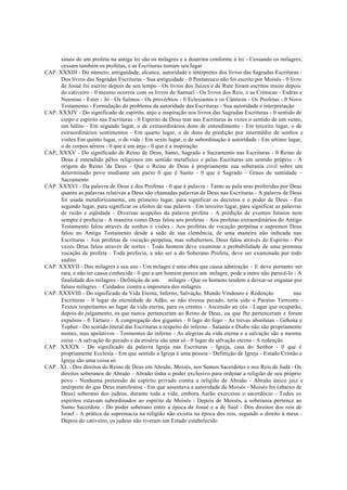 sinais de um profeta na antiga lei são os milagres e a doutrina conforme à lei - Cessando os milagres,
cessam também os profetas, e as Escrituras tomam seu lugar
CAP. XXXIII - Do número, antiguidade, alcance, autoridade e intérpretes dos livros das Sagradas Escrituras -
Dos livros das Sagradas Escrituras - Sua antiguidade - 0 Pentateuco não foi escrito por Moisés - 0 livro
de Josué foi escrito depois de seu tempo - Os livros dos Juízes e de Rute foram escritos muito depois
do cativeiro - 0 mesmo ocorreu com os livros de Samuel - Os livros dos Reis, e as Crônicas - Esdras e
Neemias - Ester - Jó - Os Salmos - Os provérbios - 0 Eclesiastes e os Cânticos - Os Profetas - 0 Novo
Testamento - Formulação do problema da autoridade das Escrituras - Sua autoridade e interpretação
CAP. XXXIV - Do significado de espírito, anjo e inspiração nos livros das Sagradas Escrituras - 0 sentido de
corpo e espírito nas Escrituras - 0 Espírito de Deus tear nas Escrituras às vezes o sentido de um vento,
um hálito - Em segundo lugar, o de extraordinários dons de entendimento - Em terceiro lugar, o de
extraordinários sentimentos - Em quarto lugar, o de dons de predição por intermédio de sonhos e
visões Em quinto lugar, o de vida - Em sexto lugar, o de subordinação à autoridade - Em sétimo lugar,
o de corpos aéreos - 0 que é um anjo - 0 que é a inspiração
CAP, XXXV - Do significado de Reino de Deus, Santo, Sagrado e Sacramento nas Escrituras - 0 Reino de
Deus é entendido pêlos religiosos em sentido metafísico e pelas Escrituras em sentido próprio - A
origem do Reino 'de Deus - Que o Reino de Deus é propriamente sua soberania civil sobre um
determinado povo mediante um pacto 0 que é Santo - 0 que é Sagrado - Graus de santidade –
Sacramento
CAP. XXXVI - Da palavra de Deus e dos Profetas - 0 que é palavra - Tanto as pala uras proferidas por Deus
quanto as palavras relativas a Deus são chamadas palavras de Deus nas Escrituras - A palavra de Deus
foi usada metaforicamente, em primeiro lugar, para significar os decretos e o poder de Deus - Em
segundo lugar, para significar os efeitos de sua palavra - Em terceiro lugar, para significar as palavras
de razão e eqüidade - Diversas acepções da palavra profeta - A predição de eventos futuros nem
sempre é profecia - A maneira como Deus falou aos profetas - Aos profetas extraordinários do Antigo
Testamento falou através de sonhos e visões - Aos profetas de vocação perpétua e supremos Deus
falou no Antigo Testamento desde a sede de sua clemência, de uma maneira não indicada nas
Escrituras - Aos profetas de vocação perpétua, mas subalternos, Deus falou através do Espírito - Por
vezes Deus falou através de sortes - Todo homem deve examinar a probabilidade de uma pretensa
vocação de profeta - Toda profecia, a não ser a do Soberano Profeta, deve ser examinada por todo
súdito
CAP. XXXVII - Dos milagres e seu uso - Um milagre é uma obra que causa admiração - E deve portanto ser
rara, e não ter causa conhecida - 0 que a um homem parece um milagre, pode a outro não parecê-lo - A
finalidade dos milagres - Definição de um milagre - Que os homens tendem a deixar-se enganar por
falsos milagres – Cuidados contra a impostura dos milagres
CAP. XXXVIII - Do significado da Vida Eterna, Inferno, Salvação, Mundo Vindouro e Redenção nas
Escrituras - 0 lugar da eternidade de Adão, se não tivesse pecado, teria sido o Paraíso Terrestre -
Textos respeitantes ao lugar da vida eterna, para os crentes - Ascensão ao céu - Lugar que ocuparão,
depois do julgamento, os que nunca pertenceram ao Reino de Deus, ou que lhe pertenceram e foram
expulsos - 0 Tártaro - A congregação dos gigantes - 0 lago do fogo - As trevas absolutas - Gehena e
Tophet - Do sentido literal das Escrituras a respeito do inferno - Satanás e Diabo não são propriamente
nomes, mas apelativos - Tormentos do inferno - As alegrias da vida eterna e a salvação são a mesma
coisa - A salvação do pecado e da miséria são uma só - 0 lugar da salvação eterna - A redenção
CAP. XXXIX - Do significado da palavra Igreja nas Escrituras - Igreja, casa do Senhor - 0 que é
propriamente Ecclesia - Em que sentido a Igreja é uma pessoa - Definição de Igreja - Estado Cristão e
Igreja são uma coisa só
CAP . XL - Dos direitos do Reino de Deus em Abraão, Moisés, nos Sumos Sacerdotes e nos Reis de Judá - Os
direitos soberanos de Abraão - Abraão tinha o poder exclusivo para ordenar a religião de seu próprio
povo - Nenhuma pretensão de espírito privado contra a religião de Abraão - Abraão único juiz e
intérprete do que Deus manifestou - Em que assentava a autoridade de Moisés - Moisés foi (abaixo de
Deus) soberano dos judeus, durante toda a vida, embora Aarão exercesse o sacerdócio - Todos os
espíritos estavam subordinados ao espírito de Moisés - Depois de Moisés, a soberania pertence ao
Sumo Sacerdote - Do poder soberano entre a época de Josué e a de Saul - Dos direitos dos reis de
Israel - A prática da supremacia na religião não existia na época dos reis, segundo o direito à mesa -
Depois do cativeiro, os judeus não tiveram um Estado estabelecido
 