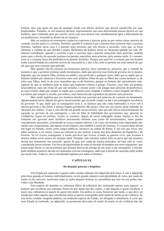 homem, mas seja quem for que de qualquer modo este último declarar que deverá suceder-lhe em suas
propriedades. Portanto, se um monarca declarar expressamente que uma determinada pessoa deverá ser sua
herdeira, quer oralmente quer por escrito, nesse caso essa pessoa será, imediatamente após o falecimento de
seu predecessor, investida no direito de ser monarca.
Mas na ausência de testamento e palavras expressas é preciso guiar-se por outros sinais naturais da
vontade, um dos quais é o costume. Portanto, quando 0 costume é que o parente mais próximo seja o sucessor
absoluto, também nesse caso é o parente mais próximo que tem direito à sucessão, visto que, se fosse
diferente a vontade do que detinha o poder, facilmente ele poderia assim ter declarado quando em vida. De
maneira semelhante, quando o costume é que o sucessor seja o parente masculino mais próximo, também
nesse caso o direito de sucessão pertence ao parente masculino mais próximo, pela mesma razão. E o mesmo
seria se o costume fosse dar preferência ao parente feminino. Porque seja qual for o costume que um homem
tenha a possibilidade de controlar através de uma palavra, e não o faz, está-se perante um sinal natural de que
ele quer que esse costume seja aplicado.
Mas quando não há costume ou testamento anterior, deve entender-se, primeiro, que a vontade do
monarca é que o governo continue sendo monárquico, dado que aprovou essa forma de governo em si mesmo.
Segundo, que seu próprio filho, homem ou mulher, seja preferido a qualquer outro, dado que se supõe que os
homens tendem por natureza a favorecer mais seus próprios filhos do que os filhos dos outros homens; e, de
entre seus filhos, mais os do sexo masculino que os do feminino, porque os homens são naturalmente mais
capazes do que as mulheres para as ações que implicam esforço e perigo. Terceiro, caso falte sua própria
descendência, mais um irmão do que um estranho, e mesmo assim o de sangue mais próximo de preferência
ao mais remoto, dado que sempre se supõe que o parente mais chegada é também o mais chegado em afeto, e
é evidente que sempre se recebe, por reflexo, mais honra devido à grandeza do parente mais próximo.
Mas sendo legítimo que um monarca decida sua sucessão por palavras de contrato ou testamento,
alguém poderá talvez objetar um grave inconveniente: que ele pode vender ou dar a um estrangeiro seu direito
de governar. O que, dado que os estrangeiros (isto é, os homens que não estão habituados a viver sob o
mesmo governo e não falam a mesma língua) geralmente dão pouco valor uns aos outros, pode redundar na
opressão dos súditos. O que é sem dúvida um grande inconveniente, mas que não deriva necessariamente da
sujeição ao governo de um estrangeiro, e sim da falta de habilidade dos governantes que ignoram as
verdadeiras regras da política. Assim os romanos, depois de terem subjugado muitas nações, a fim de
tornarem seu governo mais aceitável procuraram eliminar essa causa de ressentimento, tanto quanto
consideraram necessário, concedendo às vezes a nações inteiras, e às vezes aos homens mais importantes das
nações que conquistaram, não apenas os privilégios, mas também o nome de romanos. E a muitos deles deram
um lugar no Senado, assim como cargos públicos, inclusive na cidade de Roma. E era isto que nosso mui
sábio monarca, o rei Jaime, visava ao esforçar-se por realizar a união dos dois domínios da Inglaterra e da
Escócia. Se tal tivesse conseguido, é muito provável que tivesse evitado as guerras civis, que levaram à
miséria ambos esses reinos, na situação atual. Portanto, não constitui injúria feita ao povo que um monarca
decida por testamento sua sucessão, apesar de que, por culpa de muitos príncipes, tal haja sido às vezes
considerado inconveniente. Em favor da legitimidade de uma tal decisão há também um outro argumento: que
sejam quais forem os inconvenientes que possam derivar da entrega de um reino a um estrangeiro, o mesmo
pode também acontecer devido ao casamento com um estrangeiro, dado que o direito de sucessão pode acabar
por recair nele. Todavia, isto é considerado legítimo por todos os homens.
CAPÍTULO XX
Do domínio paterno e despótico
Um Estado por aquisição é aquele onde o poder soberano foi adquirido pela força. E este é adquirido
pela força quando os homens individualmente, ou em grande número e por pluralidade de votos, por medo da
morte ou do cativeiro, autorizam todas as ações daquele homem ou assembléia que tem em seu poder suas
vidas e sua liberdade.
Esta espécie de domínio ou soberania difere da soberania por instituição apenas num aspecto: os
homens que escolhem seu soberano fazem-no por medo uns dos outros, e não daquele a quem escolhem, e
neste caso submetem-se àquele de quem têm medo. Em ambos os casos fazem-no por medo, o que deve ser
notado por todos aqueles que consideram nulos os pactos conseguidos pelo medo da morte ou da violência. Se
isso fosse verdade, ninguém poderia, em nenhuma espécie de Estado, ser obrigado à obediência. É certo que
num Estado já instituído, ou adquirido, as promessas derivadas do medo da morte ou da violência não são
 