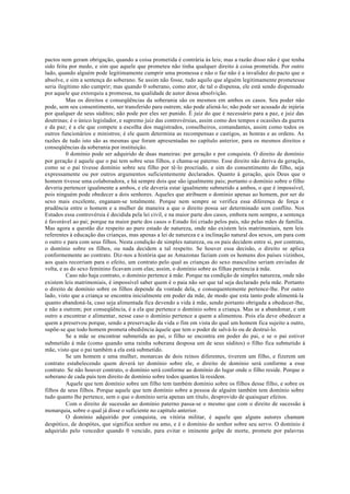 pactos nem geram obrigação, quando a coisa prometida é contrária às leis; mas a razão disso não é que tenha
sido feita por medo, e sim que aquele que prometeu não tinha qualquer direito à coisa prometida. Por outro
lado, quando alguém pode legitimamente cumprir uma promessa e não o faz não é a invalidez do pacto que o
absolve, e sim a sentença do soberano. Se assim não fosse, tudo aquilo que alguém legitimamente prometesse
seria ilegítimo não cumprir; mas quando 0 soberano, como ator, de tal o dispensa, ele está sendo dispensado
por aquele que extorquiu a promessa, na qualidade de autor dessa absolvição.
Mas os direitos e conseqüências da soberania são os mesmos em ambos os casos. Seu poder não
pode, sem seu consentimento, ser transferido para outrem; não pode aliená-lo; não pode ser acusado de injúria
por qualquer de seus súditos; não pode por eles ser punido. É juiz do que é necessário para a paz, e juiz das
doutrinas; é o único legislador, e supremo juiz das controvérsias, assim como dos tempos e ocasiões da guerra
e da paz; é a ele que compete a escolha dos magistrados, conselheiros, comandantes, assim como todos os
outros funcionários e ministros; é ele quem determina as recompensas e castigos, as honras e as ordens. As
razões de tudo isto são as mesmas que foram apresentadas no capítulo anterior, para os mesmos direitos e
conseqüências da soberania por instituição.
0 domínio pode ser adquirido de duas maneiras: por geração e por conquista. O direito de domínio
por geração é aquele que o pai tem sobre seus filhos, e chama-se paterno. Esse direito não deriva da geração,
como se o pai tivesse domínio sobre seu filho por tê-lo procriado, e sim do consentimento do filho, seja
expressamente ou por outros argumentos suficientemente declarados. Quanto à geração, quis Deus que o
homem tivesse uma colaboradora, e há sempre dois que são igualmente pais; portanto o domínio sobre o filho
deveria pertencer igualmente a ambos, e ele deveria estar igualmente submetido a ambos, o que é impossível,
pois ninguém pode obedecer a dois senhores. Aqueles que atribuem o domínio apenas ao homem, por ser do
sexo mais excelente, enganam-se totalmente. Porque nem sempre se verifica essa diferença de força e
prudência entre o homem e a mulher de maneira a que o direito possa ser determinado sem conflito. Nos
Estados essa controvérsia é decidida pela lei civil, e na maior parte dos casos, embora nem sempre, a sentença
é favorável ao pai; porque na maior parte dos casos o Estado foi criado pelos pais, não pelas mães de família.
Mas agora a questão diz respeito ao puro estado de natureza, onde não existem leis matrimoniais, nem leis
referentes à educação das crianças, mas apenas a lei de natureza e a inclinação natural dos sexos, um para com
o outro e para com seus filhos. Nesta condição de simples natureza, ou os pais decidem entre si, por contrato,
o domínio sobre os filhos, ou nada decidem a tal respeito. Se houver essa decisão, o direito se aplica
conformemente ao contrato. Diz-nos a história que as Amazonas faziam com os homens dos países vizinhos,
aos quais recorriam para o efeito, um contrato pelo qual as crianças do sexo masculino seriam enviadas de
volta, e as do sexo feminino ficavam com elas; assim, o domínio sobre as filhas pertencia à mãe.
Caso não haja contrato, o domínio pertence à mãe. Porque na condição de simples natureza, onde não
existem leis matrimoniais, é impossível saber quem é o paia não ser que tal seja declarado pela mãe. Portanto
o direito de domínio sobre os filhos depende da vontade dela, e consequentemente pertence-lhe. Por outro
lado, visto que a criança se encontra inicialmente em poder da mãe, de modo que esta tanto pode alimentá-la
quanto abandoná-la, caso seja alimentada fica devendo a vida à mãe, sendo portanto obrigada a obedecer-lhe,
e não a outrem; por conseqüência, é a ela que pertence o domínio sobre a criança. Mas se a abandonar, e um
outro a encontrar e alimentar, nesse caso o domínio pertence a quem a alimentou. Pois ela deve obedecer a
quem a preservou porque, sendo a preservação da vida o fim em vista do qual um homem fica sujeito a outro,
supõe-se que todo homem prometa obediência àquele que tem o poder de salvá-lo ou de destruí-lo.
Se a mãe se encontrar submetida ao pai, o filho se encontra em poder do pai, e se o pai estiver
submetido à mãe (como quando uma rainha soberana desposa um de seus súditos) o filho fica submetido à
mãe, visto que o pai também a ela está submetido.
Se um homem e uma mulher, monarcas de dois reinos diferentes, tiverem um filho, e fizerem um
contrato estabelecendo quem deverá ter domínio sobre ele, o direito de domínio será conforme a esse
contrato. Se não houver contrato, o domínio será conforme ao domínio do lugar onde o filho reside. Porque o
soberano de cada país tem direito de domínio sobre todos quantos lá residem.
Aquele que tem domínio sobre um filho tem também domínio sobre os filhos desse filho, e sobre os
filhos de seus filhos. Porque aquele que tem domínio sobre a pessoa de alguém também tem domínio sobre
tudo quanto lhe pertence, sem o que o domínio seria apenas um título, desprovido de quaisquer efeitos.
Com o direito de sucessão ao domínio paterno passa-se o mesmo que com o direito de sucessão à
monarquia, sobre o qual já disse o suficiente no capítulo anterior.
O domínio adquirido por conquista, ou vitória militar, é aquele que alguns autores chamam
despótico, de despótes, que significa senhor ou amo, e é o domínio do senhor sobre seu servo. O domínio é
adquirido pelo vencedor quando 0 vencido, para evitar o iminente golpe de morte, promete por palavras
 