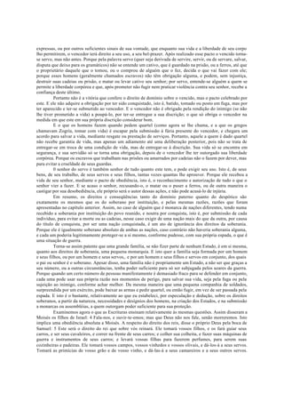 expressas, ou por outros suficientes sinais de sua vontade, que enquanto sua vida e a liberdade de seu corpo
lho permitirem, o vencedor terá direito a seu uso, a seu bel-prazer. Após realizado esse pacto o vencido torna-
se servo, mas não antes. Porque pela palavra servo (quer seja derivada de servire, servir, ou de servare, salvar,
disputa que deixo para os gramáticos) não se entende um cativo, que é guardado na prisão, ou a ferros, até que
o proprietário daquele que o tomou, ou o comprou de alguém que o fez, decida o que vai fazer com ele;
porque esses homens (geralmente chamados escravos) não têm obrigação alguma, e podem, sem injustiça,
destruir suas cadeias ou prisão, e matar ou levar cativo seu senhor; por servo, entende-se alguém a quem se
permite a liberdade corpórea e que, após prometer não fugir nem praticar violência contra seu senhor, recebe a
confiança deste último.
Portanto não é a vitória que confere o direito de domínio sobre o vencido, mas o pacto celebrado por
este. E ele não adquire a obrigação por ter sido conquistado, isto é, batido, tomado ou posto em fuga, mas por
ter aparecido e ter-se submetido ao vencedor. E o vencedor não é obrigado pela rendição do inimigo (se não
lhe tiver prometido a vida) a poupá-lo, por ter-se entregue a sua discrição; o que só obriga o vencedor na
medida em que este em sua própria discrição considerar bom.
E o que os homens fazem quando pedem quartel (como agora se lhe chama, e a que os gregos
chamavam Zogría, tomar com vida) é escapar pela submissão à fúria presente do vencedor, e chegara um
acordo para salvar a vida, mediante resgate ou prestação de serviços. Portanto, aquele a quem é dado quartel
não recebe garantia de vida, mas apenas um adiamento até uma deliberação posterior, pois não se trata de
entregar-se em troca de uma condição de vida, mas de entregar-se à discrição. Sua vida só se encontra em
segurança, e sua servidão só se torna uma obrigação, depois de o vencedor lhe ter outorgado sua liberdade
corpórea. Porque os escravos que trabalham nas prisões ou amarrados por cadeias não o fazem por dever, mas
para evitar a crueldade de seus guardas.
0 senhor do servo é também senhor de tudo quanto este tem, e pode exigir seu uso. Isto é, de seus
bens, de seu trabalho, de seus servos e seus filhos, tantas vezes quantas lhe aprouver. Porque ele recebeu a
vida de seu senhor, mediante o pacto de obediência, isto é, o reconhecimento e autorização de tudo o que o
senhor vier a fazer. E se acaso o senhor, recusando-o, o matar ou o puser a ferros, ou de outra maneira o
castigar por sua desobediência, ele próprio será o autor dessas ações, e não pode acusá-lo de injúria.
Em resumo, os direitos e conseqüências tanto do domínio paterno quanto do despótico são
exatamente os mesmos que os do soberano por instituição, e pelas mesmas razões, razões que foram
apresentadas no capítulo anterior. Assim, no caso de alguém que é monarca de nações diferentes, tendo numa
recebido a soberania por instituição do povo reunido, e noutra por conquista, isto é, por submissão de cada
indivíduo, para evitar a morte ou as cadeias, nesse caso exigir de uma nação mais do que da outra, por causa
do título de conquista, por ser uma nação conquistada, é um ato de ignorância dos direitos da soberania.
Porque ele é igualmente soberano absoluto de ambas as nações, caso contrário não haveria soberania alguma,
e cada um poderia legitimamente proteger-se a si mesmo, conforme pudesse, com sua própria espada, o que é
uma situação de guerra.
Torna-se assim patente que uma grande família, se não fizer parte de nenhum Estado, é em si mesma,
quanto aos direitos de soberania, uma pequena monarquia. E isto quer a família seja formada por um homem
e seus filhos, ou por um homem e seus servos,. e por um homem e seus filhos e servos em conjunto, dos quais
o pai ou senhor é o soberano. Apesar disso, uma família não é propriamente um Estado, a não ser que graças a
seu número, ou a outras circunstâncias, tenha poder suficiente para só ser subjugada pelos azares da guerra.
Porque quando um certo número de pessoas manifestamente é demasiado fraco para se defender em conjunto,
cada uma pode usar sua própria razão nos momentos de perigo, para salvar sua vida, seja pela fuga ou pela
sujeição ao inimigo, conforme achar melhor. Da mesma maneira que uma pequena companhia de soldados,
surpreendida por um exército, pode baixar as armas e pedir quartel, ou então fugir, em vez de ser passada pela
espada. E isto é o bastante, relativamente ao que eu estabeleci, por especulação e dedução, sobre os direitos
soberanos, a partir da natureza, necessidades e desígnios dos homens, na criação dos Estados, e na submissão
a monarcas ou assembléias, a quem outorgam poder suficiente para sua proteção.
Examinemos agora o que as Escrituras ensinam relativamente às mesmas questões. Assim disseram a
Moisés os filhos de Israel: 4 Fala-nos, e ouvir-te-emos; mas que Deus não nos fale, senão morreremos. Isto
implica uma obediência absoluta a Moisés. A respeito do direito dos reis, disse o próprio Deus pela boca de
Samuel: 5 Este será o direito do rei que sobre vós reinará. Ele tomará vossos filhos, e os fará guiar seus
carros, e ser seus cavaleiros, e correr na frente de seus carros; e colher sua colheita, e fazer suas máquinas de
guerra e instrumentos de seus carros; e levará vossas filhas para fazerem perfumes, para serem suas
cozinheiras e padeiras. Ele tomará vossos campos, vossos vinhedos e vossos olivais, e dá-los-á a seus servos.
Tomará as primícias de vosso grão e de vosso vinho, e dá-las-á a seus camareiros e a seus outros servos.
 