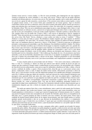 Tomará vossos servos e vossas criadas, e a flor de vossa juventude, para empregá-los em seus negócios.
Tomará as primícias de vossos rebanhos, e vós sereis seus servos. Trata-se aqui de um poder absoluto,
resumido nas últimas palavras, vós sereis seus servos. Por outro lado, quando o povo soube qual o poder que
seu rei iria ter, apesar de tudo consentiu, e assim disse: 6 Nós seremos como todas as outras nações, e nosso
rei julgará nossas causas, e irá à nossa frente para comandar-nos em nossas guerras. Aqui se encontra
confirmado o direito que têm os soberanos, tanto 0 da milícia quanto todo poder judicial, direito que encerra o
poder mais absoluto que a um homem é possível transferir a outro. Por outro lado, foi a seguinte a oração do
rei Salomão a Deus:' Dá a teu servo entendimento para julgar teu povo, e para distinguir entre o bem e o mal.
Competia portanto ao soberano ser juiz, e prescrever as regras para distinguir entre o bem e o mal, regras estas
que são as leis; por conseqüência, é nele que reside o poder legislativo. Saul pôs a prêmio a vida de Davi mas
este, quando estava em seu poder dar a morte a Saul, e seus servos se aprestavam a fazê-lo, impediu-os
dizendo:" Deus não permita que eu cometa tal ação contra meu senhor, o ungido de Deus. Sobre a obediência
dos servos disse São Paulo:' Servos, obedecei a vosso senhor em todas as coisas. E também:' ° Filhos,
obedecei a vossos pais em todas as coisas. Há obediência simples naqueles que estão sujeitos ao domínio
paterno ou despótico. Por outro lado:" Os escribas e fariseus estão sentados na cadeira de Moisés, portanto
tudo o que vos mandarem observar, observai-o e fazei-o. E São Paulo:' 2 Adverti-os para que se submetam a
príncipes e outras pessoas de autoridade, e que lhes obedeçam. Esta obediência também é simples. Por último,
mesmo nosso Salvador reconhece que os homens devem pagar os impostos exigidos pelos reis, quando diz:
Dai a César o que é de César; e ele próprio pagava esses impostos. E reconhece também que a palavra do rei é
suficiente para tirar qualquer coisa de qualquer súdito, quando tal é necessário, e que o rei é o juiz dessa
necessidade; porque ele próprio, como rei dos judeus, ordenou aos discípulos que tomassem a burra e seu
burrinho para levá-lo a Jerusalém, dizendo:' 3 Ide à aldeia que fica diante de vós, e lá encontrareis uma burra
amarrada, e com ela seu burrinho; desamarrai-mos e trazei-mos. E se alguém vos perguntar o que pretendeis,
dizei que o Senhor tem necessidade deles; e deixar-vos-ão partir. Ninguém perguntará se essa necessidade
constitui um direito suficiente, nem se ele é juiz dessa necessidade, mas simplesmente acatarão a vontade do
Senhor.
A estas citações pode ser acrescentada outra do Gênese: ' ° Vós sereis como deuses, conhecendo o
bem e o mal. E o versículo 11: Quem vos disse que estáveis nus? Haveis comido da árvore da qual vos
ordenei que não comêsseis? Porque sendo o conhecimento ou juízo do bem e do mal proibido sob o símbolo
do fruto da árvore do conhecimento, como prova a que foi submetida a obediência de Adão, o diabo, a fim de
excitar a ambição da mulher, a quem o fruto já parecia belo, disse-lhe que se o provassem seriam como
deuses, conhecendo o bem e o mal. E depois de ambos terem comido, efetivamente assumiram o oficio de
Deus, que é o juízo do bem e do mal, mas não adquiriram qualquer nova aptidão para distinguir corretamente
entre eles. E embora se diga que, depois de comerem, viram que estavam nus, nunca ninguém interpretou essa
passagem como querendo dizer que antes eles eram cegos e não viam sua própria pele; o significado é
claramente que foi essa a primeira vez que julgaram sua nudez (na qual foi a vontade de Deus criá-los) como
inconveniente; e, sentindo-se envergonhados, tacitamente censuraram o próprio Deus. Ao que Deus disse
Haveis comido, etc., como se quisesse dizer: Vós, que me deveis obediência, pretendeis atribuir-vos a
capacidade de julgar meus mandamentos? Pelo que fica claramente indicado (embora alegoricamente) que os
mandamentos daqueles que têm o direito de mandar não devem ser censurados nem discutidos por seus
súditos.
De modo que aparece bem claro a meu entendimento, tanto a partir da razão quanto das Escrituras,
que o poder soberano, quer resida num homem, como numa monarquia, quer numa assembléia, como nos
Estados populares e aristocráticos, é o maior que é possível imaginar que os homens possam criar. E, embora
seja possível imaginar muitas más conseqüências de um poder tão ilimitado, apesar disso as conseqüências da
falta dele, isto é, a guerra perpétua de todos os homens com seus vizinhos, são muito piores. Nesta vida a
condição do homem jamais poderá deixar de ter alguns inconvenientes, mas num Estado jamais se verifica
qualquer grande inconveniente a não ser os que derivam da desobediência dos súditos, e o rompimento
daqueles pactos a que o Estado deve sua existência. E quem quer que considere demasiado grande o poder
soberano procurará fazer que ele se torne menor, e para tal precisará submeter-se a um poder capaz de limitá-
lo; quer dizer, a um poder ainda maior.
A maior objeção é a da prática: ou seja, a pergunta sobre onde e quando um tal poder foi jamais
reconhecido pelos súditos. Mas perante isso pode perguntar-se quando e onde já existiu um reino que tenha
permanecido muito tempo livre de sedições e guerras civis. Naquelas nações cujos Estados tiveram vida longa
e só foram destruídos pela guerra exterior, os súditos jamais discutiram o poder soberano. E seja como for, um
argumento tirado da prática de homens que nunca conseguiram chegar ao fundo, para com reta razão pesar as
 
