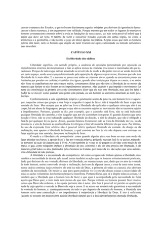 causas e natureza dos Estados, e que sofreram diariamente aquelas misérias que derivam da ignorância dessas
causas e dessa natureza, é um argumento sem validade. Porque mesmo que em todos os lugares do mundo os
homens costumassem construir sobre a areia as fundações de suas causas, daí não seria possível inferir que é
assim que deve ser feito. 0 talento de fazer e conservar Estados consiste em certas regras, tal como a
aritmética e a geometria, e não (como o jogo do tênis) apenas na prática. Regras essas que nem os homens
pobres têm lazer, nem os homens que dispõe de lazer tiveram até agora curiosidade ou método suficientes
para descobrir.
CAPÍTULO XXI
Da liberdade dos súditos
Liberdade significa, em sentido próprio, a ausência de oposição (entendendo por oposição os
impedimentos externos do movimento); e não se aplica menos às criaturas irracionais e inanimadas do que às
racionais. Porque de tudo o que estiver amarrado ou envolvido de modo a não poder mover-se senão dentro de
um certo espaço, sendo esse espaço determinado pela oposição de algum corpo externo, dizemos que não tem
liberdade de ir mais além. E o mesmo se passa com todas as criaturas vivas, quando se encontram presas ou
limitadas por paredes ou cadeias; e também das águas, quando são contidas por diques ou canais, e se assim
não fosse se espalhariam por um espaço maior, costumamos dizer que não têm a liberdade de se mover da
maneira que fariam se não fossem esses impedimentos externos. Mas quando o que impede o movimento faz
parte da constituição da própria coisa não costumamos dizer que ela não tem liberdade, mas que lhe falta o
poder de se mover; como quando uma pedra está parada, ou um homem se encontra amarrado ao leito pela
doença.
Conformemente a este significado próprio e geralmente aceite da palavra, um homem livre é aquele
que, naquelas coisas que graças a sua força e engenho é capaz de fazer, não é impedido de fazer o que tem
vontade de fazer. Mas sempre que as palavras livre e liberdade são aplicadas a qualquer coisa que não é um
corpo, há um abuso de linguagem; porque o que não se encontra sujeito ao movimento não se encontra sujeito
a impedimentos. Portanto, quando se diz, por exemplo, que o caminho está livre, não se está indicando
qualquer liberdade do caminho, e sim daqueles que por ele caminham sem parar. E quando dizemos que uma
doação é livre, não se está indicando qualquer liberdade da doação, e sim do doador, que não é obrigado a
fazê-la por qualquer lei ou pacto. Assim, quando falamos livremente, não se trata da liberdade da voz, ou da
pronúncia, e sim do homem ao qual nenhuma lei obrigou a falar de maneira diferente da que usou. Por último,
do uso da expressão livre arbítrio não é possível inferir qualquer liberdade da vontade, do desejo ou da
inclinação, mas apenas a liberdade do homem; a qual consiste no fato de ele não deparar com entraves ao
fazer aquilo que tem vontade, desejo ou inclinação de fazer.
O medo e a liberdade são compatíveis: como quando alguém atira seus bens ao mar com medo de
fazer afundar seu barco, e apesar disso o faz por vontade própria, podendo recusar fazê-lo se quiser, tratando-
se portanto da ação de alguém que é livre. Assim também às vezes só se pagam as dívidas com medo de ser
preso, o que, como ninguém impede a abstenção do ato, constitui o ato de uma pessoa em liberdade. E de
maneira geral todos os atos praticados pelos homens no Estado, por medo da lei, são ações que seus autores
têm a liberdade de não praticar.
A liberdade e a necessidade são compatíveis: tal como as águas não tinham apenas a liberdade, mas
também a necessidade de descer pelo canal, assim também as ações que os homens voluntariamente praticam,
dado que derivam de sua vontade, derivam da liberdade; ao mesmo tempo que, dado que os atos da vontade
de todo homem, assim como todo desejo e inclinação, derivam de alguma causa, e essa de uma outra causa,
numa cadeia contínua (cujo primeiro elo está na mão de Deus, a primeira de todas as causas), elas derivam
também da necessidade. De modo tal que para quem pudesse ver a conexão dessas causas a necessidade de
todas as ações voluntárias dos homens pareceria manifesta. Portanto Deus, que vê e dispõe todas as coisas, vê
também que a liberdade que o homem tem de fazer o que quer é acompanhada pela necessidade de fazer
aquilo que Deus quer, e nem mais nem menos do que isso. Porque embora os homens possam fazer muitas
coisas que Deus não ordenou, e das quais portanto não é autor, não lhes é possível ter paixão ou apetite por
nada de cujo apetite a vontade de Deus não seja a causa. E se acaso sua vontade não garantisse a necessidade
da vontade do homem, e. consequentemente de tudo o que depende da vontade do homem, a liberdade dos
homens seria uma contradição e um impedimento à onipotência e liberdade de Deus. E isto é suficiente
(quanto ao assunto em pauta) sobre aquela liberdade natural que é a única propriamente chamada liberdade.
 