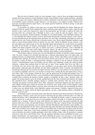 Mas tal como os homens, tendo em vista conseguir a paz, e através disso sua própria conservação,
criaram um homem artificial, ao qual chamamos Estado, assim também criaram cadeias artificiais, chamadas
leis civis, as quais eles mesmos, mediante pactos mútuos, prenderam numa das pontas à boca daquele homem
ou assembléia a quem confiaram o poder soberano, e na outra ponta a seus próprios ouvidos. Embora esses
laços por sua própria natureza sejam fracos, é no entanto possível mantê-los, devido ao perigo, se não pela
dificuldade de rompê-los.
É unicamente em relação a esses laços que vou agora falar da liberdade dos súditos. Dado que em
nenhum Estado do mundo foram estabelecidas regras suficientes para regular todas as ações e palavras dos
homens (o que é uma coisa impossível), segue-se necessariamente que em todas as espécies de ações não
previstas pelas leis os homens têm a liberdade de fazer o que a razão de cada um sugerir, como o mais
favorável a seu interesse. Porque tomando a liberdade em seu sentido próprio, como liberdade corpórea, isto
é, como liberdade das cadeias e prisões, torna-se inteiramente absurdo que os homens clamem, como o fazem,
por uma liberdade de que tão manifestamente desfrutam. Por outro lado, entendendo a liberdade no sentido de
isenção das leis, não é menos absurdo que os homens exijam, como fazem, aquela liberdade mediante a qual
todos os outros homens podem tornar-se senhores de suas vidas. Apesar do absurdo em que consiste, é isto
que eles pedem, pois ignoram que as leis não têm poder algum para protegê-los, se não houver uma espada
nas mãos de um homem, ou homens, encarregados de pôr as leis em execução. Portanto a liberdade dos
súditos está apenas naquelas coisas que, ao regular suas ações, o soberano permitiu: como a liberdade de
comprar e vender, ou de outro modo realizar contratos mútuos; de cada um escolher sua residência, sua
alimentação, sua profissão, e instruir seus filhos conforme achar melhor, e coisas semelhantes.
Não devemos todavia concluir que com essa liberdade fica abolido ou limitado o poder soberano de
vida e de morte. Porque já foi mostrado que nada que o soberano representante faça a um súdito pode, sob
qualquer pretexto, ser propriamente chamado injustiça ou injúria. Porque cada súdito é autor de todos os atos
praticados pelo soberano, de modo que a este nunca falta o direito seja ao que for, a não ser na medida em que
ele próprio é súdito de Deus, e consequentemente obrigado a respeitar as leis de natureza. Portanto pode
ocorrer, e freqüentemente ocorre nos Estados, que um súdito seja condenado à morte por ordem do poder
soberano, e apesar disso nenhum deles ter feito mal ao outro. Como quando Jefte levou sua filha a ser
sacrificada, caso este, assim como todos os casos semelhantes, em que quem assim morreu tinha liberdade
para praticar a ação pela qual, não obstante, foi sem injúria condenado à morte. O mesmo vale também para
um príncipe soberano que leve à morte um súdito inocente. Embora o ato seja contrário à lei de natureza, por
ser contrário à eqüidade, como foi o caso de Davi ao matar Urias; contudo não foi uma injúria feita a Urias, e
sim a Deus. Não a Urias, porque o direito de fazer o que lhe aprouvesse lhe foi dado pelo próprio Urias. E a
Deus, porque Davi era súdito de Deus, e estava proibido de toda iniqüidade pela lei de natureza. Distinção que
o próprio Davi confirmou de maneira evidente, quando se arrependeu do fato e disse: Somente contra vós
pequei. Da mesma maneira o povo de Atenas, quando baniu por dez anos o homem mais poderoso do Estado,
não considerou haver cometido qualquer injustiça e contudo nunca procurou saber que crime ele havia
cometido, mas apenas o mal que poderia fazer. Mais, ordenaram o banimento daqueles que não conheciam; e
cada cidadão levando para a praça do mercado sua concha de ostra, tendo escrito o nome daquele a quem
desejava banir, sem realmente chegar a acusá-lo, umas vezes bania um Aristides, por sua reputação de Justiça,
e outras vezes um ridículo bufão, como Hipérbolo, apenas como gracejo. Contudo é impossível dizer que o
povo soberano de Atenas carecia de direito para bani-los, ou que a cada ateniense faltava a liberdade de
gracejar, ou de ser justo.
A liberdade à qual se encontram tantas e tão honrosas referências nas obras de história e filosofia dos
antigos gregos e romanos, assim como nos escritos e discursos dos que deles receberam todo o seu saber em
matéria de política, não é a liberdade dos indivíduos, mas a liberdade do Estado; a qual é a mesma que todo
homem deveria ter, se não houvesse leis civis nem qualquer espécie de Estado. E os efeitos daí decorrentes
também são os mesmos. Porque tal como entre homens sem senhor existe uma guerra perpétua de cada
homem contra seu vizinho, sem que haja herança a transmitir ao filho nem .a esperar do pai, nem propriedade
de bens e de terras, nem segurança, mas uma plena e absoluta liberdade de cada indivíduo; assim também, nos
Estados que não dependem uns dos outros, cada Estado (não cada indivíduo) tem absoluta liberdade de fazer
tudo o que considerar (isto é, aquilo que o homem ou assembléia que os representa considerar) mais favorável
a seus interesses. Além disso, vivem numa condição de guerra perpétua, e sempre na iminência da batalha,
com as fronteiras em armas e canhões apontados contra seus vizinhos a toda a volta. Os atenienses e romanos
eram livres, quer dizer, eram Estados livres. Não que qualquer indivíduo tivesse a liberdade de resistir a seu
próprio representante: seu representante é que tinha a liberdade de resistir a um outro povo, ou de invadi-lo.
Até hoje se encontra escrita em grandes letras, nas torres da cidade de Lucca, a palavra libertas; mas ninguém
 