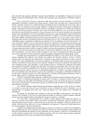 pode daí inferir que qualquer indivíduo lá possui maior liberdade, ou imunidade em relação ao serviço do
Estado, do que em Constantinopla. Quer o Estado seja monárquico, quer seja popular, a liberdade é sempre a
mesma.
Mas é coisa fácil os homens se deixarem iludir pelo especioso nome de liberdade e, por falta de
capacidade de distinguir, tomarem por herança pessoal e direito inato seu aquilo que é apenas direito do
Estado. E quando o mesmo erro é confirmado pela autoridade de autores reputados por seus escritos sobre o
assunto, não é de admirar que ele provoque sedições e mudanças de governo. Nestas partes ocidentais do
mundo, costumamos receber nossas opiniões relativas à instituição e aos direitos do Estado, de Aristóteles,
Cícero e outros autores, gregos e romanos, que viviam em Estados populares, e em vez de fazerem derivar
esses direitos dos princípios da natureza os transcreviam para seus livros a partir da prática de seus próprios
Estados, que eram populares. Tal como os gramáticos descrevem as regras da linguagem a partir da prática do
tempo, ou as regras da poesia a partir dos poemas de Homero e Virgílio. E como aos atenienses se ensinava
(para neles impedir o desejo de mudar de governo) que eram homens livres, e que todos os que viviam em
monarquia eram escravos, Aristóteles escreveu em sua Política (livro 6, cap. 2): Na democracia deve supor-se
a liberdade; porque é geralmente reconhecido que ninguém é livre em qualquer outra forma de governo. Tal
como Aristóteles, também Cícero e outros autores baseavam sua doutrina civil nas opiniões dos romanos, que
eram ensinados a odiar a monarquia, primeiro por aqueles que depuseram o soberano e passaram a partilhar
entre si a soberania de Roma, e depois por seus sucessores. Através da leitura desses autores gregos e latinos,
os homens passaram desde a infância a adquirir o hábito (sob uma falsa aparência de liberdade) de fomentar
tumultos e de exercer um licencioso controle sobre os atos de seus soberanos. E por sua vez o de controlar
esses controladores, com uma imensa efusão de sangue. E creio que em verdade posso afirmar que jamais
uma coisa foi paga tão caro como estas partes ocidentais pagaram o aprendizado das línguas grega e latina.
Passando agora concretamente à verdadeira liberdade dos súditos, ou seja, quais são as coisas que,
embora ordenadas pelo soberano, não obstante eles podem sem injustiça recusar-se a fazer, é preciso
examinar quais são os direitos que transferimos no momento em que criamos um Estado. Ou então, o que é a
mesma coisa, qual a liberdade que a nós mesmos negamos, ao reconhecer todas as ações (sem exceção) do
homem ou assembléia de quem fazemos nosso soberano. Porque de nosso ato de submissão fazem parte tanto
nossa obrigação quanto nossa liberdade, as quais portanto devem ser inferidas por argumentos daí tirados,
pois ninguém tem qualquer obrigação que não derive de algum de seus próprios atos, visto que todos os
homens são. por natureza, igualmente livres. Dado que tais argumentos terão que ser tirados ou das palavras
expressas eu autorizo todas as suas ações, ou da intenção daquele que se submete a seu poder (intenção que
deve ser entendida como o fim devido ao qual assim se submeteu), a obrigação e a liberdade do súdito deve
ser derivada, ou daquelas palavras (ou outras equivalentes), ou do fim da instituição da soberania, a saber: a
paz dos súditos entre si, e sua defesa contra um inimigo comum.
Portanto, em primeiro lugar, dado que a soberania por instituição assenta num pacto entre cada um e
todos os outros, e a soberania por aquisição em pactos entre o vencido e o vencedor, ou entre o filho e o pai,
torna-se evidente que todo súdito tem liberdade em todas aquelas coisas cujo direito não pode ser transferido
por um pacto. Já no capítulo 14 mostrei que os pactos no sentido de cada um abster-se de defender seu próprio
corpo são nulos. Portanto,
Se o soberano ordenar a alguém (mesmo que justamente condenado) que se mate, se fira ou se mutile
a si mesmo, ou que não resista aos que o atacarem, ou que se abstenha de usar os alimentos, o ar, os
medicamentos, ou qualquer outra coisa sem a qual não poderá viver, esse alguém tem a liberdade de
desobedecer.
Se alguém for interrogado pelo soberano ou por sua autoridade, relativamente a um crime que
cometeu, não é obrigado (a não ser que receba garantia de perdão) a confessá-lo, porque ninguém (conforme
mostrei no mesmo capítulo) pode ser obrigado por um pacto a recusar-se a si próprio.
Por outro lado, o consentimento de um súdito ao poder soberano está contido nas palavras eu
autorizo, ou assumo como minhas, todas as suas ações, nas quais não há qualquer espécie de restrição a sua
antiga liberdade natural. Porque ao permitir-lhe que me mate não fico obrigado a matar-me quando ele mo
ordena. Uma coisa é dizer mata-me, ou a meu companheiro, se te aprouver, e outra coisa é dizer matar-me-ei,
ou a meu companheiro. Segue-se portanto que
Ninguém fica obrigado pelas próprias palavras a matar-se a si mesmo ou a outrem. Por conseqüência,
que a obrigação que às vezes se pode ter, por ordem do soberano, de executar qualquer missão perigosa ou
desonrosa, não depende das palavras de nossa submissão, mas da intenção, a qual deve ser entendida como
seu fim. Portanto, quando nossa recusa de obedecer prejudica o fim em vista do qual foi criada a soberania,
não há liberdade de recusar; mas caso contrário há essa liberdade.
 