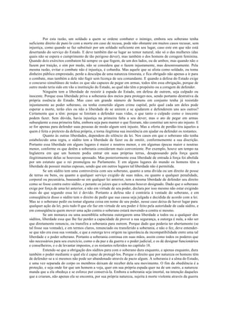 Por esta razão, um soldado a quem se ordene combater o inimigo, embora seu soberano tenha
suficiente direito de puni-lo com a morte em caso de recusa, pode não obstante em muitos casos recusar, sem
injustiça, como quando se faz substituir por um soldado suficiente em seu lugar, caso este em que não está
desertando do serviço do Estado. E deve também dar-se lugar ao temor natural, não só o das mulheres (das
quais não se espera o cumprimento de tão perigoso dever), mas também o dos homens de coragem feminina.
Quando dois exércitos combatem há sempre os que fogem, de um dos lados, ou de ambos; mas quando não o
fazem por traição, e sim por medo, não se considera que o fazem injustamente, mas desonrosamente. Pela
mesma razão, evitar o combate não é injustiça, é cobardia. Mas aquele que se alista como soldado, ou toma
dinheiro público emprestado, perde a desculpa de uma natureza timorata, e fica obrigado não apenas a ir para
o combate, mas também a dele não fugir sem licença de seu comandante. E quando a defesa do Estado exige
o concurso simultâneo de todos os que são capazes de pegar em armas, todos têm essa obrigação, porque de
outro modo teria sido em vão a instituição do Estado, ao qual não têm o propósito ou a coragem de defender.
Ninguém tem a liberdade de resistir à espada do Estado, em defesa de outrem, seja culpado ou
inocente. Porque essa liberdade priva a soberania dos meios para proteger-nos, sendo portanto destrutiva da
própria essência do Estado. Mas caso um grande número de homens em conjunto tenha já resistido
injustamente ao poder soberano, ou tenha cometido algum crime capital, pelo qual cada um deles pode
esperar a morte, terão eles ou não a liberdade de se unirem e se ajudarem e defenderem uns aos outros?
Certamente que a têm: porque se limitam a defender suas vidas, o que tanto o culpado como o inocente
podem fazer. Sem dúvida, havia injustiça na primeira falta a seu dever; mas o ato de pegar em armas
subseqüente a essa primeira falta, embora seja para manter o que fizeram, não constitui um novo ato injusto. E
se for apenas para defender suas pessoas de modo algum será injusto. Mas a oferta de perdão tira àqueles a
quem é feita o pretexto da defesa própria, e torna ilegítima sua insistência em ajudar ou defender os restantes.
Quanto às outras liberdades, dependem do silêncio da lei. Nos casos em que o soberano não tenha
estabelecido uma regra, o súdito tem a liberdade de fazer ou de omitir, conformememte a sua discrição.
Portanto essa liberdade em alguns lugares é maior e noutros menor, e em algumas épocas maior e noutras
menor, conforme os que detêm a soberania consideram mais conveniente. Por exemplo, houve um tempo na
Inglaterra em que um homem podia entrar em suas próprias terras, desapossando pela força quem
ilegitimamente delas se houvesse apossado. Mas posteriormente essa liberdade de entrada à força foi abolida
por um estatuto que o rei promulgou no Parlamento. E em alguns lugares do mundo os homens têm a
liberdade de possuir muitas esposas, sendo que em outros lugares tal liberdade não é permitida.
Se um súdito tem uma controvérsia com seu soberano, quanto a uma dívida ou um direito de posse
de terras ou bens, ou quanto a qualquer serviço exigido de suas mãos, ou quanto a qualquer penalidade,
corporal ou pecuniária, baseando-se em qualquer lei anterior, tem a mesma liberdade de defender seu direito
como se fosse contra outro súdito, e perante os juízes que o soberano houver designado. Dado que o soberano
exige por força de uma lei anterior, e não em virtude de seu poder, declara por isso mesmo não estar exigindo
mais do que segundo essa lei é devido. Portanto a defesa não é contrária à vontade do soberano, e em
conseqüência disso o súdito tem o direito de pedir que sua causa seja julgada e decidida de acordo com a lei.
Mas se o soberano pedir ou tomar alguma coisa em nome de seu poder, nesse caso deixa de haver lugar para
qualquer ação da lei, pois tudo 0 que ele faz em virtude de seu poder é feito pela autoridade de cada súdito, e
em conseqüência quem mover uma ação contra o soberano estará movendo-a contra si mesmo.
Se um monarca ou uma assembléia soberana outorgarem uma liberdade a todos ou a qualquer dos
súditos, liberdade essa que lhe faz perder a capacidade de prover a sua segurança, a outorga é nula, a não ser
que diretamente renuncie, ou transfira a soberania para outrem. Porque dado que poderia ter abertamente (se
tal fosse sua vontade), e em termos claros, renunciado ou transferido a soberania, e não o fez, deve entender-
se que não era essa sua vontade, e que a outorga teve origem na ignorância da incompatibilidade entre uma tal
liberdade e o poder soberano. Portanto a soberania continua em suas mãos, assim como todos os poderes que
são necessários para seu exercício, como o da paz e da guerra e o poder judicial, e os de designar funcionários
e conselheiros, e o de levantar impostos, e os restantes referidos no capítulo 18.
Entende-se que a obrigação dos súditos para com o soberano dura enquanto, e apenas enquanto, dura
também o poder mediante o qual ele é capaz de protegê-los. Porque o direito que por natureza os homens têm
de defender-se a si mesmos não pode ser abandonado através de pacto algum. A soberania é a alma do Estado,
e uma vez separada do corpo os membros deixam de receber dela seu movimento. O fim da obediência é a
proteção, e seja onde for que um homem a veja, quer em sua própria espada quer na de um outro, a natureza
manda que a ela obedeça e se esforce por conservá-la. Embora a soberania seja imortal, na intenção daqueles
que a criaram, não apenas ela se encontra, por sua própria natureza, sujeita à morte violenta através da guerra
 