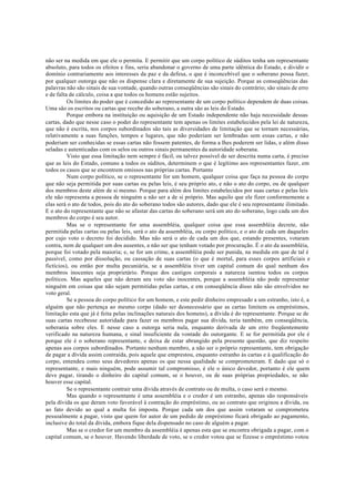 não ser na medida em que ele o permita. E permitir que um corpo político de súditos tenha um representante
absoluto, para todos os efeitos e fins, seria abandonar o governo de uma parte idêntica do Estado, e dividir o
domínio contrariamente aos interesses da paz e da defesa, o que é inconcebível que o soberano possa fazer,
por qualquer outorga que não os dispense clara e diretamente de sua sujeição. Porque as conseqüências das
palavras não são sinais de sua vontade, quando outras conseqüências são sinais do contrário; são sinais de erro
e de falta de cálculo, coisa a que todos os homens estão sujeitos.
Os limites do poder que é concedido ao representante de um corpo político dependem de duas coisas.
Uma são os escritos ou cartas que recebe do soberano, a outra são as leis do Estado.
Porque embora na instituição ou aquisição de um Estado independente não haja necessidade dessas
cartas, dado que nesse caso o poder do representante tem apenas os limites estabelecidos pela lei de natureza,
que não é escrita, nos corpos subordinados são tais as diversidades de limitação que se tornam necessárias,
relativamente a suas funções, tempos e lugares, que não poderiam ser lembradas sem essas cartas, e não
poderiam ser conhecidas se essas cartas não fossem patentes, de forma a lhes poderem ser lidas, e além disso
seladas e autenticadas com os selos ou outros sinais permanentes da autoridade soberana.
Visto que essa limitação nem sempre é fácil, ou talvez possível de ser descrita numa carta, é preciso
que as leis do Estado, comuns a todos os súditos, determinem o que é legítimo aos representantes fazer, em
todos os casos que se encontrem omissos nas próprias cartas. Portanto
Num corpo político, se o representante for um homem, qualquer coisa que faça na pessoa do corpo
que não seja permitida por suas cartas ou pelas leis, é seu próprio ato, e não o ato do corpo, ou de qualquer
dos membros deste além de si mesmo. Porque para além dos limites estabelecidos por suas cartas e pelas leis
ele não representa a pessoa de ninguém a não ser a de si próprio. Mas aquilo que ele fizer conformemente a
elas será o ato de todos, pois do ato do soberano todos são autores, dado que ele é seu representante ilimitado.
E o ato do representante que não se afastar das cartas do soberano será um ato do soberano, logo cada um dos
membros do corpo é seu autor.
Mas se o representante for uma assembléia, qualquer coisa que essa assembléia decrete, não
permitida pelas cartas ou pelas leis, será o ato da assembléia, ou corpo político, e o ato de cada um daqueles
por cujo voto o decreto foi decidido. Mas não será o ato de cada um dos que, estando presentes, votaram
contra, nem de qualquer um dos ausentes, a não ser que tenham votado por procuração. É o ato da assembléia,
porque foi votado pela maioria; e, se for um crime, a assembléia pode ser punida, na medida em que de tal é
passível, como por dissolução, ou cassação de suas cartas (o que é mortal, para esses corpos artificiais e
fictícios), ou então por multa pecuniária, se a assembléia tiver um capital comum do qual nenhum dos
membros inocentes seja proprietário. Porque dos castigos corporais a natureza isentou todos os corpos
políticos. Mas aqueles que não deram seu voto são inocentes, porque a assembléia não pode representar
ninguém em coisas que não sejam permitidas pelas cartas, e em conseqüência disso não são envolvidos no
voto geral.
Se a pessoa do corpo político for um homem, e este pedir dinheiro empresado a um estranho, isto é, a
alguém que não pertença ao mesmo corpo (dado ser desnecessário que as cartas limitem os empréstimos,
limitação esta que já é feita pelas inclinações naturais dos homens), a dívida é do representante. Porque se de
suas cartas recebesse autoridade para fazer os membros pagar sua dívida, teria também, em conseqüência,
soberania sobre eles. E nesse caso a outorga seria nula, enquanto derivada de um erro freqüentemente
verificado na natureza humana, e sinal insuficiente da vontade do outorgante. E se for permitida por ele é
porque ele é o soberano representante, e deixa de estar abrangido pela presente questão, que diz respeito
apenas aos corpos subordinados. Portanto nenhum membro, a não ser o próprio representante, tem obrigação
de pagar a dívida assim contraída, pois aquele que emprestou, enquanto estranho às cartas e à qualificação do
corpo, entendeu como seus devedores apenas os que nessa qualidade se comprometeram. E dado que só o
representante, e mais ninguém, pode assumir tal compromisso, é ele o único devedor, portanto é ele quem
deve pagar, tirando o dinheiro do capital comum, se o houver, ou de suas próprias propriedades, se não
houver esse capital.
Se o representante contrair uma dívida através de contrato ou de multa, o caso será o mesmo.
Mas quando o representante é uma assembléia e o credor é um estranho, apenas são responsáveis
pela dívida os que deram voto favorável à contração do empréstimo, ou ao contrato que originou a dívida, ou
ao fato devido ao qual a multa foi imposta. Porque cada um dos que assim votaram se comprometeu
pessoalmente a pagar, visto que quem for autor de um pedido de empréstimo ficará obrigado ao pagamento,
inclusive do total da dívida, embora fique dela dispensado no caso de alguém a pagar.
Mas se o credor for um membro da assembléia é apenas esta que se encontra obrigada a pagar, com o
capital comum, se o houver. Havendo liberdade de voto, se o credor votou que se fizesse o empréstimo votou
 