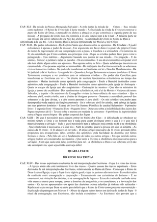 CAP. XLI - Da missão do Nosso Abençoado Salvador - As três partes da missão de Cristo - Sua missão
como redentor - 0 Reino de Cristo não é deste mundo - A finalidade da vinda de Cristo era renovar o
pacto do Reino de Deus, e persuadir os eleitos a abraçá-lo, o que constituía a segunda parte de sua
missão - A pregação de Cristo não era contrária à lei dos judeus nem à de César - A terceira parte de
sua missão era ser rei (abaixo de seu Pai) dos eleitos - A autoridade de Cristo no Reino de Deus é
subordinada à de seu Pai - Um e mesmo Deus a pessoa representada por Moisés e por Cristo
CAP. XLII - Do poder eclesiástico - Do Espírito Santo que desceu sobre os apóstolos - Da Trindade - 0 poder
eclesiástico é apenas o poder de ensinar - Um argumento em favor disto é o poder do próprio Cristo:
do nome de regeneração; de sua comparação com a pesca, a levedura e a semeadura - Da natureza da
fé; da autoridade que Cristo conferiu aos príncipes civis - 0 que os cristãos podem fazer para evitar a
perseguição - Dos mártires - Argumento baseado nos pontos de sua missão - Da pregação - E do
ensino - Batizar; e perdoar e reter os pecados - Da excomunhão - 0 uso da excomunhão sem poder civil
não tem efeito algum sobre um apóstata - Mas apenas sobre os fiéis - Quais asfaltas que incorrem em
excomunhão - Das pessoas sujeitas a excomunhão - Do intérprete das Escrituras antes de os soberanos
civis se tornarem cristãos - Do poder de transformar as Escrituras em lei - Dos dez Mandamentos - Da
lei judicial e da lei levítica - A segunda lei - Quando o Antigo Testamento se tornou canônico - 0 Novo
Testamento começou a ser canônico com os soberanos cristãos – Do poder dos Concílios para
transformar as Escrituras em lei - Do direito de instituir funcionários eclesiásticos no tempo dos
apóstolos - Matias instituído como apóstolo pela congregação - Paulo e Barnabé instituídos como
apóstolos pela congregação - Paulo e Barnabé instituídos como apóstolos pela igreja de Antioquia -
Quais os cargos da Igreja que são magisteriais - Ordenação de mestres - Que são os ministros da
Igreja; e como são escolhidos - Dos rendimentos eclesiásticos, sob a lei de Moisés - Na época de nosso
Salvador, e depois - Os ministros do Evangelho viviam da benevolência de seus rebanhos - Que o
soberano civil, sendo cristão, tem o direito de designar pastores - Somente a autoridade pastoral dos
soberanos é de jure divina, e a dos outros pastores é jure civili - Os reis cristãos têm poder para
desempenhar toda espécie de funções pastorais - Se o soberano civil for cristão, será cabeça da Igreja
em seus próprios domínios - Exame do livro De Summo Pontífice do cardeal Belarmino - 0 primeiro
livro - 0 segundo livro - 0 terceiro livro - 0 quarto livro - Os textos sobre a infalibilidade dos juízos dos
Papas em pontos de fé - Textos sobre o mesmo em matéria de costumes - 0 problema da superioridade
entre o Papa e outros bispos - Do poder temporal dos Papas
CAP. XLIII - Do que é necessário para alguém entrar no Reino dos Céus - A dificuldade de obedecer ao
mesmo tempo a Deus e ao homem não é nada para quem distingue entre o que é e o que não é
necessário para a salvação - Tudo o que é necessário para a salvação está contido na fé e na obediência
- Que obediência é necessária, e a que leis - Nafé do cristão, qual é a pessoa em que se acredita - As
causas da fé cristã - A fé adquire-se ouvindo - D único artigo necessário da fé cristã; provado pêlos
propósitos dos evangelistas; pêlos sermões dos apóstolos; pela facilidade da doutrina; por textos
formais e claros - Pelo falo de ser o fundamento de todos os outros artigos - Em que sentido outros
artigos podem ser considerados necessários - Que tanto a fé como a obediência são necessárias para a
salvação - Com que cada uma delas contribui para tal - A obediência a Deus e ao soberano civil não
são incompatíveis, quer seja cristão quer seja infiel
QUARTA PARTE
DO REINO DAS TREVAS
CAP. XLIV - Das trevas espirituais resultantes da má interpretação das Escrituras - 0 que é o reino das trevas
- A Igreja ainda não está totalmente livre das trevas - Quatro causas das trevas espirituais - Erros
derivados de má interpretação das Escrituras, relativamente ao Reino de Deus - Como que o Reino de
Deus é a atual Igreja; e que o Papa é seu vigário geral; e que os pastores são seu clero - Erros derivados
da confusão entre consagração e conjuração - Encantamento nas cerimônias de batismo - E no
casamento, na visitação dos doentes, e na consagração de lugares - Erros derivados da confusão entre
vida eterna e morte para sempre; como a doutrina do purgatório, e os exorcismos, e a invocação dos
santos - Os textos apresentados em apoio das doutrinas acima referidas já tinham sido refutados -
Réplica ao texto em que Beza se apoia para inferir que o Reino de Cristo começou com a ressurreição -
Explicação da passagem em Marcos 9 - Abuso de alguns outros textos em defesa do poder do Papa - 0
ritual da consagração, nas Escrituras, não incluía exorcismos - As Escrituras não provam que a
 