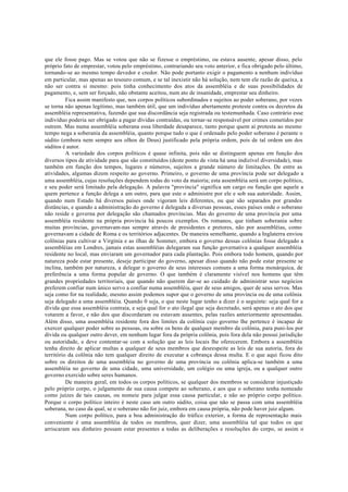 que ele fosse pago. Mas se votou que não se fizesse o empréstimo, ou estava ausente, apesar disso, pelo
próprio fato de emprestar, votou pelo empréstimo, contrariando seu voto anterior, e fica obrigado pelo último,
tornando-se ao mesmo tempo devedor e credor. Não pode portanto exigir o pagamento a nenhum indivíduo
em particular, mas apenas ao tesouro comum, e se tal inexistir não há solução, nem tem ele razão de queixa, a
não ser contra si mesmo: pois tinha conhecimento dos atos da assembléia e de suas possibilidades de
pagamento, e, sem ser forçado, não obstante aceitou, num ato de insanidade, emprestar seu dinheiro.
Fica assim manifesto que, nos corpos políticos subordinados e sujeitos ao poder soberano, por vezes
se torna não apenas legítimo, mas também útil, que um indivíduo abertamente proteste contra os decretos da
assembléia representativa, fazendo que sua discordância seja registrada ou testemunhada. Caso contrário esse
indivíduo poderia ser obrigado a pagar dívidas contraídas, ou tornar-se responsável por crimes cometidos por
outrem. Mas numa assembléia soberana essa liberdade desaparece, tanto porque quem aí protesta ao mesmo
tempo nega a soberania da assembléia, quanto porque tudo o que é ordenado pelo poder soberano é perante o
súdito (embora nem sempre aos olhos de Deus) justificado pela própria ordem, pois de tal ordem um dos
súditos é autor.
A variedade dos corpos políticos é quase infinita, pois não se distinguem apenas em função dos
diversos tipos de atividade para que são constituídos (deste ponto de vista há uma indizível diversidade), mas
também em função dos tempos, lugares e números, sujeitos a grande número de limitações. De entre as
atividades, algumas dizem respeito ao governo. Primeiro, o governo de uma província pode ser delegado a
uma assembléia, cujas resoluções dependem todas do voto da maioria; esta assembléia será um corpo político,
e seu poder será limitado pela delegação. A palavra "província" significa um cargo ou função que aquele a
quem pertence a função delega a um outro, para que este o administre por ele e sob sua autoridade. Assim,
quando num Estado há diversos países onde vigoram leis diferentes, ou que são separados por grandes
distâncias, e quando a administração do governo é delegada a diversas pessoas, esses países onde o soberano
não reside e governa por delegação são chamados províncias. Mas do governo de uma província por uma
assembléia residente na própria província há poucos exemplos. Os romanos, que tinham soberania sobre
muitas províncias, governavam-nas sempre através de presidentes e pretores, não por assembléias, como
governavam a cidade de Roma e os territórios adjacentes. De maneira semelhante, quando a Inglaterra enviou
colônias para cultivar a Virgínia e as ilhas de Sommer, embora o governo dessas colônias fosse delegado a
assembléias em Londres, jamais estas assembléias delegaram sua função governativa a qualquer assembléia
residente no local, mas enviaram um governador para cada plantação. Pois embora todo homem, quando por
natureza pode estar presente, deseje participar do governo, apesar disso quando não pode estar presente se
inclina, também por natureza, a delegar o governo de seus interesses comuns a uma forma monárquica, de
preferência a uma forma popular de governo. O que também é claramente visível nos homens que têm
grandes propriedades territoriais, que quando não querem dar-se ao cuidado de administrar seus negócios
preferem confiar num único servo a confiar numa assembléia, quer de seus amigos, quer de seus servos. Mas
seja como for na realidade, mesmo assim podemos supor que o governo de uma província ou de uma colônia
seja delegado a uma assembléia. Quando 0 seja, o que neste lugar tenho a dizer é o seguinte: seja qual for a
dívida que essa assembléia contraia, e seja qual for o ato ilegal que seja decretado, será apenas o ato dos que
votarem a favor, e não dos que discordaram ou estavam ausentes, pelas razões anteriormente apresentadas.
Além disso, uma assembléia residente fora dos limites da colônia cujo governo lhe pertence é incapaz de
exercer qualquer poder sobre as pessoas, ou sobre os bens de qualquer membro da colônia, para puni-los por
dívida ou qualquer outro dever, em nenhum lugar fora da própria colônia, pois fora dela não possui jurisdição
ou autoridade, e deve contentar-se com a solução que as leis locais lhe oferecerem. Embora a assembléia
tenha direito de aplicar multas a qualquer de seus membros que desrespeite as leis de sua autoria, fora do
território da colônia não tem qualquer direito de executar a cobrança dessa multa. E o que aqui ficou dito
sobre os direitos de uma assembléia no governo de uma província ou colônia aplica-se também a uma
assembléia no governo de uma cidade, uma universidade, um colégio ou uma igreja, ou a qualquer outro
governo exercido sobre seres humanos.
De maneira geral, em todos os corpos políticos, se qualquer dos membros se considerar injustiçado
pelo próprio corpo, o julgamento de sua causa compete ao soberano, e aos que o soberano tenha nomeado
como juízes de tais causas, ou nomeie para julgar essa causa particular, e não ao próprio corpo político.
Porque o corpo político inteiro é neste caso um outro súdito, coisa que não se passa com uma assembléia
soberana, no caso da qual, se o soberano não for juiz, embora em causa própria, não pode haver juiz algum.
Num corpo político, para a boa administração do tráfico exterior, a forma de representação mais
conveniente é uma assembléia de todos os membros, quer dizer, uma assembléia tal que todos os que
arriscaram seu dinheiro possam estar presentes a todas as deliberações e resoluções do corpo, se assim o
 