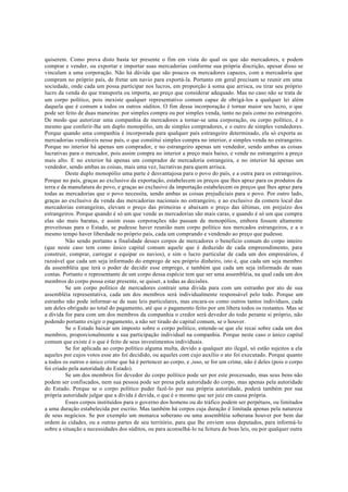 quiserem. Como prova disto basta ter presente o fim em vista do qual os que são mercadores, e podem
comprar e vender, ou exportar e importar suas mercadorias conforme sua própria discrição, apesar disso se
vinculam a uma corporação. Não há dúvida que são poucos os mercadores capazes, com a mercadoria que
compram no próprio país, de fretar um navio para exportá-la. Portanto em geral precisam se reunir em uma
sociedade, onde cada um possa participar nos lucros, em proporção à soma que arrisca, ou tirar seu próprio
lucro da venda do que transporta ou importa, ao preço que considerar adequado. Mas no caso não se trata de
um corpo político, pois inexiste qualquer representativo comum capaz de obrigá-los a qualquer lei além
daquela que é comum a todos os outros súditos. O fim dessa incorporação é tornar maior seu lucro, o que
pode ser feito de duas maneiras: por simples compra ou por simples venda, tanto no país como no estrangeiro.
De modo que autorizar uma companhia de mercadores a tornar-se uma corporação, ou corpo político, é o
mesmo que conferir-lhe um duplo monopólio, um de simples compradores, e o outro de simples vendedores.
Porque quando uma companhia é incorporada para qualquer país estrangeiro determinado, ela só exporta as
mercadorias vendáveis nesse país, o que constitui simples compra no interior, e simples venda no estrangeiro.
Porque no interior há apenas um comprador, e no estrangeiro apenas um vendedor, sendo ambas as coisas
lucrativas para o mercador, pois assim compra no interior a preço mais baixo, e vende no estrangeiro a preço
mais alto. E no exterior há apenas um comprador de mercadoria estrangeira, e no interior há apenas um
vendedor, sendo ambas as coisas, mais uma vez, lucrativas para quem arrisca.
Deste duplo monopólio uma parte é desvantajosa para o povo do país, e a outra para os estrangeiros.
Porque no país, graças ao exclusivo da exportação, estabelecem os preços que lhes apraz para os produtos da
terra e da manufatura do povo, e graças ao exclusivo da importação estabelecem os preços que lhes apraz para
todas as mercadorias que o povo necessita, sendo ambas as coisas prejudiciais para o povo. Por outro lado,
graças ao exclusivo da venda das mercadorias nacionais no estrangeiro, e ao exclusivo da comera local das
mercadorias estrangeiras, elevam o preço das primeiras e abaixam o preço das últimas, em prejuízo dos
estrangeiros. Porque quando é só um que vende as mercadorias são mais caras, e quando é só um que compra
elas são mais baratas, e assim essas corporações não passam de monopólios, embora fossem altamente
proveitosas para o Estado, se pudesse haver reunião num corpo político nos mercados estrangeiros, e a o
mesmo tempo haver liberdade no próprio país, cada um comprando e vendendo ao preço que pudesse.
Não sendo portanto a finalidade desses corpos de mercadores o beneficio comum do corpo inteiro
(que neste caso tem como único capital comum aquele que é deduzido de cada empreendimento, para
construir, comprar, carregar e equipar os navios), e sim o lucro particular de cada um dos empresários, é
razoável que cada um seja informado do emprego de seu próprio dinheiro, isto é, que cada um seja membro
da assembléia que terá o poder de decidir esse emprego, e também que cada um seja informado de suas
contas. Portanto o representante de um corpo dessa espécie tem que ser uma assembléia, na qual cada um dos
membros do corpo possa estar presente, se quiser, a todas as decisões.
Se um corpo político de mercadores contrair uma dívida para com um estranho por ato de sua
assembléia representativa, cada um dos membros será individualmente responsável pelo todo. Porque um
estranho não pode informar-se de suas leis particulares, mas encara-os como outros tantos indivíduos, cada
um deles obrigado ao total do pagamento, até que o pagamento feito por um libera todos os restantes. Mas se
a dívida for para com um dos membros da companhia o credor será devedor do todo perante si próprio, não
podendo portanto exigir o pagamento, a não ser tirado do capital comum, se o houver.
Se o Estado baixar um imposto sobre o corpo político, entende-se que ele recai sobre cada um dos
membros, proporcionalmente a sua participação individual na companhia. Porque neste caso o único capital
comum que existe é o que é feito de seus investimentos individuais.
Se for aplicada ao corpo político alguma multa, devido a qualquer ato ilegal, só estão sujeitos a ela
aqueles por cujos votos esse ato foi decidido, ou aqueles com cujo auxílio o ato foi executado. Porque quanto
a todos os outros o único crime que há é pertencer ao corpo, e ,isso, se for um crime, não é deles (pois o corpo
foi criado pela autoridade do Estado).
Se um dos membros for devedor do corpo político pode ser por este processado, mas seus bens não
podem ser confiscados, nem sua pessoa pode ser presa pela autoridade do corpo, mas apenas pela autoridade
do Estado. Porque se o corpo político puder fazê-lo por sua própria autoridade, poderá também por sua
própria autoridade julgar que a dívida é devida, o que é o mesmo que ser juiz em causa própria.
Esses corpos instituídos para o governo dos homens ou do tráfico podem ser perpétuos, ou limitados
a uma duração estabelecida por escrito. Mas também há corpos cuja duração é limitada apenas pela natureza
de seus negócios. Se por exemplo um monarca soberano ou uma assembléia soberana houver por bem dar
ordem às cidades, ou a outras partes de seu território, para que lhe enviem seus deputados, para informá-lo
sobre a situação e necessidades dos súditos, ou para aconselhá-lo na feitura de boas leis, ou por qualquer outra
 