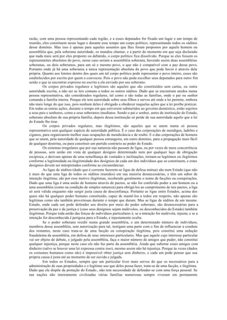 razão, com uma pessoa representando cada região, e a esses deputados for fixado um lugar e um tempo de
reunião, eles constituem nesse lugar e durante esse tempo um corpo político, representando todos os súditos
desse domínio. Mas isso é apenas para aqueles assuntos que lhes foram propostos por aquele homem ou
assembléia que, pela soberana autoridade, os mandou chamar, e a partir do momento em que seja declarado
que nada mais será por eles proposto ou debatido, o corpo político fica dissolvido. Porque se eles fossem os
representantes absolutos do povo, nesse caso seriam a assembléia soberana, havendo assim duas assembléias
soberanas, ou dois soberanos, para um só e mesmo povo, o que não é compatível com a paz desse povo.
Portanto onde já há uma soberania a única representação absoluta do povo que pode haver é através dela
própria. Quanto aos limites dentro dos quais um tal corpo político pode representar o povo inteiro, esses são
estabelecidos por escrito por quem o convocou. Pois o povo não pode escolher seus deputados para outro fim
senão o que se encontrar expresso no escrito a ele enviado por seu soberano.
Os corpos privados regulares e legítimos são aqueles que são constituídos sem cartas, ou outra
autoridade escrita, a não ser as leis comuns a todos os outros súditos. Dado que se encontram unidos numa
pessoa representativa, são considerados regulares, tal como o são todas as famílias, onde o pai ou senhor
comanda a família inteira. Porque ele tem autoridade sobre seus filhos e servos até onde a lei permite, embora
não mais longe do que isso, pois nenhum deles é obrigado a obedecer naquelas ações que a lei proíbe praticar.
Em todas as outras ações, durante o tempo em que estiverem submetidos ao governo doméstico, estão sujeitos
a seus pais e senhores, como a seus soberanos imediatos. Sendo o pai e senhor, antes da instituição do Estado,
soberano absoluto de sua própria família, depois dessa instituição só perde de sua autoridade aquilo que a lei
do Estado lhe tirar.
Os corpos privados regulares, mas ilegítimos, são aqueles que se unem numa só pessoa
representativa sem qualquer espécie de autoridade pública. É o caso das corporações de mendigos, ladrões e
ciganos, para organizarem melhor suas ocupações de mendicância e de roubo. E o das corporações de homens
que se unem, pela autoridade de qualquer pessoa estrangeira, em outro domínio, para a propagação mais fácil
de qualquer doutrina, ou para constituir um partido contrário ao poder do Estado.
Os sistemas irregulares que por sua natureza não passam de ligas, ou por vezes de mera concorrência
de pessoas, sem união em vista de qualquer desígnio determinado nem por qualquer laço de obrigação
recíproca, e derivam apenas de uma semelhança de vontades e inclinações, tornam-se legítimos ou ilegítimos
conforme a legitimidade ou ilegitimidade dos desígnios de cada um dos indivíduos que os constituem, e estes
desígnios devem ser interpretados conforme as circunstâncias.
As ligas de súditos (dado que é corrente fazerem-se ligas de defesa mútua) são num Estado (que não
é mais do que uma liga de todos os súditos reunidos) em sua maioria desnecessárias, e têm um sabor de
intenção ilegítima; são por esse motivo ilegítimas, recebendo geralmente o nome de facções ou conspirações.
Dado que uma liga é uma união de homens através de pactos, se não for conferido poder a um homem ou a
uma assembléia (como na condição de simples natureza) para obrigá-los ao cumprimento de tais pactos, a liga
só será válida enquanto não surgir justa causa de desconfiança. Portanto as ligas entre Estados, acima dos
quais não há qualquer poder humano constituído, capaz de mantê-los a todos em respeito, não apenas são
legítimas como são também proveitosas durante o tempo que duram. Mas as ligas de súditos de um mesmo
Estado, onde cada um pode defender seu direito por meio do poder soberano, são desnecessárias para a
preservação da paz e da justiça e (caso seus desígnios sejam malévolos, ou desconhecidos do Estado) também
ilegítimas. Porque toda união das forças de indivíduos particulares é, se a intenção for malévola, injusta; e se a
intenção for desconhecida é perigosa para o Estado, e injustamente oculta.
Se o poder soberano residir numa grande assembléia, e um determinado número de indivíduos,
membros dessa assembléia, sem autorização para tal, instigam uma parte com o fim de influenciar a conduta
dos restantes, neste caso trata-se de uma facção ou conspiração ilegítima, pois constitui uma sedução
fraudulenta da assembléia, em defesa de seus interesses particulares. Mas que aquele cujo interesse particular
vai ser objeto de debate, e julgado pela assembléia, faça o maior número de amigos que puder, não constitui
qualquer injustiça, porque neste caso ele não faz parte da assembléia. Ainda que suborne esses amigos com
dinheiro (salvo se houver uma lei expressa contra isso), mesmo assim não há injustiça. Porque às vezes (dados
os costumes humanos como são) é impossível obter justiça sem dinheiro, e cada um pode pensar que sua
própria causa é justa até ao momento de ser ouvida e julgada.
Em todos os Estados, sempre que um particular tiver mais servos do que os necessários para a
administração de suas propriedades e o legítimo uso que deles possa fazer, trata-se de uma facção, e ilegítima.
Dado que ele dispõe da proteção do Estado., não tem necessidade de defender-se com uma força pessoal. Se
nas nações não inteiramente civilizadas várias famílias numerosas sempre viveram em permanente
 