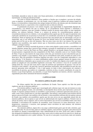 hostilidade, atacando-se umas às outras com forças particulares, é suficientemente evidente que o fizeram
injustamente, ou então que não havia Estado.
Tal como as facções familiares, assim também as facções que se propõem o governo da religião,
como os papistas, os protestantes, etc., ou o do Estado, como os patrícios e plebeus dos antigos tempos de
Roma, e os aristocráticos e democráticos dos antigos tempos da Grécia, são injustas, pois são contrárias à paz
e à segurança do povo, e equivalem a tirar a espada de entre as mãos do soberano.
O ajuntamento de pessoas é um sistema irregular, cuja legitimidade ou ilegitimidade depende das
circunstâncias e do número dos que se reúnem. Se as circunstâncias forem legítimas e manifestas o
ajuntamento é legítimo, como por exemplo a habitual reunião de pessoas numa igreja, ou num espetáculo
público, nos números habituais. Porque se o número de pessoas for extraordinariamente grande as
circunstâncias deixam de ser evidentes, e em conseqüência disso aquele que não for capaz de apresentar uma
explicação satisfatória de sua presença no local deve ser considerado consciente de um desígnio ilegítimo e
tumultuoso. Pode ser legítimo que um milhar de pessoas faça uma petição para ser apresentada a um juiz ou
magistrado, mas se um milhar de pessoas for levar essa petição trata-se de uma assembléia tumultuosa,
porque para tal fim um ou dois são bastantes. Mas em casos como este não é um número fixo que torna
ilegítima uma assembléia, mas aquele número que os funcionários presentes não têm a possibilidade de
subjugar e entregar à justiça.
Quando um número inusitado de pessoas se reúne contra alguém a quem acusam, a assembléia é um
tumulto ilegítimo, porque lhes é possível fazer entregar a acusação ao magistrado por uns poucos ou apenas
um só. Foi esse o caso de São Paulo em Éfeso, quando Demétrio e um grande número de outros homens
levaram perante o magistrado dois dos companheiros de São Paulo, clamando a uma só voz: Grande é Diana
de Éfeso. O que era uma maneira de exigir justiça contra eles, por ensinarem ao povo uma doutrina que era
contrária a sua religião e a seus negócios. Neste caso as circunstâncias eram justas, levando em conta as leis
desse povo. Mas sua assembléia considerou ilegítima essa ação, e por ela o magistrado repreendeu-os, com
estas palavras:' S Se Demétrio e os outros trabalhadores podem acusar qualquer homem de alguma coisa,
existem audiências e deputados; que se acusem um ao outro. E se tendes mais alguma coisa a pedir vosso caso
poderá ser julgado por uma assembléia legalmente convocada. Pois corremos o risco de ser acusados pela
sedição deste dia, visto que não existe motivo capaz de justificar este ajuntamento de pessoas. Com isto ele
classificou como sedição, e da qual não é possível apresentar justificação, toda assembléia da qual não seja
possível apresentar justa explicação. E isto é tudo quanto eu tinha a dizer relativamente aos sistemas e
assembléias de pessoas, que podem ser comparados, conforme já disse, às partes semelhantes do corpo do
homem: os que forem legítimos, aos músculos, e os que forem ilegítimos aos tumores, cálculos e apostemas,
engendrados pelo afluxo antinatural de humores malignos.
CAPÍTULO XXIII
Dos ministros públicos do poder soberano
No último capítulo falei das partes semelhantes do Estado. Neste capítulo vou falar das partes
orgânicas, que são os ministros públicos.
Um ministro público é aquele que é encarregado pelo soberano (quer este seja um monarca ou uma
assembléia) de qualquer missão, com autoridade, no desempenho dessa missão, para representar a pessoa do
Estado. E enquanto qualquer homem ou assembléia a quem pertença a soberania representa duas pessoas, ou
então, como é mais comum dizer-se, tem duas capacidades, uma natural e outra política (num monarca não há
apenas a pessoa do Estado, mas também a de um homem, e uma assembléia soberana não tem apenas a pessoa
do Estado, mas também a da assembléia), aqueles que são seus servos em sua capacidade natural não são
ministros públicos, são-no apenas os que servem na administração dos negócios públicos. Portanto nem os
oficiais de justiça, nem os alguazis, nem os outros funcionários que servem na assembléia tendo como única
finalidade a conveniência dos membros da assembléia, numa aristocracia ou numa democracia; nem os
despenseiros, camareiros e caixeiros, nem quaisquer outros servidores de cada monarca, são ministros
públicos numa monarquia.
Dos ministros públicos, alguns têm a seu cargo a administração geral, quer de todo o domínio, quer
de uma parte dele. No caso do todo, pode ser confiada a alguém, como protetor ou regente, pelo antecessor de
um infante-rei, durante a menoridade deste, toda a administração de seu reino. Neste caso, todos os súditos
têm obrigação de obediência às ordenações que faça, assim como às ordens que dê em nome do rei, desde que
não sejam incompatíveis com o poder soberano. No caso de só uma parte, ou província, tanto um monarca
 
