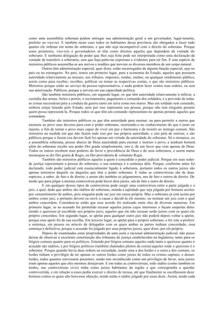 como uma assembléia soberana podem entregar sua administração geral a um governador, lugar-tenente,
prefeito ou vice-rei. E também neste caso todos os habitantes dessa província são obrigados a fazer tudo
quanto ele ordenar em nome do soberano, e que não seja incompatível com o direito do soberano. Porque
esses protetores, vice-reis e governadores só têm como direitos aqueles que dependem da vontade do
soberano. E nenhuma delegação de poder que lhes seja feita pode ser interpretada como uma declaração da
vontade de transferir a soberania, sem que haja palavras expressas e evidentes para tal fim. E esta espécie de
ministros públicos assemelha-se aos nervos e tendões que movem os diversos membros de um corpo natural.
Outros têm administração especial, quer dizer, estão encarregados de alguma função especial, seja no
país ou no estrangeiro. No país, temos em primeiro lugar, para a economia do Estado, aqueles que possuem
autoridade relativamente ao tesouro, aos tributos, impostos, rendas, multas, ou qualquer rendimento público,
assim como para receber, recolher, publicar ou tomar as respectivas contas, e que são ministros públicos.
Ministros porque estão ao serviço da pessoa representativa, e nada podem fazer contra suas ordens, ou sem
sua autorização. Públicos, porque a servem em sua capacidade política.
São também ministros públicos, em segundo lugar, os que têm autoridade relativamente à milícia: a
custódia das armas, fortes e portos, o recrutamento, pagamento e comando dos soldados, e a provisão de todas
as coisas necessárias para a conduta da guerra tanto em terra como nos mares. Mas um soldado sem comando,
embora esteja lutando pelo Estado, nem por isso representa sua pessoa, porque não tem ninguém perante
quem possa representá-la. Porque todos os que têm um comando representam-no apenas perante aqueles que
comandam.
Também são ministros públicos os que têm autoridade para ensinar, ou para permitir a outros que
ensinem ao povo seus deveres para com o poder soberano, instruindo-o no conhecimento do que é justo ou
injusto, a fim de tornar o povo mais capaz de viver em paz e harmonia e de resistir ao inimigo comum. São
ministros na medida em que não fazem tudo isso por sua própria autoridade, e sim pela de outrem; e são
públicos porque o fazem (ou devem fazê-lo) apenas em virtude da autoridade do soberano. Só o monarca, ou
a assembléia soberana, possui abaixo de Deus autoridade para ensinar e instruir o povo, e nenhum homem
além do soberano recebe seu poder Dei grada simplesmente, isto é, de um favor que vem apenas de Deus.
Todos os outros recebem seus poderes do favor e providência de Deus e de seus soberanos, e assim numa
monarquia se diz Dei gratia & Regis, ou Dei providentia & voluntate Regis.
Também são ministros públicos aqueles a quem é concedido o poder judicial. Porque em suas sedes
de justiça representam a pessoa do soberano, e sua sentença é a sentença dele. Porque, conforme antes foi
declarado, todo poder judicial está essencialmente ligado à soberania, portanto todos os outros juízes são
apenas ministros daquele ou daqueles que têm o poder soberano. E todas as controvérsias são de duas
espécies, a saber, de fato e de direito, e assim são também os julgamentos, uns de fato e outros de direito. De
modo que para julgar a mesma controvérsia pode haver dois juízes, um de fato e outro de direito.
E em qualquer desses tipos de controvérsia pode surgir uma controvérsia entre a parte julgada e o
juiz, a qual, dado que ambos são súditos do soberano, manda a eqüidade que seja julgada por homens aceites
por consentimento de ambos, pois ninguém pode ser juiz em causa própria. Mas o soberano já está aceite por
ambos como juiz, e portanto deverá ou ouvir a causa e decidi-la ele mesmo, ou nomear um juiz com o qual
ambos concordem. Considera-se então que esse acordo foi realizado entre eles de diversas maneiras. Em
primeiro lugar, se ao acusado for permitido recusar aqueles juízes cujos interesses o façam suspeitar deles
(tendo o queixoso já escolhido seu próprio juiz), aqueles que ele não recusar serão juízes com os quais ele
próprio concordou. Em segundo lugar, se apelar para qualquer outro juiz não poderá depois voltar a apelar,
porque esse apelo foi de sua escolha. Em terceiro lugar, se apelar para o próprio soberano, e for este a proferir
a sentença, em pessoa ou através de delegados com os quais ambas as partes tenham concordado, essa
sentença é definitiva, porque o acusado foi julgado por seus próprios juízes, quer dizer, por ele próprio.
Depois de examinadas estas propriedades de uma justa e racional administração judicial, não posso
deixar de observar a excelente constituição dos tribunais de justiça estabelecidos na Inglaterra, tanto para os
litígios comuns quanto para os políticos. Entendo por litígios comuns aqueles onde tanto o queixoso quanto o
acusado são súditos, e por litígios políticos (também chamados pleitos da coroa) aqueles onde o queixoso é o
soberano. Porque quando havia duas ordens na sociedade, sendo uma a dos lordes e a outra a dos comuns, os
lordes tinham o privilégio de ter apenas os outros lordes como juízes de todos os crimes capitais; e desses
lordes, todos quantos estivessem presentes; sendo isto reconhecido como um privilégio de favor, seus juízes
eram apenas aqueles que eles mesmos desejavam. E em todas as controvérsias, todo súdito (como também os
lordes, nas controvérsias civis) tinha como juízes habitantes da região a que correspondia a questão
controvertida, e em relação a esses podia exercer o direito de recusa, até que finalmente se escolhessem doze
homens contra os quais não houvesse objeção, sendo então o súdito julgado por esses doze. Assim, tendo cada
 