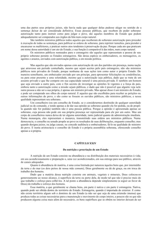 uma das partes seus próprios juízes, não havia nada que qualquer delas pudesse alegar no sentido de a
sentença deixar de ser considerada definitiva. Essas pessoas públicas, que recebem do poder soberano
autorização tanto para instruir como para julgar o povo, são aqueles membros do Estado que podem
adequadamente ser comparados aos órgãos da fala num corpo natural.
São também ministros públicos todos aqueles que receberam do soberano autorização para proceder
à execução de todas as sentenças, para publicar as ordens do soberano, para reprimir tumultos, para prender e
encarcerar os malfeitores, e praticar outros atos tendentes à preservação da paz. Porque cada ato que praticam
em nome dessa autoridade é um ato do Estado; e sua função é comparável à das mãos, num corpo natural.
Os ministros públicos nomeados para o estrangeiro são aqueles que representam a pessoa de seu
próprio soberano perante os Estados estrangeiros. São dessa espécie os embaixadores, os mensageiros, os
agentes e arautos, enviados com autorização pública, e em missão política.
Mas aqueles que são enviados apenas com autorização de um dos partidos em presença, numa nação
que atravessa um período conturbado, mesmo que sejam aceites pelo país estrangeiro, não são ministros
públicos nem privados do Estado, porque nenhuma de suas ações tem como autor o próprio Estado. De
maneira semelhante, um embaixador enviado por um príncipe, para apresentar felicitações ou condolências,
ou para estar presente a uma solenidade, mesmo que a autorização seja pública, dado que se trata de um
assunto privado e que lhe compete em sua capacidade natural é uma pessoa privada. E também um homem
que seja enviado a outro país, com o fim secreto de investigar as opiniões lá vigentes e a força do país,
embora tanto a autorização como a missão sejam públicas, e dado que não é possível que alguém veja nele
outra pessoa a não ser a sua própria, é apenas um ministro privado. Mas apesar disso é um ministro do Estado;
e pode ser comparado aos olhos do corpo natural. E aqueles que são escolhidos para receber as petições ou
outras informações do povo, e são como se fossem os ouvidos públicos, são ministros públicos, e nessa
qualidade representam seu soberano.
Um conselheiro (ou um conselho de Estado, se o considerarmos destituído de qualquer autoridade
judicial ou de comando, e tendo apenas a de dar sua opinião ao soberano quando ela for pedida, ou de propô-
la quando não for pedida) também não é uma pessoa pública. Porque a opinião é apresentada apenas ao
soberano, cuja pessoa não pode em sua própria presença ser representada para ele por um outro. Mas um
corpo de conselheiros nunca deixa de ter alguma autoridade, tanto judicial quanto de administração imediata.
Numa monarquia, eles representam o monarca, transmitindo suas ordens aos ministros públicos. Numa
democracia, o conselho ou senado propõe ao povo os resultados de suas deliberações, enquanto conselho; mas
quando designa juízes, ou julga causas, ou concede audiência a embaixadores, fá-lo na qualidade de ministro
do povo. E numa aristocracia o conselho de Estado é a própria assembléia soberana, oferecendo conselho
apenas a si própria.
CAPÍTULO XXIV
Da nutrição e procriação de um Estado
A nutrição de um Estado consiste na abundância e na distribuição dos materiais necessários à vida;
em seu acondicionamento e preparação e, uma vez acondicionados, em sua entrega para uso público, através
de canais adequados.
Quanto à abundância de matéria, é uma coisa limitada por natureza àqueles bens que, por intermédio
da terra e do mar (os dois peitos de nossa mãe comum), Deus geralmente ou dá de graça, ou em troca do
trabalho dos homens.
Dado que a matéria dessa nutrição consiste em animais, vegetais e minerais, Deus colocou-os
generosamente ao nosso alcance, à superfície da terra ou perto dela, de modo tal que não é preciso mais do
que trabalho e esforço para colhê-los. A tal ponto a abundância depende simplesmente (a seguir ao favor de
Deus) do trabalho e esforço dos homens.
Essa matéria, a que geralmente se chama bens, em parte é nativa e em parte é estrangeira. Nativa,
quando pode ser obtida dentro do território do Estado. Estrangeira, quando é importada do exterior. E como
não existe território algum sob o domínio de um Estado (a não ser que seja de uma extensão imensa) que
produza todas as coisas necessárias para a manutenção e movimento do corpo inteiro, e poucos são os que não
produzem alguma coisa mais além do necessário, os bens supérfluos que se obtêm no interior deixam de ser
 