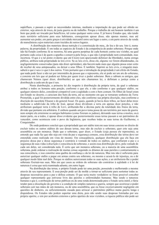 supérfluos, e passam a suprir as necessidades internas, mediante a importação do que pode ser obtido no
exterior, seja através de troca, de justa guerra ou de trabalho. Porque o trabalho de um homem também é um
bem que pode ser trocado por benefícios, tal como qualquer outra coisa. E já houve Estados que, não tendo
mais território suficiente para seus habitantes, conseguiram apesar disso, não apenas manter, mas até
aumentar seu poder, em parte graças à atividade mercantil entre um lugar e outro, e em parte através da venda
de manufaturas cujos materiais eram trazidos de outros lugares.
A distribuição dos materiais dessa nutrição é a constituição do meu,, do leu e do seu. Isto é, numa
palavra, da propriedade. E em todas as espécies de Estado é da competência do poder soberano. Porque onde
não há Estado conforme Já se mostrou, há uma guerra perpétua de cada homem contra seu vizinho, na qual
portanto cada coisa é de quem a apanha e conserva pela força, o que não é propriedade nem comunidade, mas
incerteza. O que é a tal ponto evidente que até Cícero (um apaixonado defensor da liberdade), numa arenga
pública, atribuiu toda propriedade às leis civis: Se as leis civis, disse ele, alguma vez forem abandonadas, ou
negligentemente conservadas (para não dizer oprimidas), não haverá nada mais que alguém possa estar certo
de receber de seus antepassados, ou deixar a seus filhos. E também: Suprimi as leis civis, e ninguém mais
saberá o que é seu e o que é dos outros. Visto portanto que a introdução da propriedade é um efeito do Estado,
que nada pode fazer a não ser por intermédio da pessoa que o representa, ela só pode ser um ato do soberano,
e consiste em leis que só podem ser feitas por quem tiver o poder soberano. Bem o sabiam os antigos, que
chamavam Nómos (quer dizer, distribuirão) ao que nós chamamos lei, e definiam a justiça como a
distribuição a cada um do que é seu.
Nesta distribuição, a primeira lei diz respeito à distribuição da própria terra, da qual o soberano
atribui a todos os homens uma porção, conforme o que ele, e não conforme o que qualquer súdito, ou
qualquer número deles, considerar compatível com a eqüidade e com o bem comum. Os filhos de Israel eram
um Estado no deserto, e careciam dos bens da terra, até ao momento em que se tornaram senhores da Terra
Prometida, a qual foi posteriormente dividida entre eles, não conforme sua própria discrição, mas conforme a
discrição do sacerdote Eleazar e do general Josué. Os quais, quando já havia doze tribos, ao fazer delas treze
mediante a subdivisão da tribo de José, apesar disso dividiram a terra em apenas doze porções, e não
atribuíram qualquer terra à tribo de Levi, atribuindo-lhe a décima parte da totalidade dos frutos da terra,
divisão que portanto era arbitrária. E embora quando um povo toma posse de um território por meio da guerra
nem sempre ele extermine os antigos habitantes (como fizeram os judeus), deixando suas terras a muitos, ou à
maior parte, ou a todos, é apesar disso evidente que posteriormente essas terras passam a ser patrimônio do
vencedor, como aconteceu com o povo da Inglaterra, que recebeu todas as suas terras de Guilherme, o
Conquistador.
De onde podemos concluir que a propriedade que um súdito tem em suas terras consiste no direito de
excluir todos os outros súditos do uso dessas terras, mas não de excluir o soberano, quer este seja uma
assembléia ou um monarca. Dado que o soberano, quer dizer, o Estado (cuja pessoa ele representa), se
entende que nada faz que não seja em vista da paz e segurança comuns, essa distribuição das terras deve ser
entendida como realizada em vista do mesmo. Em conseqüência, qualquer distribuição que ela faça em
prejuízo dessa paz e dessa segurança é contrária à vontade de todos os súditos, que confiaram a paz e a
segurança de suas vidas à discrição e consciência do soberano, e assim essa distribuição deve, pela vontade de
cada um deles, ser considerada nula. É certo que um monarca soberano, ou a maioria de uma assembléia
soberana, pode ordenar a realização de muitas coisas seguindo os ditames de suas paixões e contrariamente a
sua consciência, e isso constitui uma quebra da confiança e da lei da natureza. Mas isto não é suficiente para
autorizar qualquer súdito a pegar em armas contra seu soberano, ou mesmo a acusá-lo de injustiça, ou a de
qualquer modo falar mal dele. Porque os súditos autorizaram todas as suas ações, e ao atribuírem-lhe o poder
soberano fizeram-nas suas. Mas em que casos as ordens do soberano são contrárias à eqüidade e à lei de
natureza é coisa que será examinada adiante, em outro lugar.
Na distribuição das terras, o próprio Estado pode ter uma porção, possuindo e melhorando a mesma
através de seu representante. E essa porção pode ser de molde a tornar-se suficiente para sustentar todas as
despesas necessárias para a paz e defesa comuns. O que seria muito verdadeiro se fosse possível conceber
qualquer representante que estivesse livre das paixões e enfermidades humanas. Mas sendo a natureza
humana o que é, a atribuição de terras públicas ou de uma renda determinada para o Estado seria inútil, e faria
tender para a dissolução do governo e a condição de simples natureza e guerra, sempre que ocorresse o poder
soberano cair nas mãos de um monarca, ou de uma assembléia, que ou fosse excessivamente negligente em
questões de dinheiro, ou suficientemente ousada para arriscar o patrimônio público numa guerra longa e
dispendiosa. Os Estados não podem suportar uma dieta, pois não sendo suas despesas limitadas por seu
próprio apetite, e sim por acidentes externos e pelos apetites de seus vizinhos, a riqueza pública não pode ser
 